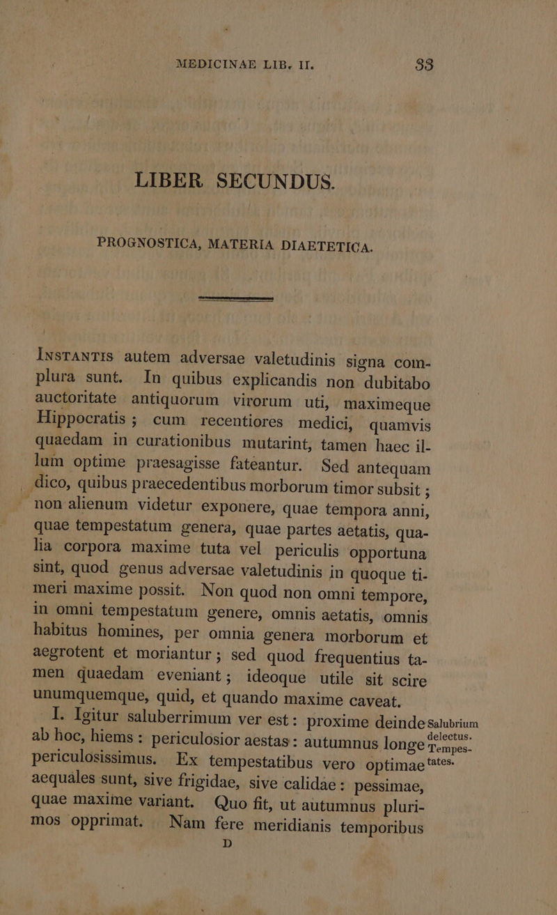 LIBER SECUNDUS. PROGNOSTICA, MATERIA DIAETETICA. lwsrANTIS autem adversae valetudinis signa com- plura sunt. In quibus explicandis non dubitabo auctoritate antiquorum virorum uti, maximeque Hippocratis ; cum recentiores medici, quamvis quaedam in curationibus mutarint, tamen haec il- lum optime praesagisse fateantur. Sed antequam dico, quibus praecedentibus morborum timor subsit ; non alienum videtur exponere, quae tempora anni, quae tempestatum genera, quae partes aetatis, qua- lia corpora maxime tuta vel periculis opportuna sint, quod genus adversae valetudinis in quoque ti- meri maxime possit. Non quod non omni tempore, in omni tempestatum genere, omnis aetatis, omnis habitus homines, per omnia genera morborum et aegrotent et moriantur; sed quod frequentius ta- men quaedam eveniant; ideoque utile sit scire unumquemque, quid, et quando maxime caveat. I. Igitur saluberrimum ver est : proxime deinde salubrium ab hoc, hiems : periculosior aestas : autumnus longe Teide. periculosissimus. Ex tempestatibus vero optimae ates aequáles sunt, sive frigidae, sive calidae: pessimae, quae maxime variant. Quo fit, ut autumnus pluri- mos opprimat. Nam fere meridianis temporibus D