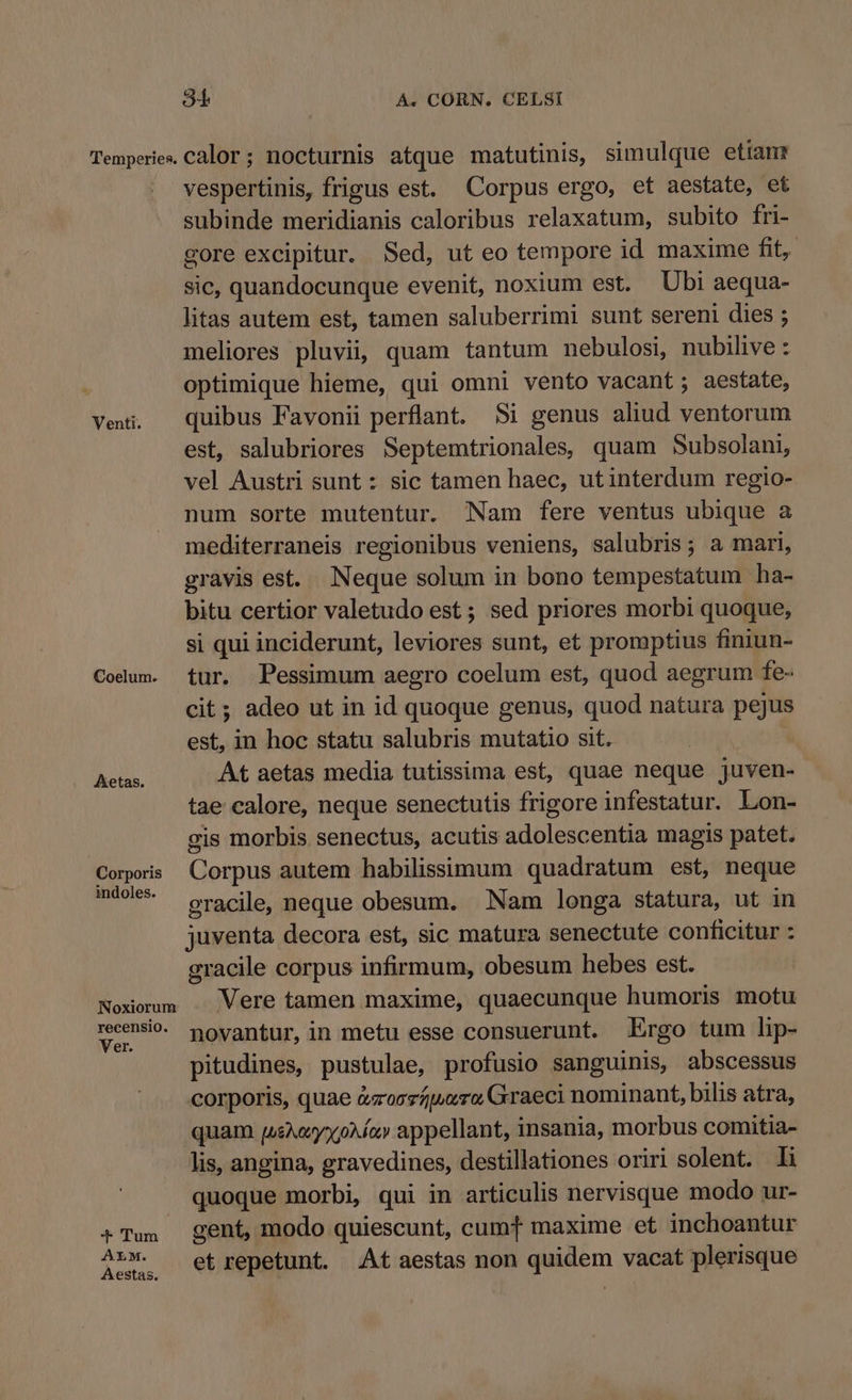 Temperies. Calor ; nocturnis atque matutinis, simulque etianr vespertinis, frigus est. Corpus ergo, et aestate, et subinde meridianis caloribus relaxatum, subito fri- gore excipitur. Sed, ut eo tempore id maxime fit, sic, quandocunque evenit, noxium est. Ubi aequa- litas autem est, tamen saluberrimi sunt sereni dies ; meliores pluvii, quam tantum nebulosi, nubilive : optimique hieme, qui omni vento vacant ; aestate, Vei, quibus Favonii perflant. Si genus aliud ventorum est, salubriores Septemtrionales, quam Subsolani, vel Austri sunt : sic tamen haec, ut interdum regio- num sorte mutentur. Nam fere ventus ubique a mediterraneis regionibus veniens, salubris; a mari, gravis est. Neque solum in bono tempestatum ha- bitu certior valetudo est ; sed priores morbi quoque, si qui inciderunt, leviores sunt, et promptius finiun- Codum. tur. PPessimum aegro coelum est, quod aegrum fe- cit; adeo ut in id quoque genus, quod natura pejus est, in hoc statu salubris mutatio sit. Rr At aetas media tutissima est, quae neque juven- tae calore, neque senectutis frigore infestatur. Lon- gis morbis senectus, acutis adolescentia magis patet. Corporis Corpus autem habilissimum quadratum est, neque m4w** — gracile, neque obesum. Nam longa statura, ut in juventa decora est, sic matura senectute conficitur : gracile corpus infirmum, obesum hebes est. Noxorum . Vere tamen maxime, quaecunque humoris motu acid novantur, in metu esse consuerunt. Ergo tum lip- pitudines, pustulae, profusio sanguinis, abscessus corporis, quae &amp;zoszpuro Graeci nominant, bilis atra, quam puse» appellant, insania, morbus comitia- lis, angina, gravedines, destillationes oriri solent. li quoque morbi, qui in articulis nervisque modo ur- 4Tus gent, modo quiescunt, cumTt maxime et inchoantur A»X. — etrgepetunt. At aestas non quidem vacat plerisque Aestas.