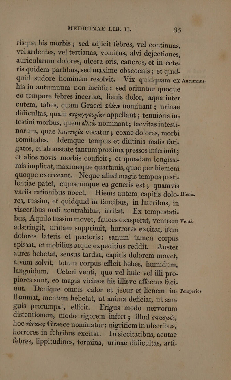 risque his morbis; sed adjicit febres, vel continuas, vel ardentes, vel tertianas, vomitus, alvi dejectiones, auricularum dolores, ulcera oris, cancros, et in cete- ris quidem partibus, sed maxime obscoenis ; et quid- quid sudore hominem resolvit. Vix quidquam ex Autumnus. his in autumnum non incidit: sed oriuntur quoque eo tempore febres incertae, lienis dolor, aqua inter cutem, tabes, quam Graeci $6íc» nominant ; urinae difficultas, quam evgwyyoveíz» appellant ; tenuioris in- testini morbus, quem ei4«» nominant ; laevitas intesti- norum, quae Aarzeeía vocatur ; coxae dolores, morbi comitiales. Idemque tempus et diutinis malis fati- gatos, et ab aestate tantum proxima pressos interimit; et alios novis morbis conficit; et quosdam longissi- mis implicat, maximeque quartanis, quae per hiemem quoque exerceant. Neque aliud magis tempus pesti- lentiae patet, cujuscunque ea generis est ; quamvis variis rationibus nocet. Hiems autem capitis dolo- Hiems. res, tussim, et quidquid in faucibus, in lateribus, in visceribus mali contrahitur, irritat. Ex tempestati- bus, Aquilo tussim movet, fauces exasperat, ventrem venti. adstringit, urinam supprimit, horrores excitat, item dolores lateris et pectoris: sanum tamen corpus spissat, et mobilius atque expeditius reddit. Auster aures hebetat, sensus tardat, capitis dolorem movet, alvum solvit, totum corpus efficit hebes, humidum, languidum, — Ceteri venti, quo vel huic vel illi pro- piores sunt, eo magis vicinos his illisve affectus faci- unt. Denique omnis calor et jecur et lienem | in- Teupeics. flammat, mentem hebetat, ut anima deficiat, ut san- guis prorumpat, efficit. Frigus modo nervorum distentionem, modo rigorem infert; illud 00,6 [u06; hoc zéro»o; Graece nominatur: nigritiem in ulceribus, horrores in febribus excitat. In siccitatibus, acutae febres, lippitudines, tormina, urinae difficultas, arti-