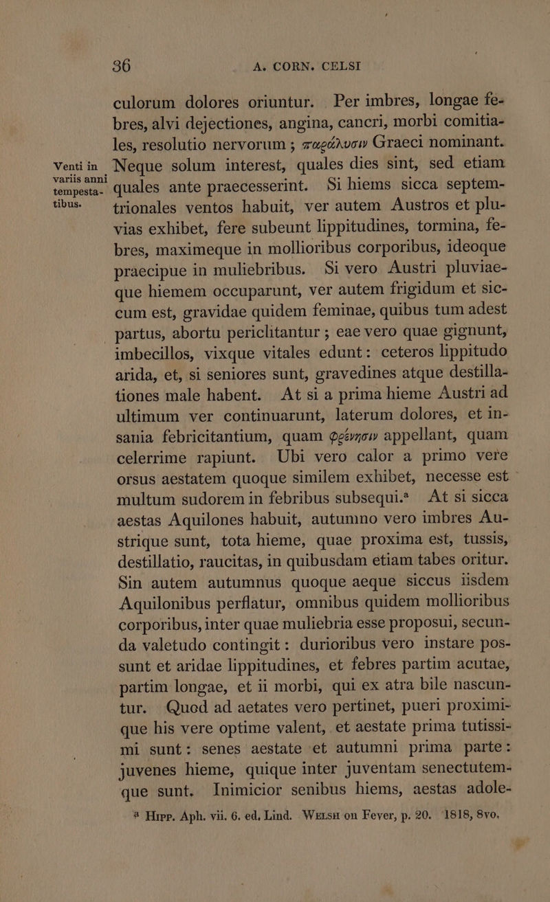 Venti in variis anni tempesta - tibus. 36 A. CORN. CELSI culorum dolores oriuntur. Per imbres, longae fe- bres, alvi dejectiones, angina, cancri, morbi comitia- les, resolutio nervorum ; zwecXvc» Graeci nominant. Neque solum interest, quales dies sint, sed etiam quales ante praecesserint. 5i hiems sicca septem- trionales ventos habuit, ver autem Austros et plu- vias exhibet, fere subeunt lippitudines, tormina, fe- bres, maximeque in mollioribus corporibus, ideoque praecipue in muliebribus. Si vero Austri pluviae- que hiemem occuparunt, ver autem frigidum et sic- cum est, gravidae quidem feminae, quibus tum adest imbecillos, vixque vitales edunt: ceteros lippitudo arida, et, si seniores sunt, gravedines atque destilla- tiones male habent. At si a prima hieme Austri ad ultimum ver continuarunt, laterum dolores, et in- sania febricitantium, quam Qg&amp;ew appellant, quam celerrime rapiunt. Ubi vero calor a primo vere orsus aestatem quoque similem exhibet, necesse est multum sudorem in febribus subsequi. t si sicca aestas Aquilones habuit, autumno vero imbres Au- strique sunt, tota hieme, quae proxima est, tussis, destillatio, raucitas, in quibusdam etiam tabes oritur. Sin autem autumnus quoque aeque siccus iisdem Aquilonibus perflatur, omnibus quidem mollioribus corporibus, inter quae muliebria esse proposui, secun- da valetudo contingit: durioribus vero instare pos- sunt et aridae lippitudines, et febres partim acutae, partim longae, et ii morbi, qui ex atra bile nascun- tur. Quod ad aetates vero pertinet, pueri proximi- que his vere optime valent, et aestate prima tutissi- mi sunt: senes aestate et autumni prima parte: juvenes hieme, quique inter juventam senectutem- que sunt, Inimicior senibus hiems, aestas adole-