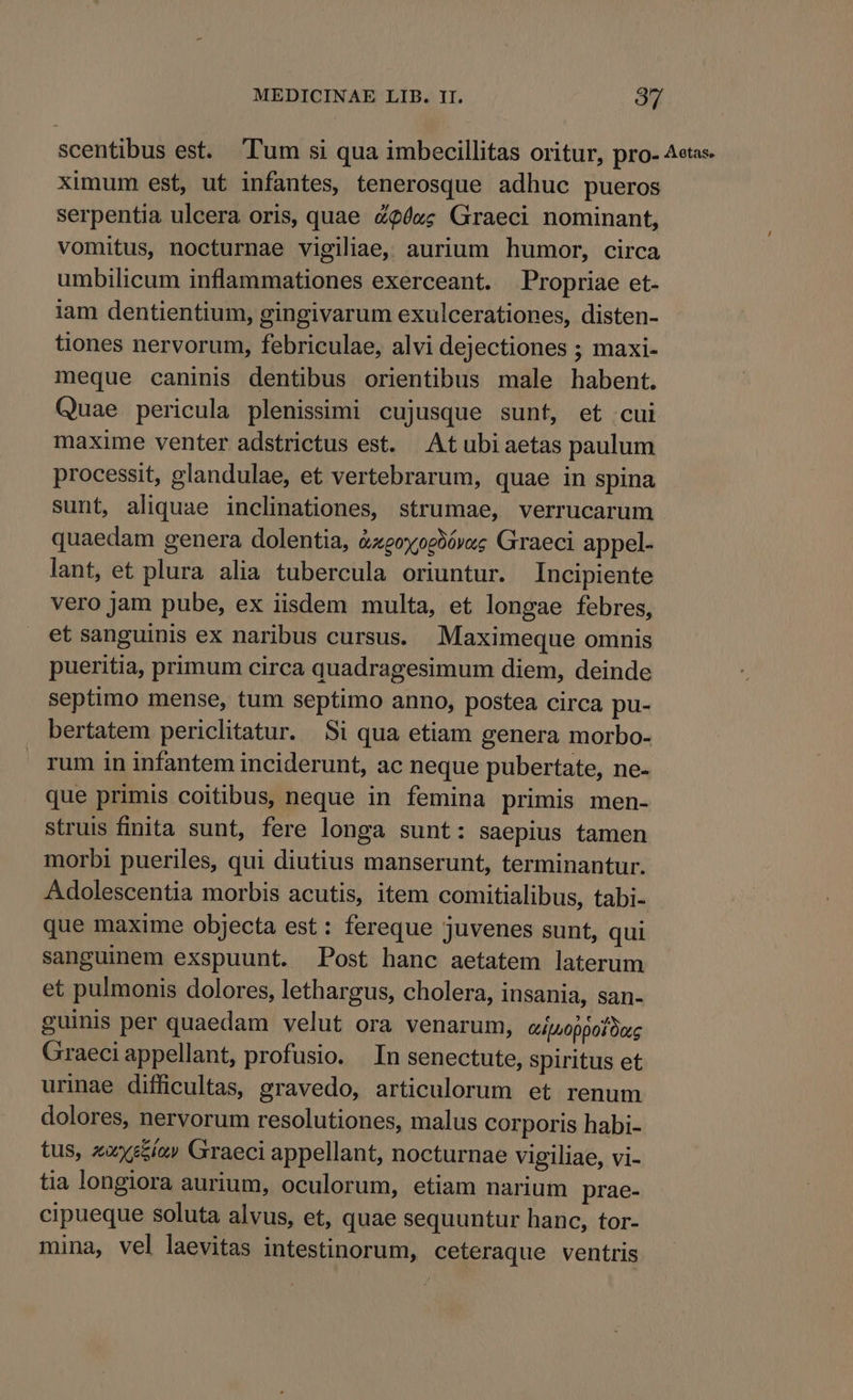 scentibus est. Tum si qua imbecillitas oritur, pro- Aetas. ximum est, ut infantes, tenerosque adhuc pueros serpentia ulcera oris, quae c?éxc Graeci nominant, vomitus, nocturnae vigiliae, aurium humor, circa umbilicum inflammationes exerceant. Propriae et- iam dentientium, gingivarum exulcerationes, disten- tiones nervorum, febriculae, alvi dejectiones ; maxi- meque caninis dentibus orientibus male habent. Quae pericula plenissimi cujusque sunt, et cui maxime venter adstrictus est. Atubiaetas paulum processit, glandulae, et vertebrarum, quae in spina sunt, aliquae inclinationes, strumae, verrucarum quaedam genera dolentia, &amp;zeoyogxXóvz; Graeci appel. lant, et plura alia tubercula oriuntur. Incipiente vero jam pube, ex iisdem multa, et longae febres, et sanguinis ex naribus cursus. Maximeque omnis pueritia, primum circa quadragesimum diem, deinde septimo mense, tum septimo anno, postea circa pu- bertatem periclitatur. Si qua etiam genera morbo- rum in infantem inciderunt, ac neque pubertate, ne- que primis coitibus, neque in femina primis men- struis finita sunt, fere longa sunt: saepius tamen morbi pueriles, qui diutius manserunt, terminantur. Adolescentia morbis acutis, item comitialibus, tabi- que maxime objecta est: fereque juvenes sunt, qui sanguinem exspuunt. Post hanc aetatem laterum et pulmonis dolores, lethargus, cholera, insania, san- guinis per quaedam velut ora venarum, Gtboppot Doc Graeciappellant, profusio. In senectute, spiritus et urinae difficultas, gravedo, articulorum et renum dolores, nervorum resolutiones, malus corporis habi- tus, zoxyszía» Graeci appellant, nocturnae vigiliae, vi- tia longiora aurium, oculorum, etiam narium prae- cipueque soluta alvus, et, quae sequuntur hanc, tor- mina, vel laevitas intestinorum, ceteraque ventris