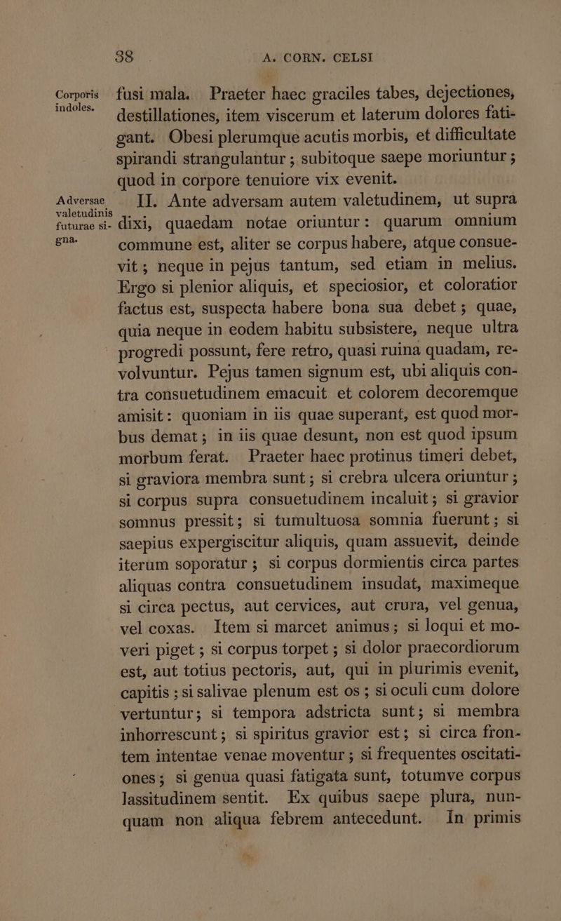 Corporis fusi mala. Praeter haec graciles tabes, dejectiones, ' destillationes, item viscerum et laterum dolores fati- gant. Obesi plerumque acutis morbis, et difficultate spirandi strangulantur ; subitoque saepe moriuntur ; quod in corpore tenuiore vix evenit. iara iet II. Ante adversam autem valetudinem, ut supra futurae si. dixi, quaedam notae oriuntur: quarum omnium eal commune est, aliter se corpus habere, atque consue- vit; neque in pejus tantum, sed etiam in melius. Ergo si plenior aliquis, et speciosior, et coloratior factus est, suspecta habere bona sua debet; quae, quia neque in eodem habitu subsistere, neque ultra » progredi possunt, fere retro, quasi ruina quadam, re- volvuntur. Pejus tamen signum est, ubi aliquis con- tra consuetudinem emacuit et colorem decoremque amisit: quoniam in iis quae superant, est quod mor- bus demat; in iis quae desunt, non est quod ipsum morbum ferat. Praeter haec protinus timeri debet, si graviora membra sunt ; si crebra ulcera oriuntur ; si corpus supra consuetudinem incaluit; si gravior somnus pressit; si tumultuosa somnia fuerunt; si saepius expergiscitur aliquis, quam assuevit, deinde iterum soporatur; si corpus dormientis circa partes aliquas contra consuetudinem insudat, maximeque si circa pectus, aut cervices, aut crura, vel genua, vel coxas. ltem si marcet animus; si loqui et mo- veri piget ; si corpus torpet ; si dolor praecordiorum est, aut totius pectoris, aut, qui in plurimis evenit, capitis ; si salivae plenum est os ; si oculi cum dolore vertuntur; si tempora adstricta sunt; si membra inhorrescunt; si spiritus gravior est; si circa fron- tem intentae venae moventur ; si frequentes oscitati- ones; si genua quasi fatigata sunt, totumve corpus lassitudinem sentit. Ex quibus saepe plura, nun- quam non aliqua febrem antecedunt. in primis