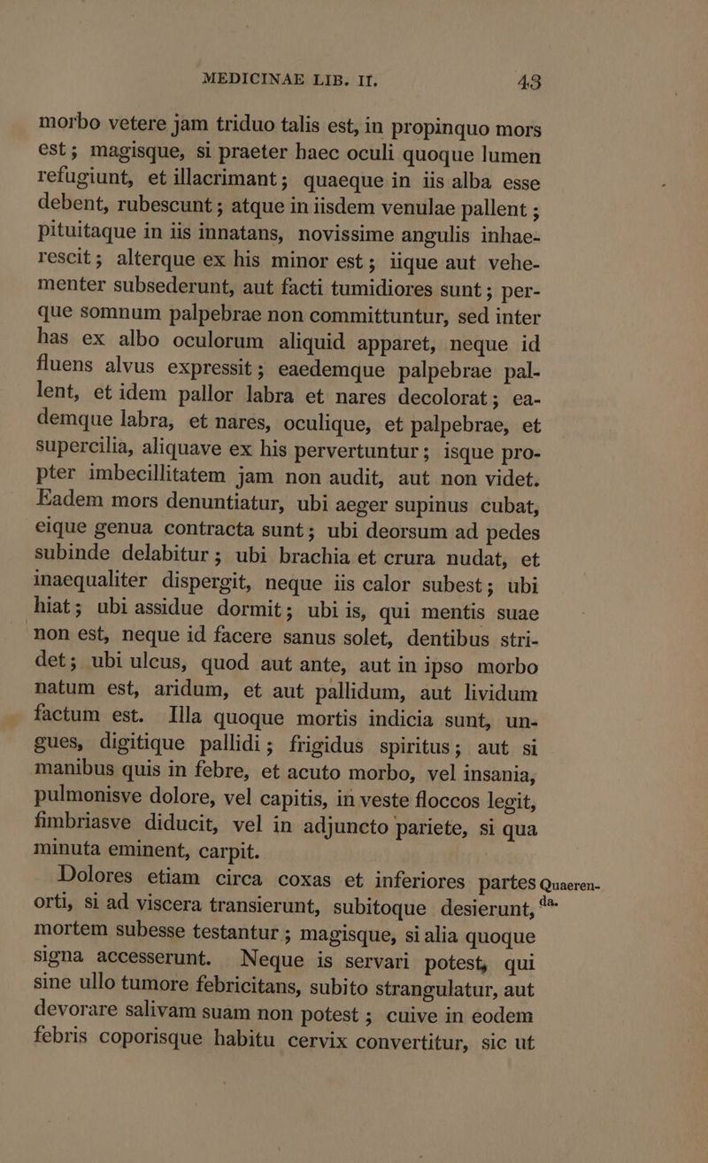 morbo vetere jam triduo talis est, in propinquo mors est; magisque, si praeter baec oculi quoque lumen refugiunt, etillacrimant; quaeque in iis alba esse debent, rubescunt ; atque in iisdem venulae pallent ; pituitaque in iis innatans, novissime angulis inhae- rescit; alterque ex his minor est; iique aut vehe- menter subsederunt, aut facti tumidiores sunt ; per- que somnum palpebrae non committuntur, sed inter has ex albo oculorum aliquid apparet, neque id fluens alvus expressit ; eaedemque palpebrae pal. lent, et idem pallor labra et nares decolorat; ea- demque labra, et nares, oculique, et palpebrae, et supercilia, aliquave ex his pervertuntur; isque pro- pter imbecillitatem jam non audit, aut non videt. Fadem mors denuntiatur, ubi aeger supinus cubat, eique genua contracta sunt; ubi deorsum ad pedes subinde delabitur; ubi brachia et crura nudat, et inaequaliter dispergit, neque iis calor subest; ubi hiat; ubi assidue dormit; ubi is, qui mentis suae non est, neque id facere sanus solet, dentibus stri- det; ubi ulcus, quod aut ante, aut in ipso morbo natum est, aridum, et aut pallidum, aut lividum factum est. Illa quoque mortis indicia sunt, un- gues, digitique pallidi; frigidus spiritus; aut si manibus quis in febre, et acuto morbo, vel insania, pulmonisve dolore, vel capitis, in veste floccos legit, fmbriasve diducit, vel in adjuncto pariete, si qua minuta eminent, carpit. : Dolores etiam circa coxas et inferiores partes Quaeren- orti, $i ad viscera transierunt, subitoque desierunt, *^ mortem subesse testantur ; magisque, si alia quoque signa accesserunt. Neque is servari potest, qui sine ullo tumore febricitans, subito strangulatur, aut devorare salivam suam non potest ; cuive in eodem febris coporisque habitu cervix convertitur, sic ut