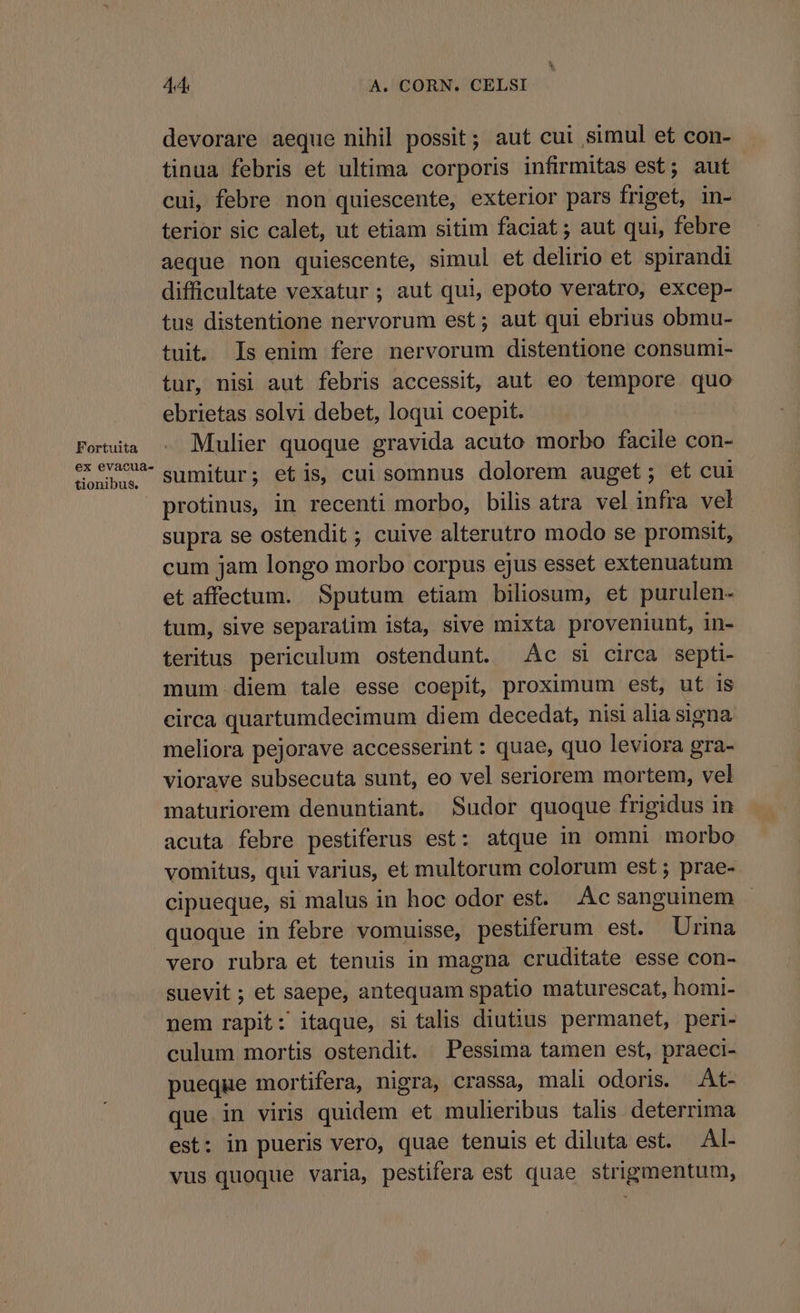 Fortuita ex evacua- tionibus. 44 A. CORN. CELSI devorare aeque nihil possit; aut cui simul et con- tinua febris et ultima corporis infirmitas est; aut cui, febre non quiescente, exterior pars friget, in- terior sic calet, ut etiam sitim faciat; aut qui, febre aeque non quiescente, simul et delirio et spirandi difficultate vexatur ; aut qui, epoto veratro, excep- tus distentione nervorum est; aut qui ebrius obmu- tuit. Is enim fere nervorum distentione consumi- tur, nisi aut febris accessit, aut eo tempore quo ebrietas solvi debet, loqui coepit. Mulier quoque gravida acuto morbo facile con- sumitur; etis, cui somnus dolorem auget; et cui protinus, in recenti morbo, bilis atra vel infra vel supra se ostendit ; cuive alterutro modo se promsit, cum jam longo morbo corpus ejus esset extenuatum et affectum. Sputum etiam biliosum, et purulen- tum, sive separatim ista, sive mixta proveniunt, in- teritus periculum ostendunt. Ac si circa septi- mum.diem tale esse coepit, proximum est, ut is circa quartumdecimum diem decedat, nisi alia signa meliora pejorave accesserint : quae, quo leviora gra- viorave subsecuta sunt, eo vel seriorem mortem, vel maturiorem denuntiant. Sudor quoque frigidus in acuta febre pestiferus est: atque in omni morbo vomitus, qui varius, et multorum colorum est ; prae- cipueque, si malus in hoc odor est. .Ac sanguinem quoque in febre vomuisse, pestiferum est. Urina vero rubra et tenuis in magna cruditate esse con- suevit ; et saepe, antequam spatio maturescat, homi- nem rapit: itaque, si talis diutius permanet, peri- culum mortis ostendit. Pessima tamen est, praeci- pueque mortifera, nigra, crassa, mali odoris. At- que. in viris quidem et mulieribus talis deterrima est: in pueris vero, quae tenuis et diluta est. Al- vus quoque varia, pestifera est quae strigmentum,