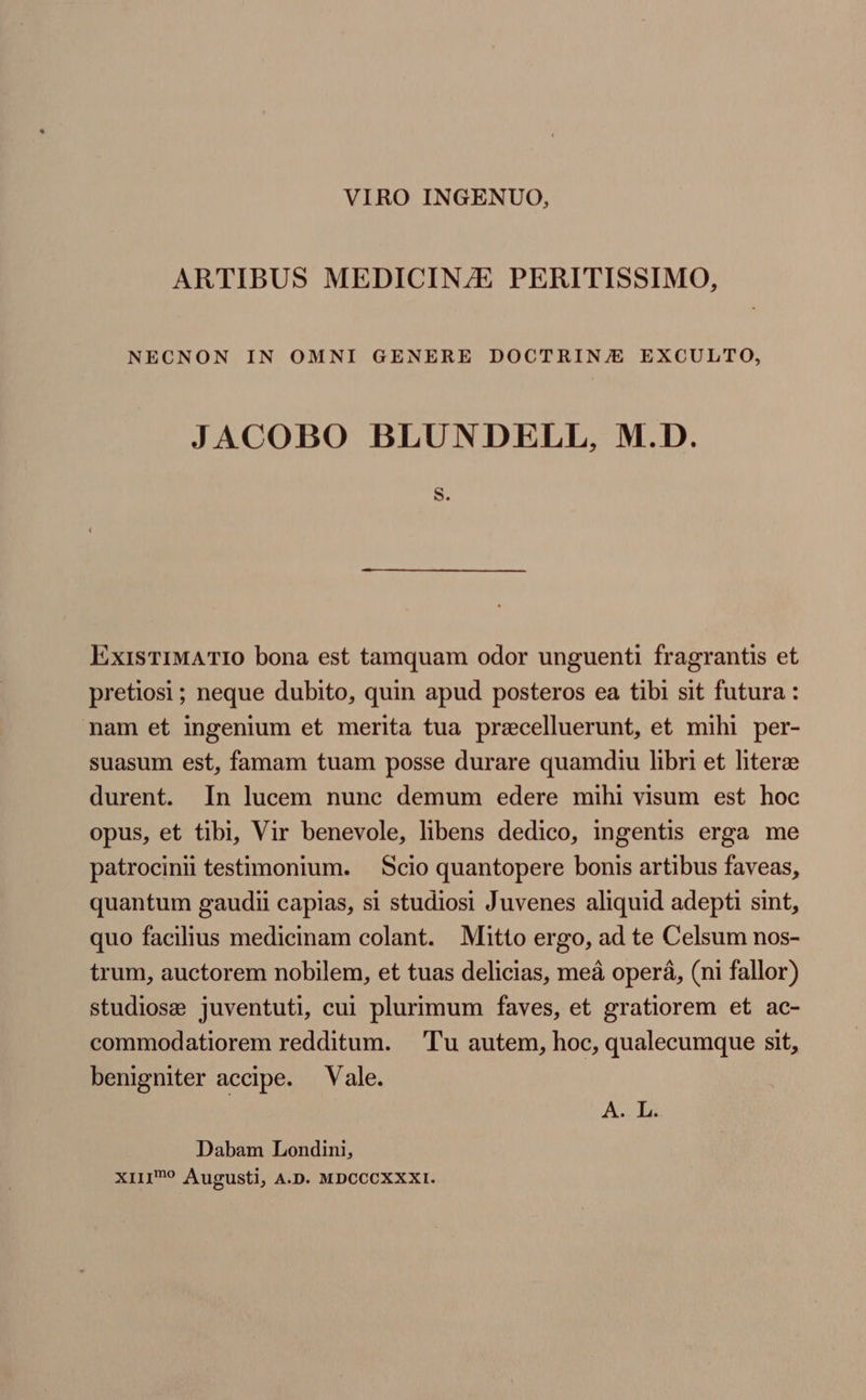 VIRO INGENUO, ARTIBUS MEDICINA PERITISSIMO, NECNON IN OMNI GENERE DOCTRIN/E EXCULTO, JACOBO BLUNDELL, M.D. S. ExisTIMATIO bona est tamquam odor unguenti fragrantis et pretiosi ; neque dubito, quin apud posteros ea tibi sit futura: nam et ingenium et merita tua precelluerunt, et mihi per- suasum est, famam tuam posse durare quamdiu libri et literze durent. In lucem nunc demum edere mihi visum est hoc opus, et tibi, Vir benevole, libens dedico, ingentis erga me patrocinii testimonium. Scio quantopere bonis artibus faveas, quantum gaudii capias, si studiosi Juvenes aliquid adepti sint, quo facilius medicinam colant. Mitto ergo, ad te Celsum nos- trum, auctorem nobilem, et tuas delicias, meâ opera, (ni fallor) studiose juventuti, cui plurimum faves, et gratiorem et ac- commodatiorem redditum. Tu autem, hoc, qualecumque sit, benigniter accipe. Vale. Aw Li Dabam Londini, XIII? Augusti, A.D. MDCCCXXXI.