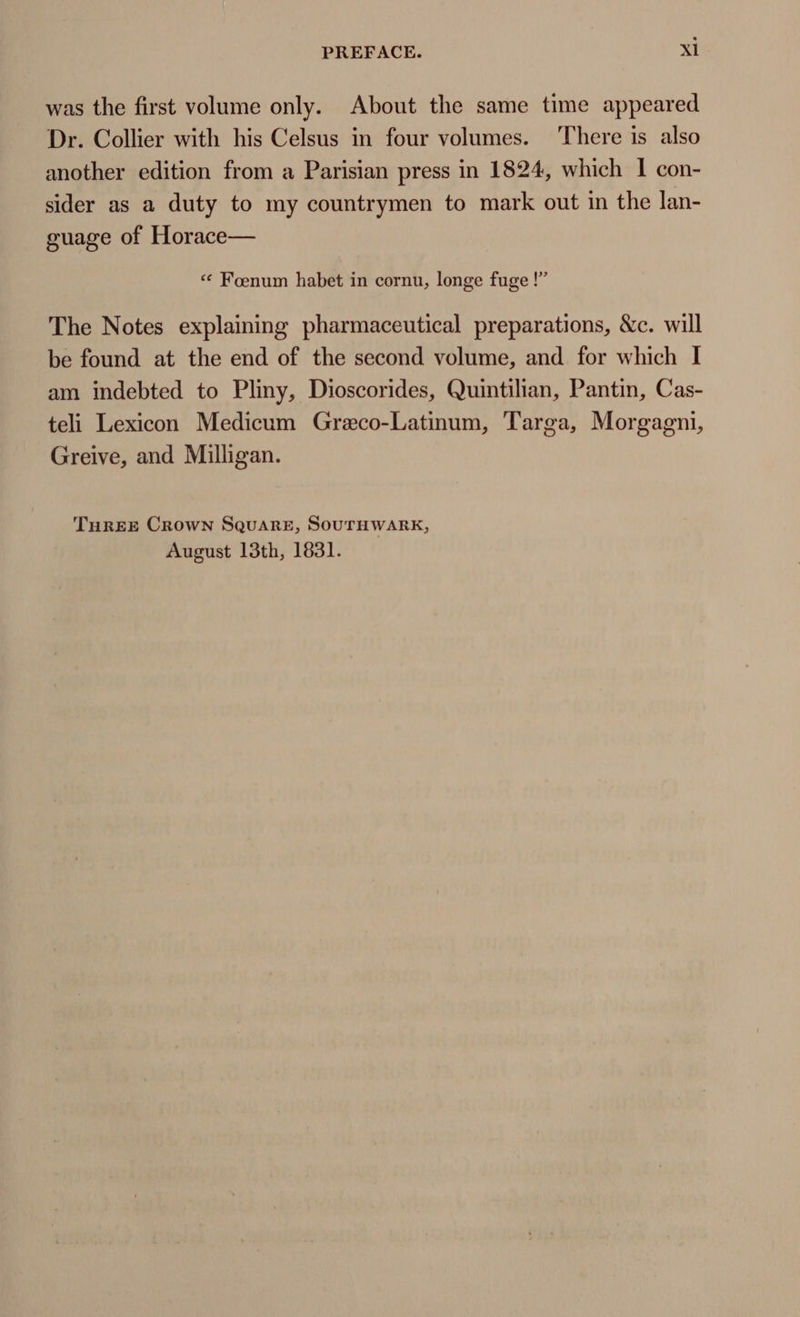 was the first volume only. About the same time appeared Dr. Collier with his Celsus in four volumes. There is also another edition from a Parisian press in 1824, which I con- sider as a duty to my countrymen to mark out in the lan- guage of Horace— * Foenum habet in cornu, longe fuge !” The Notes explaining pharmaceutical preparations, &amp;c. will be found at the end of the second volume, and. for which I am indebted to Pliny, Dioscorides, Quintilian, Pantin, Cas- teli Lexicon Medicum Greco-Latinum, Targa, Morgagni, Greive, and Milligan. THREE CROWN SQUARE, SOUTHWARK, August 13th, 1831.