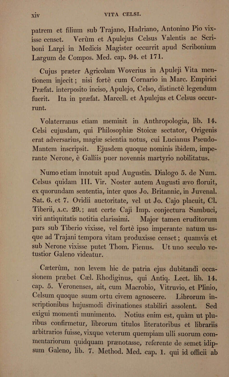 patrem et filium sub Trajano, Hadriano, Antonino Pio vix- isse censet. Vertim et Apulejus Celsus Valentis ac Scri- boni Largi in Medicis Magister occurrit apud Scribonium Largum de Compos. Med. cap. 94. et 171. Cujus preter Agricolam Woverius in Apuleji Vita men- tionem injecit; nisi forté cum Cornario in Marc. Empirici Praefat. interposito inciso, Apulejo, Celso, distincté legendum. fuerit. Ita in priefat. Marcell. et Apulejus et Celsus occur- runt. Volaterranus etiam meminit in Anthropologia, lib. 14. Celsi cujusdam, qui Philosophi: Stoice sectator, Origenis erat adversarius, magic scientia notus, cui Lucianus Pseudo- Mantem inscripsit. Ejusdem quoque nominis ibidem, impe- rante Nerone, é Galliis puer novennis martyrio nobilitatus. Numo etiam innotuit apud Augustin. Dialogo 5. de Num. Celsus quidam III. Vir. Noster autem Augusti evo floruit, ex quorundam sententia, inter quos Jo. Britannic, in Juvenal. Sat. 6. et 7. Ovidii auctoritate, vel ut Jo. Cajo placuit, Cl. Tiberi, 4.c. 29.; aut certe Caji Imp. conjectura Sambuci, viri antiquitatis notitia clarissimi. Major tamen eruditorum pars sub Tiberio vixisse, vel forté ipso imperante natum us- que ad Trajani tempora vitam produxisse censet; quamvis et sub Nerone vixisse putet Thom. Fienus. Ut uno seculo ve- tustior Galeno videatur. Caterüm, non levem hic de patria ejus dubitandi occa- sionem prebet Cal. Rhodiginus, qui Antiq. Lect. lib. 14. cap. 5. Veronenses, ait, cum Macrobio, Vitruvio, et Plinio, Celsum quoque suum ortu civem agnoscere. Librorum in- scriptionibus hujusmodi divinationes stabiliri assolent. Sed exigui momenti munimento. Notius enim est, quàm ut plu- ribus confirmetur, librorum titulos literatoribus et librariis arbitrarios fuisse, vixque veterum quempiam ulli suorum com- mentariorum quidquam pranotasse, referente de semet idip- sum Galeno, lib. 7. Method. Med. cap. 1. qui id officii ab