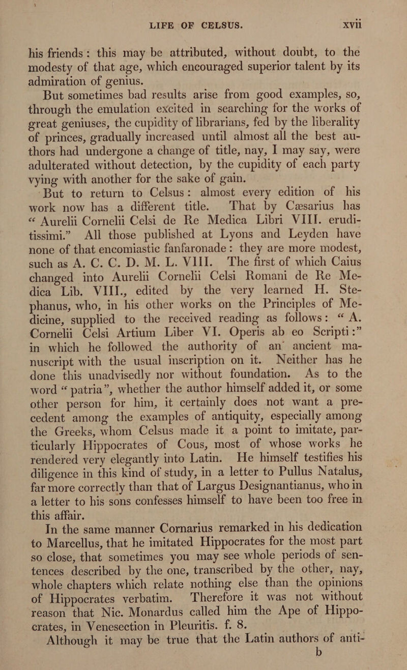 his friends : this may be attributed, without doubt, to the modesty of that age, which encouraged superior talent by its admiration of genius. But sometimes bad results arise from good examples, so, through the emulation excited in searching for the works of great geniuses, the cupidity of librarians, fed by the liberality of princes, gradually increased until almost all the best au- thors had undergone a change of title, nay, I may say, were adulterated without detection, by the cupidity of each party vying with another for the sake of gain. ‘But to return to Celsus: almost every edition of his work now has a different title. That by Cæsarius has * Aurelii Cornelii Celsi de Re Medica Libr VIII. erudi- tissimi All those published at Lyons and Leyden have none of that encomiastie fanfaronade: they are more modest, such as A. C. C. D. M. L. VIII. The first of which Caius changed into Aureli Corneli Celsi Romani de Re Me- diea Lib. VIIL, edited by the very learned H. Ste- phanus, who, in his other works on the Principles of Me- dicine, supplied to the received reading as follows: “ A. Cornelii Celsi Artium Liber VI. Operis ab eo Scripti:” in which he followed the authority of an` ancient ma- nuscript with the usual inscription on it. Neither has he done this unadvisedly nor without foundation. As to the word * patria”, whether the author himself added it, or some other person for him, it certainly does not want a pre- cedent among the examples of antiquity, especially among the Greeks, whom Celsus made it a point to imitate, par- ticularly Hippocrates of Cous, most of whose works he rendered very elegantly into Latin. He himself testifies his diligence in this kind of study, in a letter to Pullus Natalus, far more correctly than that of Largus Designantianus, who in a letter to his sons confesses himself to have been too free in this affair. In the same manner Cornarius remarked in his dedication to Marcellus, that he imitated Hippocrates for the most part so close, that sometimes you may see whole periods of sen- tences. described by the one, transcribed by the other, nay, whole chapters which relate nothing else than the opinions of Hippocrates verbatim. Therefore it was not without reason that Nic. Monardus called him the Ape of Hippo- crates, in Venesection in Pleuritis. f. 8. Although it may be true that the Latin authors of anti- b