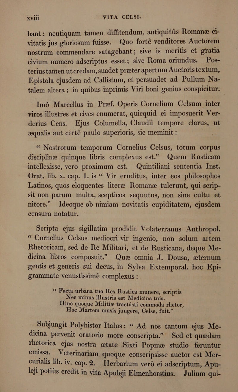 bant : neutiquam tamen diffitendum, antiquitùs Romanæ ci- vitatis jus gloriosum fuisse. Quo fortè venditores Auctorem nostrum commendare satagebant; sive is meritis et gratia civium numero adscriptus esset; sive Roma oriundus. Pos- terius tamen ut credam, suadet preter apertum Auctoris textum, Epistola ejusdem ad Callistum, et persuadet ad Pullum Na- talem altera; in quibus inprimis Viri boni genius conspicitur. Imó Marcellus in Pref. Operis Cornelium Celsum inter viros illustres et cives enumerat, quicquid ei imposuerit Ver- derius Cens. Ejus Columella, Claudii tempore clarus, ut æqualis aut certé paulo superioris, sic meminit : | * Nostrorum temporum Cornelius Celsus, totum corpus disciplina quinque libris complexus est. ^ Quem Rusticam intellexisse, vero proximum est. Quintiliani sententia Inst. Orat. lib. x. cap. 1. is ** Vir eruditus, inter eos philosophos Latinos, quos eloquentes litere Romane tulerunt, qui scrip- sit non parum multa, scepticos sequutus, non sine cultu et nitore.” Ideoque ob nimiam novitatis cupiditatem, ejusdem censura notatur. Scripta ejus sigillatim prodidit Volaterranus Anthropol. * Cornelius Celsus mediocri vir ingenio, non solum artem Rhetoricam, sed de Re Militari, et de Rusticana, deque Me- dicina libros composuit. Qus omnia J. Dousa, seternum gentis et generis sui decus, in Sylva Extemporal. hoc Epi- grammate venustissimé complexus : * Facta urbana tuo Res Rustica munere, scriptis N ee minus illustris est Medicina tuis. Hinc quoque Militie tractásti commoda rhetor, Hoc Martem musis jungere, Celse, fuit. Bubjungit Polyhistor Italus: * Ad nos tantum ejus Me- dicina pervenit oratorio more conscripta. Sed et quaedam rhetorica ejus nostra atate Sixti Popme studio feruntur emissa. Veterinariam quoque conscripsisse auctor est Mer- curialis lib. iv. cap. 2. Herbarium veró ei adscriptum, Apu- leji potiüs credit in vita Apuleji Elmenhorstius. Julium qui-