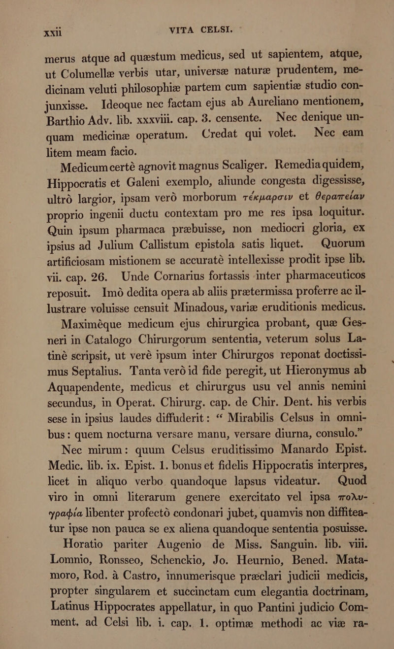 merus atque ad questum medicus, sed ut sapientem, atque, ut Columelle verbis utar, universe nature prudentem, me- dicinam veluti philosophi: partem cum sapientiz studio con- junxisse. Ideoque nec factam ejus ab Aureliano mentionem, Barthio Adv. lib. xxxviii. cap. 3. censente. Nec denique un- quam medicine operatum. Credat qui volet. Nec eam litem meam facio. Medicum certé agnovit magnus Scaliger. Remedia quidem, Hippocratis et Galeni exemplo, aliunde congesta digessisse, ultró largior, ipsam veró morborum rékuapsiw et Üeparreiav proprio ingenii ductu contextam pro me res ipsa loquitur. Quin ipsum pharmaca prebuisse, non mediocri gloria, ex ipsius ad Julium Callistum epistola satis liquet. Quorum artificiosam mistionem se accuraté intellexisse prodit ipse lib. vii. cap. 26. Unde Cornarius fortassis inter pharmaceuticos reposuit. Imó dedita opera ab aliis praetermissa proferre ac il- lustrare voluisse censuit Minadous, vari: eruditionis medicus. Maximéque medicum ejus chirurgica probant, que Ges- neri in Catalogo Chirurgorum sententia, veterum solus La- tiné scripsit, ut veré ipsum inter Chirurgos reponat doctissi- mus Septalius. Tanta veró id fide peregit, ut Hieronymus ab Aquapendente, medicus et chirurgus usu vel annis nemini secundus, in Operat. Chirurg. cap. de Chir. Dent. his verbis sese in ipsius laudes diffuderit: * Mirabilis Celsus in omni- bus: quem nocturna versare manu, versare diurna, consulo. Nec mirum: quum Celsus eruditissimo Manardo Epist. Medic. lib. ix. Epist. 1. bonus et fidelis Hippocratis interpres, licet in aliquo verbo quandoque lapsus videatur. Quod viro in omni literarum genere exercitato vel ipsa voXv- ypagġia libenter profectó condonari jubet, quamvis non diffitea- tur ipse non pauca se ex aliena quandoque sententia posuisse. Horatio pariter Augenio de Miss. Sanguin. lib. viii. Lomnio, Ronsseo, Schenckio, Jo. Heurnio, Bened. Mata- moro, Rod. à Castro, innumerisque praclari judicii medicis, propter singularem et succinctam cum elegantia doctrinam, Latinus Hippocrates appellatur, in quo Pantini judicio Com- ment. ad Celsi lib. i. cap. 1. optime methodi ac vie ra-