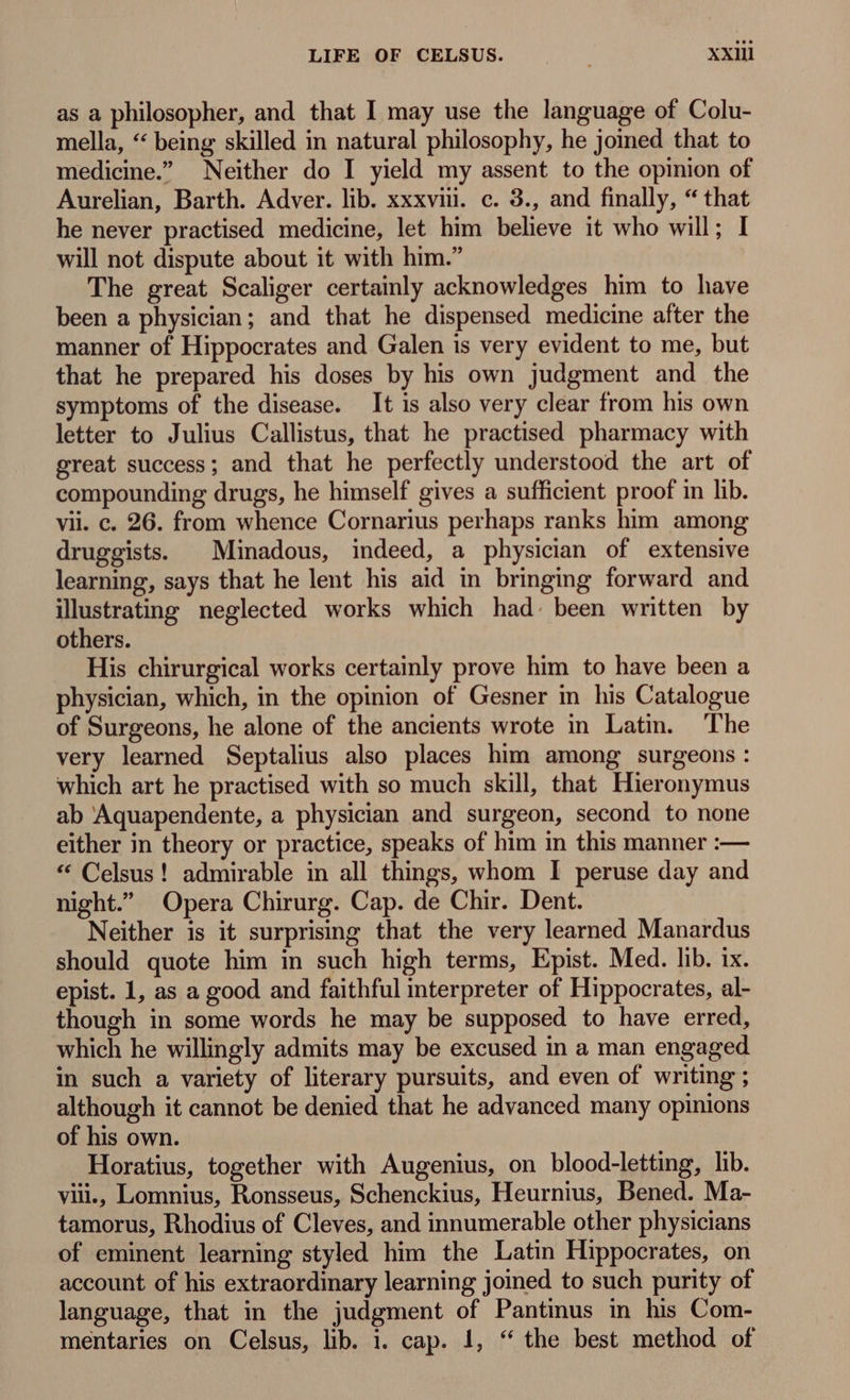 as a philosopher, and that I may use the language of Colu- mella, “ being skilled in natural philosophy, he joined that to medicine.” Neither do I yield my assent to the opinion of Aurelian, Barth. Adver. lib. xxxviii. c. 3., and finally, “ that he never practised medicine, let him believe it who will; I will not dispute about it with him. The great Scaliger certainly acknowledges him to have been a physician; and that he dispensed medicine after the manner of Hippocrates and Galen is very evident to me, but that he prepared his doses by his own judgment and the symptoms of the disease. It is also very clear from his own letter to Julius Callistus, that he practised pharmacy with great success; and that he perfectly understood the art of compounding drugs, he himself gives a sufficient proof in lib. vii. c. 26. from whence Cornarius perhaps ranks him among druggists. ^ Minadous, indeed, a physician of extensive learning, says that he lent his aid in bringing forward and illustrating neglected works which had. been written by others. His chirurgical works certainly prove him to have been a physician, which, in the opinion of Gesner in his Catalogue of Surgeons, he alone of the ancients wrote in Latin. The very learned Septalius also places him among surgeons: which art he practised with so much skill, that Hieronymus ab Aquapendente, a physician and surgeon, second to none either in theory or practice, speaks of him in this manner :— * Celsus! admirable in all things, whom I peruse day and night.” Opera Chirurg. Cap. de Chir. Dent. Neither is it surprising that the very learned Manardus should quote him in such high terms, Epist. Med. lib. ix. epist. 1, as a good and faithful interpreter of Hippocrates, al- though in some words he may be supposed to have erred, which he willingly admits may be excused in a man engaged in such a variety of literary pursuits, and even of writing ; although it cannot be denied that he advanced many opinions of his own. Horatius, together with Augenius, on blood-letting, lib. viii Lomnius, Ronsseus, Schenckius, Heurnius, Bened. Ma- tamorus, Rhodius of Cleves, and innumerable other physicians of eminent learning styled him the Latin Hippocrates, on account of his extraordinary learning joined to such purity of language, that in the judgment of Pantinus in his Com- mentaries on Celsus, lib. i. cap. 1, “ the best method of