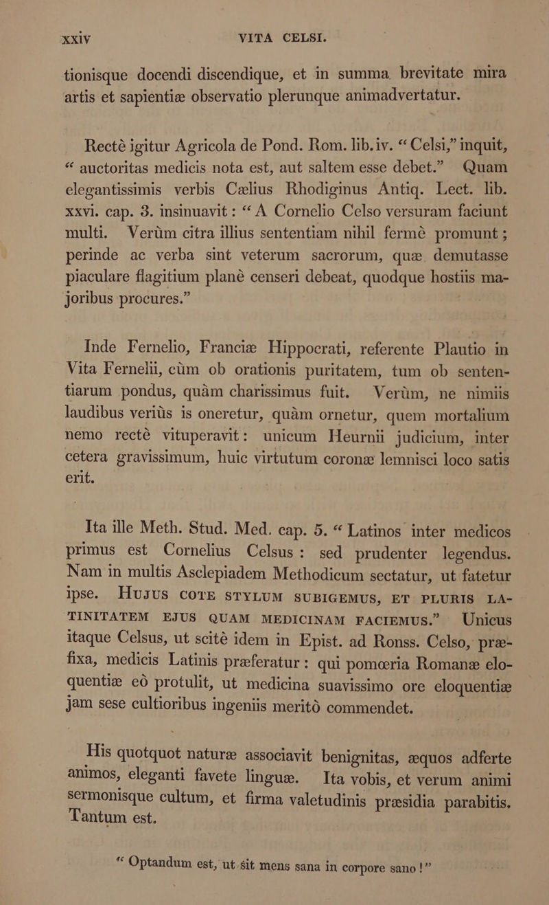 tionisque docendi discendique, et in summa, brevitate mira artis et sapientie observatio plerunque animadvertatur. Recté igitur Agricola de Pond. Rom. lib. iv. * Celsi, inquit, * auctoritas medicis nota est, aut saltem esse debet. Quam elegantissimis verbis Caelius Rhodiginus Antiq. Lect. lib. xxvi. cap. 3. insinuavit : * A Cornelio Celso versuram faciunt multi. Verüm citra illius sententiam nihil fermé promunt ; perinde ac verba sint veterum sacrorum, que. demutasse piaculare flagitium plané censeri debeat, quodque hostiis ma- joribus procures. | Inde Fernelio, Francie Hippocrati, referente Plautio in Vita Fernelii, cum ob orationis puritatem, tum ob senten- tiarum pondus, quàm charissimus fuit. Verüm, ne nimiis laudibus veriüs is oneretur, quàm ornetur, quem mortalium nemo recté vituperavit: unicum Heurnii judicium, inter cetera gravissimum, huic virtutum corone lemnisci loco satis erit. Ita ille Meth. Stud. Med. cap. 5. * Latinos inter medicos primus est Cornelius Celsus: sed prudenter legendus. Nam in multis Asclepiadem Methodicum sectatur, ut fatetur ipse. HUJUS COTE STYLUM sUBIGEMUS, ET PLURIS LA- TINITATEM EJUS QUAM MEDICINAM FACIEMUS. Unicus itaque Celsus, ut scité idem in Epist. ad Ronss. Celso, præ- fixa, medicis Latinis preferatur : qui pomeria Romane elo- quentia eò protulit, ut medicina suavissimo ore eloquentize jam sese cultioribus ingeniis meritó commendet. His quotquot nature associavit benignitas, zequos adferte animos, eleganti favete lingue. Ita vobis, et verum animi sermonisque cultum, et firma valetudinis praesidia parabitis. Tantum est. ae à oe Y Optandum est, ut.sit mens sana in corpore sano !”