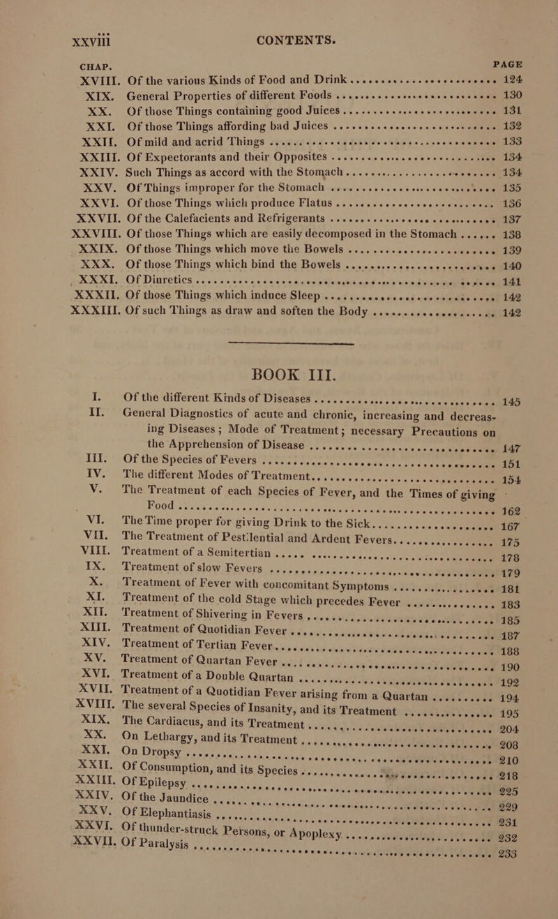 CHAP. XVIII. XIX. XX. XXI. XXII. XXIII. XXIV. XXV. XXVI. XXVII. XXVIII. XXIX. XXX. XXXI. XXXII. XXXIII. XIV. XV. XVI. XVII. XVIII. XIX, XX. XXI. XXII. XXIII. XXIV. XXV. XXVI. XXVII. PAGE Of the various Kinds of Food and Drink .............. TET o 128 General Properties of different Foods ........... — n vs. 130 Of those Things containing good Juices....... ere ry e = 231 Of those Things affording bad Juices ..... — — «à p Of mild and acrid Things .......... TAL en Teer oe pe Of Expectorants and their Opposites ......... es. s. T nl Such Things as accord with the Stomach..............-.06 bad 134 Of Things improper for the Stomach ....... TEM vos dao Of those Things which produce Flatus ............ ee. MM 136 Of the Calefacients and Refrigerants ..... TERMES op use son ese dee, Of those Things which are easily decomposed in the Stomach...... 138 Of those Things which move the Bowels ........ TDI eee. 139 Of those Things which bind the Bowels ............ eee ee eese 140 Of Diuretics ......c0csaas e*sescosccesosesócsescuscóvoses Gvsvue. 14k Of those Things which induce Sleep. asg i-e ero nin erri su pee BN Of such Things as draw and soften the Body ............ Lese . 142 BOOK III. Of thé differeut Kinds of Diseases «5. saree peso «tcsseuenta ess ooo 145 General Diagnostics of acute and chronic, increasing and decreas- ing Diseases; Mode of Treatment; necessary Precautions on the Apprehension of Disease ........ ..... m ec vsocsses 147 Of thé Specien of Fevers tT EESTI veo na axe ERE The different Modes of Treatment.......eccccccccccece TES 154 The Treatment of each Species of Fever, and the Times of giving : FOUd iw wix ons a rere E RI sal a:b wee de ne ke S eee 162. The Time proper for giving Drink to the Sick...... cuscccnseadonn) LOT The Treatment of Pestilential and Ardent Fevers.. sesser osuu. 175 Treatment ofa Semitertian 05... ececo vs ed exi eee Pessoa s 170 Treatment of slow Fevers ....... cesses eestosscooocsoss ss 179 Treatment of Fever with concomitant Symptoms; db: ol ET Lee e.. 181 Treatment of the cold Stage which precedes Fever ....... eer. 183 Treatment of Shivering in Fevers ................ DITE IY . 185 Treatment of Quotidian Feet ^£» owe iaieliatol cd qe bad POE .. 187 Treatment of Tertian Fever..........Lee usu. «e v uS alain es nn E REDE Treatment of Quartan Fever ..... x Treatment of a Double Quartan ................ AETS oe ber 9 ROS Treatment of a Quotidian Fever arising from a Quartan .......... 194 The several Species of Insanity, and its Treatment ............... 195 The Cardiacus, and its Treatment avs iq) a Jie USR A AEN DL VEDO On Lethargy, and its Treatment « «ss» aeo c cinin OTO . 208 On FIM Vv 210 Of Consumption, and its Species s... Of Epilepsy MR NEMTGITMMNIET I o Of the Jaundice ............. 0, ache a Omremrmnss a a d 6 ala gmilete bute a 929 Of Elephantiasis ...............,. ecco soos call EE M ree cea . 231 Of thunder-struck Persons, or Apoplexy .... Of Paralysis ....... **scísosíolMiBeosaeevoevtosee 218 9«»990e.*9*050*504000V 99 252 E E E E E E E » * 9 € 6 ( **$.506009009a44286090€ 233