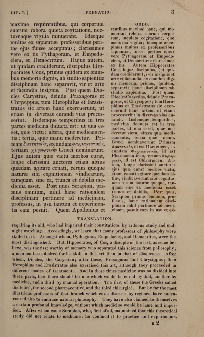 maxime requirentibus, qui corporum suorum robora quieta cogitatione, noc- turnaque vigilia minuerant. Ideoque multos ex sapientie professoribus peri- tos ejus fuisse accepimus ; clarissimos vero ex lis Pythagoram, et Empedo- clem, et Democritum. Hujus autem, ut quidam crediderunt, discipulus Hip- pocrates Cous, primus quidem ex omni- bus memoria dignis, ab studio sapientie disciplinam hanc separavit, vir et arte et facundia insignis. Post quem Dio- cles Carystius, deinde Praxagoras et Chrysippus, tum Herophilus et Erasis- tratus sic artem hanc exercuerunt, ut etiam in diversas curandi vias proces- serint. lisdemque temporibus in tres partes medicina diducta est: ut una es- set, quae victu ; altera, quae medicamen- tis; tertia, quae manu mederetur. Pri- mam diaitnTinny, secundam QaguaxtvTomv, tertiam xe:pougyimny Graeci nominarunt. Ejus autem qus victu morbos curat, longe clarissimi auctores etiam altius quaedam agitare conati, rerum quoque nature sibi cognitionem vindicarunt, famquam sine ea, trunca et debilis me- dicima esset. Post quos Serapion, pri- mus omnium, nihil hanc rationalem disciplinam pertinere ad medicinam, professus, in usu tantum et experimen- tis eam posuit. Quem Apollonius et ORDO. rentibus maximé hane, qui mi- nuerant robora suorum corpo- rum, inquieta cogitatione, que nocturna vigilia; ideoque acce- pimus multos ex professoribus sapientiz, fuisse peritos ejus: vero Pythagoram, et Empedo- clem, et Democritem clarissimos ex his. Autem Hippocrates Cous hujus discipulus, (ut qui- dam crediderunt ;) vir insignis et arte et facundia, ex omnibus dig- nis memoria, primus, quidem, separavit hanc disciplinam ab studio sapientie. Post quem Diocles Carystius, deinde Praxa- goras, et Chrysippus ; tam Hero- phiius et Erasistratus sie exer- cuerunt hanc artem, ut etiam processerint in diversas vias cu- randi. lisdemque temporibus, medicina deducta est in tres partes, ut una esset, que me- deretur victu, altera que medi- camentis, tertia que manu. Greci nominaverunt Primam AuzimnTixz», id est Dieteticen, se- cundam aguaxsorinny, id est Phar maceuticen, tertiam Xéigove- yinny, id est Chirurgicen. Au- tem, longé clarissimi auctores ejus qua curat morbos victu, etiam conati agitare quedam al- tius, vindicaverunt sibi cognitio- nem rerum nature quoque, tan- quam sine ea medicina esset trunca et debilis, Post quos, Serapion primus omnium, pro- fessus, hanc rationalem disci- plinam nihil pertinere ad medi- TRANSLATION. requiring its aid, who had impaired their constitutions by arduous study and mid- night watching. Accordingly, we learn that many professors of philosophy were skilled in it, Amongst whom, Pythagoras, Empedocles, and Democritus, were the most distinguished. But Hippocrates, of Cos, a disciple of the last, as some be- lieve, was the fiist worthy of memory who separated this science from philosophy ; a man not less admired for his skill in this art than in that of eloquence. After whom, Diocles, the Carystian; after these, Praxagoras and Chrysippus; then Herophilus and Erasistratus also exercised this art, although they proceeded in different modes of treatment. And in those times medicine was so divided into three parts, that there should be one which would be cured by diet, another by medicine, and a third by manual operation. The first of these the Greeks called dizteticé, the second pharmaceuticé, and the third chirurgicé. But by far the most illustrious professors of that branch which cures diseases by regimen have endea- voured also to embrace natural philosophy. They have also claimed to themselves a certain profound knowledge, without which medicine would be lame and imper- fect. After whom came Serapion, who, first of all, maintained that this theoretical study did not relate to medicine: he confined it to practice and experiments. B 2