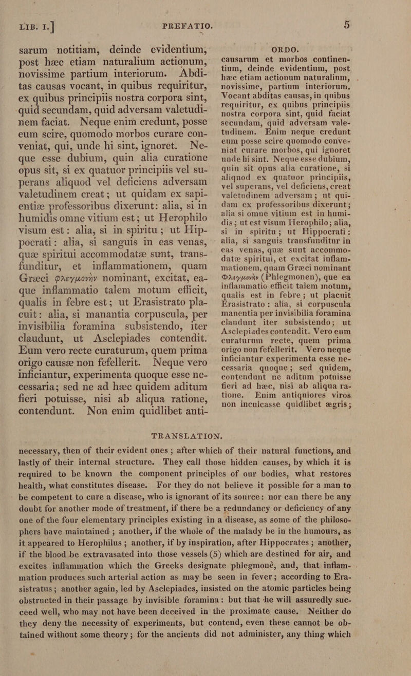 sarum notitiam, deinde evidentium, post hsc etiam naturalium actionum, novissime partium interiorum. Abdi- tas causas vocant, in quibus requiritur, ex quibus principiis nostra corpora sint, quid secundam, quid adversam valetudi- nem faciat. Neque enim credunt, posse eum scire, quomodo morbos curare con- veniat, qui, unde hi sint, ignoret. Ne- que esse dubium, quin alia curatione opus sit, si ex quatuor principiis vel su- perans aliquod vel deficiens adversam valetudinem creat; ut quidam ex sapi- entiæ professoribus dixerunt: alia, si in humidis omne vitium est; ut Herophilo visum est: alia, si in spiritu ; ut Hip- pocrati: alia, si sanguis in eas venas, que spiritui accommodatee sunt, trans- funditur, et DE anedonerit quam Greci Pasymovnv nominant, excitat, ea- que inflammatio talem motum efficit, qualis in febre est; ut Erasistrato pla- cuit: alia, si manantia corpuscula, per invisibilia foramina subsistendo, iter claudunt, ut Asclepiades contendit. Eum vero recte curaturum, quem prima origo causæ non fefellerit. Neque vero inficiantur, experimenta quoque esse ne- cessaria; sed ne ad hæc quidem aditum fieri potuisse, nisi ab aliqua ratione, ORDO. causarum et morbos continen- tium, deinde evidentium, post. hzc etiam actionum naturalium, novissime, partium interiorum, Vocant abditas causas, in quibus requiritur, ex quibus principiis nostra corpora sint, quid faciat secundam, quid adversam vale- tudinem. Enim neque credunt eum posse scire quomodo conve- niat curare morbos, qui ignoret unde hi sint. Neque esse dubium, quin sit opus alia curatione, si aliquod ex quatuor principiis, vel superans, vel deficiens, creat valetudinem adversam; ut qui- dam ex professoribus dixerunt; alia si omne vitium est in humi- dis ; ut est visum Herophilo; alia, si in spiritu; ut Hippocrati : eas venas, que sunt accommo- date spiritui, et excitat inflam- mationem, quam Graci nominant O2yuoyty ( Phlegmonen), que ea inflammatio efficit talem motum, qualis est in febre; ut placuit Erasistrato : alia, si corpuscula manentia per invisibilia foramina claudunt iter subsistendo; ut Asclepiades contendit. Vero eum curaturum recte, quem prima origo non fefellerit. Vero neque inficiantur experimenta esse ne- cessaria quoque; sed quidem, contendunt ne aditum potuisse fieri ad hec, nisi ab aliqua ra- tione. Enim antiquiores viros . Apes . non inculcasse quidlibet zgris; contendunt. Non enim quidlibet anti- is fou TRANSLATION. necessary, then of their evident ones ; after which of their natural functions, and lastly of their internal structure. They call those hidden causes, by which it is required to be known the component principles of our bodies, what restores health, what constitutes disease. For they do not believe it possible for a man to ' be competent to cure a disease, who is ignorant of its source: nor can there be any doubt for another mode of treatment, if there be a redundancy or deficiency of any one of the four elementary principles existing in a disease, as some of the philoso- phers have maintained ; another, if the whole of the malady be in the humours, as it appeared to Herophilus ; another, if by inspiration, after Hippocrates ; another, if the blood be extravasated into those vessels (5) which are destined for air, and excites inflammation which the Greeks designate phlegmoné, and, that inan. ; mation produces such arterial action as may be seen in fever; sonatding to Era- sistratus ; another again, led by Asclepiades, insisted on the atomic particles being obstructed in their passage by invisible foramina: but that -he will assuredly suc- ceed well, who may not have been deceived in the proximate cause. Neither do they deny the necessity of experiments, but contend, even these cannot be ob- tained without some theory; for the ancients did not administer, any thing which