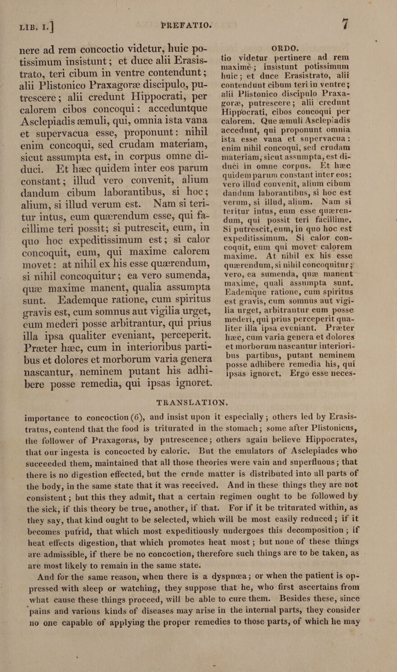 nere ad rem concoctio videtur, huic po- tissimum insistunt; et duce alii Erasis- trato, teri cibum in ventre contendunt ; alii Plistonico Praxagorze discipulo, pu- trescere ; alii credunt Hippocrati, per calorem cibos concoqui: acceduntque Asclepiadis æmuli, qui, omnia ista vana et supervacua esse, proponunt: nihil enim concoqui, sed crudam materiam, sicut assumpta est, in corpus omne di- duci. Et hac quidem inter eos parum constant; ilud vero convenit, alium dandum cibum laborantibus, si hoc; alium, si illud verum est. Nam si teri- tur intus, eum queerendum esse, qui fa- cillime teri possit; si putrescit, eum, in quo hoc expeditissimum est; si calor concoquit, eum, qui maxime calorem movet: at nihil ex his esse quaerendum, si nihil concoquitur; ea vero sumenda, quae maxime manent, qualia assumpta sunt. Eademque ratione, cum spiritus gravis est, cum somnus aut vigilia urget, eum mederi posse arbitrantur, qui prius illa ipsa qualiter eveniant, perceperit. Praeter hæc, cum in interioribus parti- bus et dolores et morborum varia genera nascantur, neminem putant his adhi- bere posse remedia, qui ipsas ignoret. ORDO. tio videtur pertinere ad rem maxime-; insistunt potissimum hnic; et duce Erasistrato, alii contendunt cibum teri in ventre; alii Plistonico discipulo Praxa- gore, putrescere; alii credunt Hippocrati, cibos concoqui per calorem. Que emuli Asclepiadis accedunt, qui proponunt omnia ista esse vana et supervacua: enim nihil concoqui, sed crudam materiam, sicut assumpta, est di- duci in omne corpus. Et hzc quidem parum constant inter eos: vero illud convenit, alium cibum dandum laborantibus, si hoc est verum, si illud, alium. Nam si teritur intus, eum esse queren- dum, qui possit teri facillime. Si putrescit, eum, in quo hoc est expeditissimum. Si calor con- coquit, eum qui movet calorem maxime. At nihil ex his esse querendum, si nihil concoquitur ; vero, ea sumenda, que manent maxime, quali assumpta sunt. Eademque ratione, cum spiritus est gravis, cum somnus aut vigi- lia urget, arbitrantur eum posse mederi, qui prius perceperit qua- liter illa ipsa eveniant. Prater hzc, cum varia genera et dolores et morborum nascantur interiori- bus partibus, putant neminem posse adhibere remedia his, qui ipsas ignoret. Ergo esse neces- importance to concoction (6), and insist upon it especially ; others led by Erasis- tratus, contend that the food is triturated in the stomach; some after Plistonicus, the follower of Praxagoras, by putrescence; others again believe Hippocrates, that our ingesta is concocted by caloric. But the emulators of Asclepiades who succeeded them, maintained that all those theories were vain and superfluous; that there is no digestion effected, but the crude matter is distributed into all parts of the body, in the same state that it was received. And in these things they are not consistent ; but this they admit, that a certain regimen ought to be followed by the sick, if this theory be true, another, if that. For if it be triturated within, as they say, that kind ought to be selected, which will be most easily reduced ; if it becomes putrid, that which most expeditiously undergoes this decomposition ; if heat effects digestion, that which promotes heat most; but none of these things are admissible, if there be no concoction, therefore such things are to be taken, as are most likely to remain in the same state. And for the same reason, when there is a dyspnoea; or when the patient is op- pressed with sleep or watching, they suppose that he, who first ascertains from what cause these things proceed, will be able to cure them. Besides these, since ‘pains and various kinds of diseases may arise in the internal parts, they consider no one capable of applying the proper remedies to those parts, of which he may