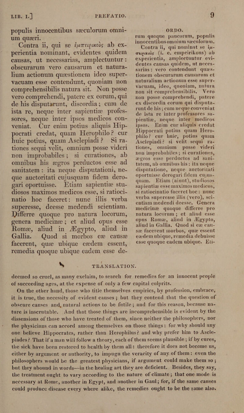 populis innocentibus seeculorum omni- um queri. Contra ii, qui se éumreipinons ab ex- perientia nominant, evidentes quidem causas, ut necessarias, amplectuntur : obscurarum vero causarum et natura- lium actionum quaestionem ideo super- vacuam esse contendunt, quoniam non comprehensibilis natura sit. Non posse vero comprehendi, patere ex eorum, qui de his disputarunt, discordia; cum de ista re, neque inter sapientize profes- sores, neque inter ipsos medicos con- veniat. Cur enim potius aliquis Hip- pocrati credat, quam Herophilo? cur huic potius, quam Asclepiadi? Si ra- tiones sequi velit, omnium posse videri non improbabiles ; ; sl curationes, ab omnibus his «gros perductos esse ad sanitatem : ita neque disputationi, ne- que auctoritati cujusquam fidem dero- gari oportuisse. Etiam sapientiæ stu- diosos maximos medicos esse, si ratioci- natio hoc faceret: nunc illis verba superesse, deesse medendi scientiam. Differre quoque pro natura locorum, genera medicine; et aliud opus esse Rome, aliud in /Egypto, aliud in Gallia. Quod si morbos es cause facerent, quæ ubique esdem essent, remedia quoque ubique eadem esse de- ORDO. rum quoque paucorum, populis innocentibus omnium seculorum, Contra ii, qui nominat se £z- msigizous (i. e. empeirikous) ab experientia, amplectuntur evi- dentes causas quidem, ut neces- sarias: vero contendunt ques- tionem obscurarum causarum et naturalium actionum esse super- vacuam, ideo, quoniam, natura non sit comprehensibilis. Vero non posse comprehendi, patere ex discordia eorum qui disputa- runt de his; cum neque conveniat de ista re inter professores sa- pientia, neque inter medicos ipsos. Enim cur aliquis credat Hippocrati potius quam Hero- philo? cur huic, potius quam Asclepiadi? si velit sequi ra- tiones, omnium posse videri non improbabiles ; si curationes, wgros esse perductos ad sani- tatem, ab omnibus his : ita neque disputatione, neque auctoritati oportuisse derogari fidem cujus- quam. Etiam (aiunt), studiosos sapientia esse maximos medicos, si ratiocinatio faceret hoc: nunc verba superesse illis (vero), sci- entiam medendi deesse. Genera medicine quoque differre pro natura locorum ; et aliud esse opus Rome, aliud in /Egypto, aliud in Gallia. Quod si ez cau- se facerent morbos, que essent ezdem ubique, remedia debuisse esse quoque eadem ubique. Eti- hi I i : TRANSLATION. deemed so cruel, as many exclaim, to search for remedies for an innocent people of succeeding ages, at the expense of only a few capital culprits. On the other hand, those who title themselves empirics, by profession, embrace, it is true, the necessity of evident causes; but they contend that the question of obscure causes and, natural actions to be futile; and for this reason, because na- ture is inscrutable. And that those things are incomprehensible is evident by the dissensions of those who have treated of them, since neither the philosophers, nor the physicians can accord among themselves on those things: for why should any one believe Hippocrates, rather than Herophilus? and why prefer him to Ascle- piades? That if a man will follow a theory, each of them seems plausible ; if by cures, the sick have been restored to health by them all: therefore it does not become us, either by argument or authority, to impugn the veracity of any of them: even the philosophers would be the greatest physicians, if argument could make them so ; but they abound in words—in the healing art they are deficient. Besides, they say, the treatment ought to vary according to the nature of climate; that one mode is necessary at Rome, another in Egypt, and another in Gaul; for, if the same causes could produce disease every where alike, the remedies ought to be the same also.
