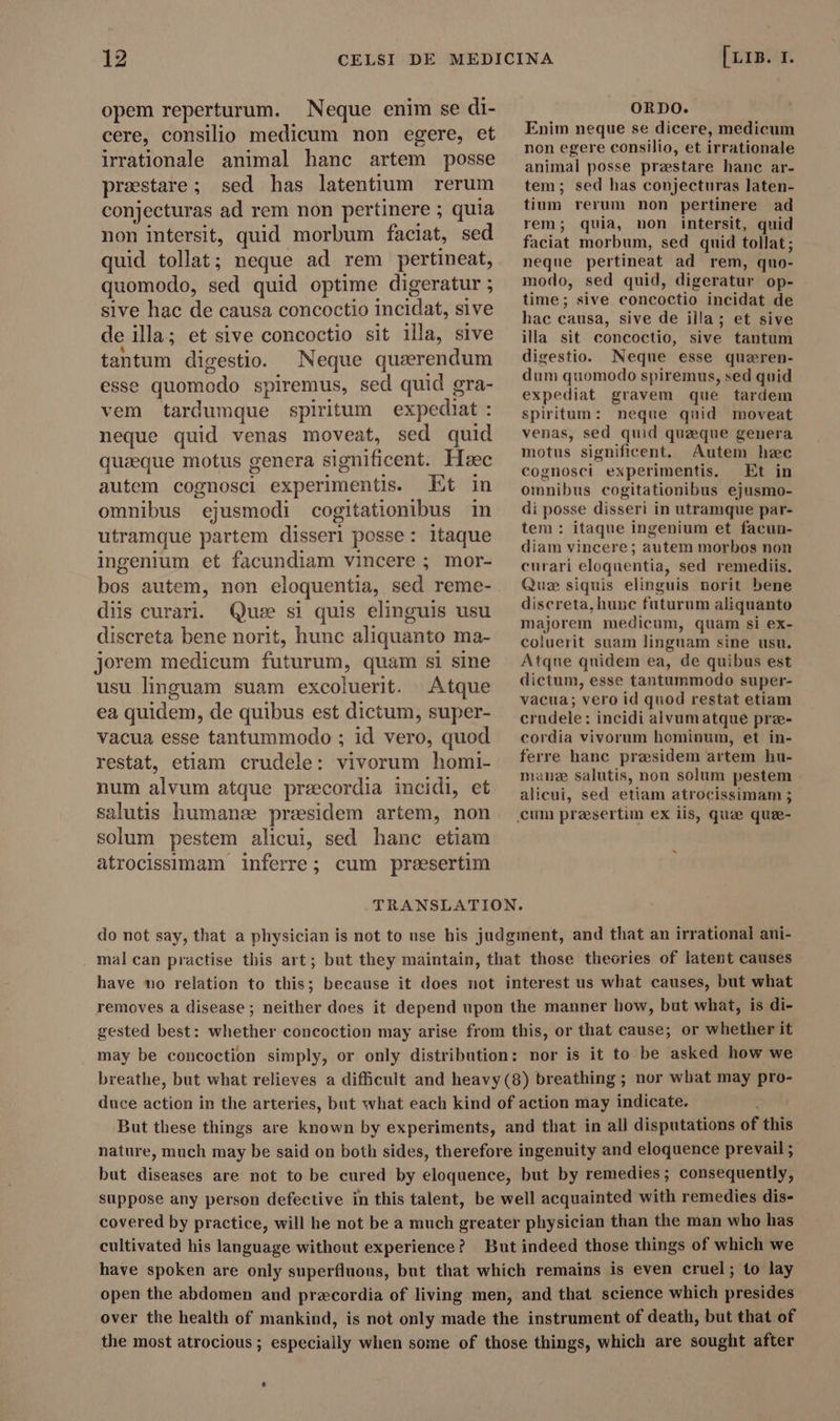 opem reperturum. Neque enim se di- cere, consilio medicum non egere, et irrationale animal hanc artem posse praestare ; sed has latentium rerum conjecturas ad rem non pertinere ; quia non intersit, quid morbum faciat, sed quid tollat; neque ad rem pertineat, quomodo, sed quid optime digeratur ; sive hac de causa concoctio incidat, sive de ila; et sive concoctio sit illa, sive tantum digestio. Neque qusrendum esse quomodo spiremus, sed quid gra- vem tardumque spiritum expediat : neque quid venas moveat, sed quid quaeque motus genera significent. Hec autem cognosci experimentis. Et in omnibus ejusmodi cogitationibus in utramque partem disseri posse: itaque ingenium et facundiam vincere ; mor- bos autem, non eloquentia, sed reme- diis curari. Quee si quis elinguis usu discreta bene norit, hunc aliquanto ma- jorem medicum futurum, quam si sine usu linguam suam excoluerit. Atque ea quidem, de quibus est dictum, super- vacua esse tantummodo ; id vero, quod restat, etiam crudele: vivorum homi- num alvum atque precordia incidi, et salutis humanze preesidem artem, non solum pestem alicui, sed hanc etiam atrocissimam inferre; cum preesertim [LIB. 1. ORDO. Enim neque se dicere, medicum non egere consilio, et irrationale animal posse præstare hanc ar- tem; sed has conjecturas laten- tium rerum non pertinere ad rem; quia, non intersit, quid faciat morbum, sed quid tollat; neque pertineat ad rem, quo- modo, sed quid, digeratur op- time; sive concoctio incidat de hac causa, sive de illa; et sive illa sit concoctio, sive tantum digestio. Neque esse quæren- dum quomodo spiremus, sed quid expediat gravem que tardem spiritum: neque quid moveat venas, sed quid quæque genera motus significent. Autem hæc cognosci experimentis. Et in omnibus cogitationibus ejusmo- di posse disseri in utramque par- tem : itaque ingenium et facun- diam vincere; autem morbos non curari eloquentia, sed remediis. Que siquis elinguis norit bene discreta, hunc futurum aliquanto majorem medicum, quam si ex- coluerit suam linguam sine usu. Atque quidem ea, de quibus est dictum, esse tantummodo super- vacua; vero id quod restat etiam crudele: incidi alvumatque prze- cordia vivorum hominum, et in- ferre hanc presidem artem hu- mane salutis, non solum pestem alicui, sed etiam atrocissimam ; b do not say, that a physician is not to use his judgment, and that an irrational ani- mal can practise this art; but they maintain, that those theories of latent causes have no relation to this; because it does not interest us what causes, but what removes a disease ; neither does it depend upon the manner liow, but what, is di- gested best: whether concoction may arise from this, or that cause; or whether it may be concoction simply, or only distribution: nor is it to be asked how we breathe, but what relieves a difficult and heavy (8) breathing ; nor what may pro- duce action in the arteries, but what each kind of action may indicate. But these things are known by experiments, and that in all disputations of this nature, much may be said on both sides, therefore ingenuity and eloquence prevail ; but diseases are not to be cured by eloquence, but by remedies; consequently, suppose any person defective in this talent, be well acquainted with remedies dis- covered by practice, will he not be a much greater physician than the man who has cultivated his language without experience? But indeed those things of which we have spoken are only superfluous, but that which remains is even cruel; to lay open the abdomen and precordia of living men, and that science which presides over the health of mankind, is not only made the instrument of death, but that of the most atrocious ; especially when some of those things, which are sought after