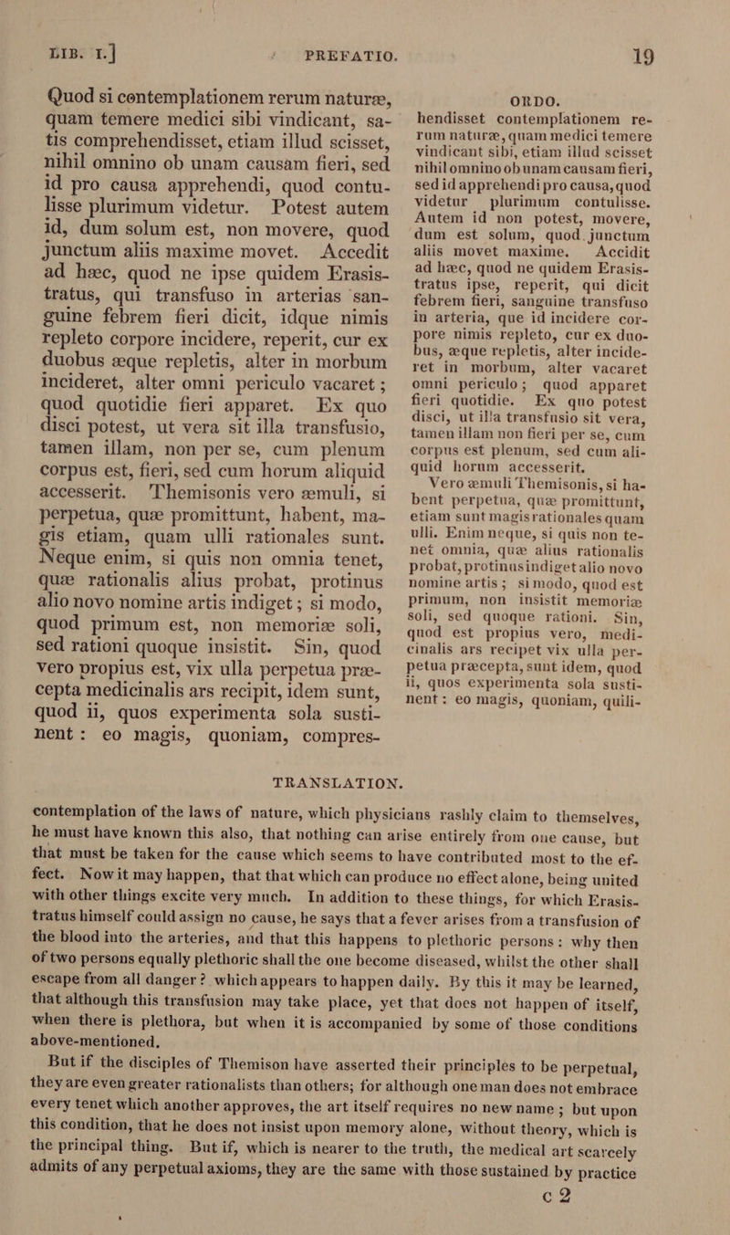 LIB. 1.| Quod si contemplationem rerum naturee, quam temere medici sibi vindicant, sa- tis comprehendisset, etiam illud scisset, nihil omnino ob unam causam fieri, sed id pro causa apprehendi, quod contu. lisse plurimum videtur. Potest autem id, dum solum est, non movere, quod junctum aliis maxime movet. Accedit ad hac, quod ne ipse quidem Erasis- tratus, qui transfuso in arterias san- guine febrem fieri dicit, idque nimis repleto corpore incidere, reperit, cur ex duobus æque repletis, alter in morbum incideret, alter omni periculo vacaret ; quod quotidie fieri apparet. Ex quo disci potest, ut vera sit illa transfusio, tamen illam, non per se, cum plenum corpus est, fieri, sed cum horum aliquid accesserit. Themisonis vero szemuli, si perpetua, quæ promittunt, habent, ma- gis etiam, quam ulli rationales sunt. Neque enim, si quis non omnia tenet, qua rationalis alius probat, protinus alio novo nomine artis indiget ; si modo, quod primum est, non memoriz soli, sed rationi quoque insistit. Sin, quod vero propius est, vix ulla perpetua prze- cepta medicinalis ars recipit, idem sunt, quod ii, quos experimenta sola susti- nent: eo magis, quoniam, compres- 19 ORDO. hendisset contemplationem re- rum nature, quam medici temere vindicant sibi, etiam illud scisset nihil omnino ob unam causam fieri, sed id apprehendi pro causa, quod videtur plurimum contulisse. Autem id non potest, movere, dum est solum, quod.junctum aliis movet maxime. Accidit ad hæc, quod ne quidem Erasis- tratus ipse, reperit, qui dicit febrem fieri, sanguine transfuso in arteria, que id incidere cor- pore nimis repleto, cur ex duo- bus, æque repletis, alter incide- ret in morbum, alter vacaret omni periculo; quod apparet fieri quotidie. Ex quo potest disci, ut illa transfusio sit vera, tamen illam non fieri per se, cum corpus est plenum, sed cum ali- quid horum accesserit. Vero emuli Themisonis, si ha- bent perpetua, que promittunt, etiam sunt magisrationales quam ulli. Enim neque, si quis non te- net omnia, quz alius rationalis probat, protinusindigetalio novo nomine artis; simodo, quod est primum, non insistit memoria soli, sed quoque rationi. Sin, quod est propius vero, medi- cinalis ars recipet vix ulla per- petua precepta, sunt idem, quod ii, quos experimenta sola susti- nent: eo magis, quoniam, quili- TRANSLATION. contemplation of the laws of nature, which physicians rashly claim to themselves, he must have known this also, that nothing can arise entirely from one cause, but that must be taken for the cause which seems to have contributed most to the ef. fect. Nowit may happen, that that which can produce no effect alone, being united with other things excite very much. In addition to these things, for which Erasis- tratus himself could assign no cause, he says that a fever arises from a transfusion of the blood into the arteries, and that this happens to plethoric persons: why then of two persons equally plethoric shall the one become diseased, whilst the other shall escape from all danger? which appears to happen daily. By this it may be learned, that although this transfusion may take place, yet that does not happen of itself, when there is plethora, but when it is accompanied by some of those conditions above-mentioned, But if the disciples of Themison have asserted their principles to be perpetual, they are even greater rationalists than others; for although one man does not embrace every tenet which another approves, the art itself requires no new name ; but upon this condition, that he does not insist upon memory alone, without theory, which is the principal thing. Butif, which is nearer to the truth, the medical art scarcely admits of any perpetual axioms, they are the same with those sustained by practice og