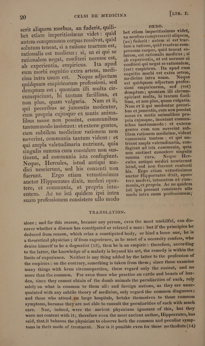 serit aliquem morbus, an fuderit, quili- bet etiam imperitissimus videt: quid autem compressum corpus resolvat, quid solutum teneat, si a ratione tractum est, rationalis est medicus; si, ut el qui se rationalem negat, confiteri necesse est, ab experientia, empiricus. Ita apud eum morbi cognitio extra artem, medi- cina intra usum est. Neque adjectum quidquam empiricorum professioni, sed demptum est; quoniam illi multa cir- cumspiciunt, hi tantum facillima, et non plus, quam vulgaria. Nam et il, qui pecoribus ac jumentis medentur, cum propria cujusque ex mutis anima- libus nosse non possint, communibus tantummodo insistunt: et exterze gentes, cum subtilem medicins rationem non noverint, communia tantum vident: et qui ampla valetudinaria nutriunt, quia singulis summa cura consulere non sus- tinent, ad communia ista confugiunt. Neque, Hercules, istud antiqui me- dici nescierunt, sed his contenti non fuerunt. Ergo etiam vetustissimus auctor Hippocrates dixit, mederi opor- tere, et communia, et propria intu- ‘entem. Ac ne isti quidem ipsi intra [r15. I: ORDO. bet etiam imperitissimus videt, an morbus compresserit aliquem, (an) fuderit : autem si est trac- tum a ratione, quid resolvat com- pressum corpos, quid teneat so- lutum, est rationalis medicus ; si ab experientia, ut est necesse ei confiteri qui negat se rationalem, (est) empiricus. Ita apud eum cognitio morbi est extra artem, medicina intra usum, . Neque est quidquam adjectum profes- sioni empiricorum, sed (est) demptum; quoniam illi circum- spiciant multa, hi tantum facil- lima, et non plus, quam vulgaria. Nam et ii qui medentur pecori- bus et jumentis, cum non possint nosse ex mutis animalibus pro- pria cujusque, insistunt commu- nibus tantummodo: et exterz gentes cum non noverint sub- tilem rationem medicine, vident communia tantum : et qui nu- triunt ampla valetudinaria, con- fugiunt ad ista communia, quia non sustinet consulere singulis summa cura. Neque Her- cules antiqui medici nescierunt istud, sed non fuerunt contenti his. Ergo etiam vetustissimus auctor Hippocrates dixit, opor- tere mederi, intuentem et com- munia, et propria. Ac ne quidem isti ipsi possunt consistere ullo modo intra suam professionem; suam professionem consistere ullo modo TRANSLATION. alone; and for this reason, because any person, even the most unskilful, can dis- cover whether a disease has constipated or relaxed a man: but if the principles be deduced from reason, which relax a constipated body, or bind a loose one, he is a theoretical physician ; if from experience, as he must of a necessity confess, who denies himself to be a dogmatist (13), then he is an empiric: therefore, according to the latter, the knowledge of a malady is beyond his art, the remedy is within the limits of experience. Neither is any thing added by the latter to the profession of the empirics: on the contrary, something is taken from them ; since those examine many things with keen circumspection, these regard only the easiest, and no more than the common. For even those who practise on cattle and beasts of bur- den, since they cannot obtain of the dumb animals the peculiarities of each, rely solely on what is common to them all: and foreign nations, as they are unac- quainted with any subtile theory of medicine, only regard the common diagnoses : and those who attend on large hospitals, betake themselves to those common symptoms, because they are not able to consult the peculiarities of each with much care. Nor, indeed, were the ancient physicians ignorant of this, but they were not content with it; therefore even the most ancient author, Hippocrates, has said, that.it behoves the physician to observe both the common and peculiar symp- toms in their mode of treatment. Nor is it possible even for these methodists (14) -