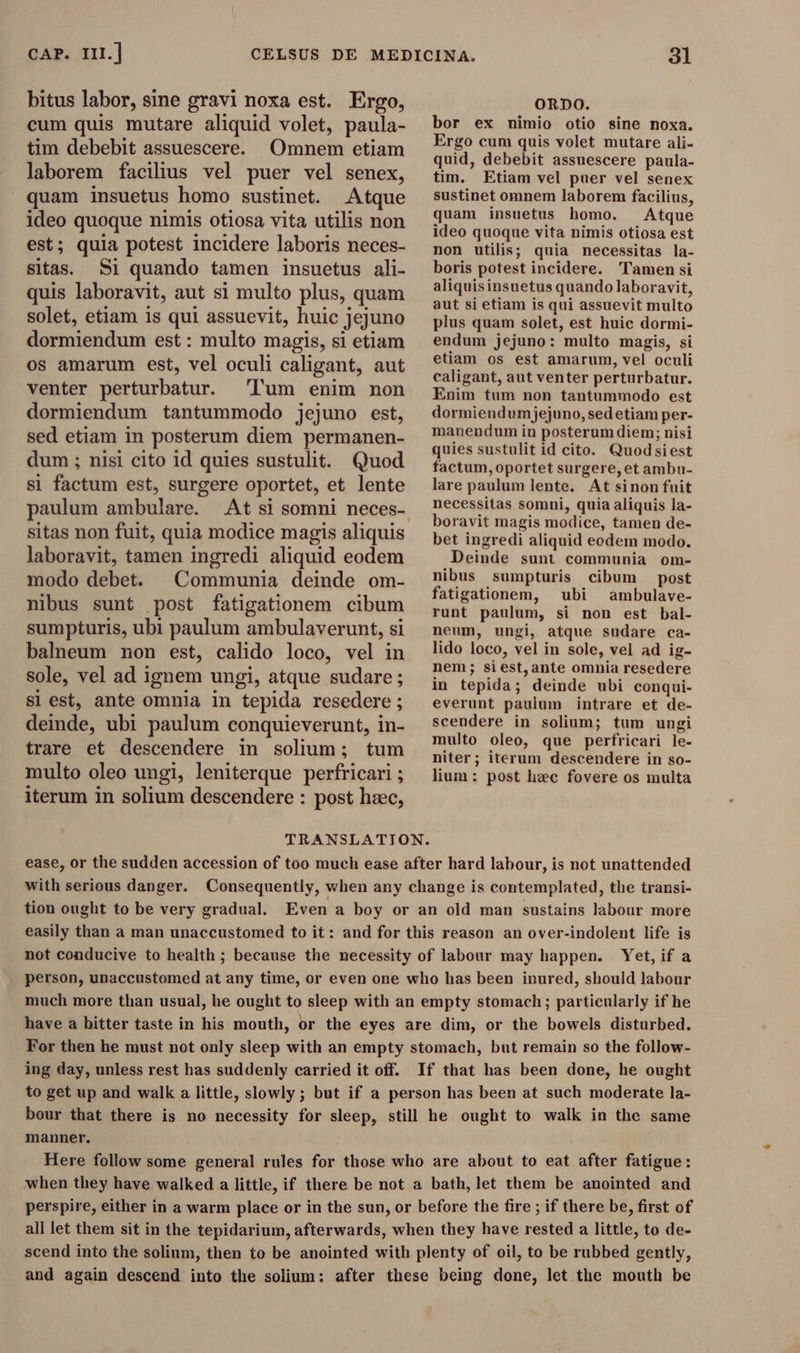 CAP. III. | bitus labor, sine gravi noxa est. Ergo, cum quis mutare aliquid volet, paula- tim debebit assuescere. Omnem etiam laborem facilius vel puer vel senex, quam insuetus homo sustinet. Atque ideo quoque nimis otiosa vita utilis non est; quia potest incidere laboris neces- sitas. Si quando tamen insuetus ali- quis laboravit, aut si multo plus, quam solet, etiam is qui assuevit, huic jejuno dormiendum est : multo magis, si etiam os amarum est, vel oculi caligant, aut venter perturbatur. Tum enim non dormiendum tantummodo jejuno est, sed etiam in posterum diem permanen- dum ; nisi cito id quies sustulit. Quod si factum est, surgere oportet, et lente paulum ambulare. At si somni neces- sitas non fuit, quia modice magis aliquis laboravit, tamen ingredi aliquid eodem modo debet. Communia deinde om- nibus sunt post fatigationem cibum sumpturis, ubi paulum ambulaverunt, si balneum non est, calido loco, vel in sole, vel ad i ignem ungi, atque sudare ; si est, ante omnia in tepida resedere ; deinde, ubi paulum conquieverunt, in- trare et descendere in solium; tum multo oleo ungi, leniterque perfricari ; ; iterum in solium descendere : post hzec, ORDO. bor ex nimio otio sine noxa. Ergo cum quis volet mutare ali- quid, debebit assuescere paula- tim. Etiam vel puer vel senex sustinet omnem laborem facilius, quam insuetus homo. Atque ideo quoque vita nimis otiosa est non utilis; quia necessitas la- boris potest incidere. Tamen si aliquisinsuetus quando laboravit, aut si etiam is qui assuevit multo plus quam solet, est huic dormi- endum jejuno: multo magis, si etiam os est amarum, vel oculi caligant, aut venter perturbatur. Enim tum non tantummodo est dormiendumjejuno, sedetiam per- manendum in posterum diem; nisi quies sustulit id cito. Quodsiest factum,oportet surgere, et ambu- lare paulum lente. At sinon fuit necessitas somni, quia aliquis la- boravit magis modice, tamen de- bet ingredi aliquid eodem modo. Deinde sunt communia om- nibus sumpturis cibum post fatigationem, ubi ambulave- runt paulum, si non est bal- neum, ungi, atque sudare ca- lido loco, vel in sole, vel ad ig- nem; si est, ante omnia resedere in tepida; deinde ubi conqui- everunt paulum intrare et de- scendere in solium; tum ungi multo oleo, que perfricari le- niter; iterum descendere in so- lium: post hee fovere os multa TRANSLATION. ease, or the sudden accession of too much ease after hard labour, is not unattended with serious danger. Consequently, when any change is contemplated, the transi- tion ought to be very gradual. Even a boy or an old man sustains labour more easily than a man unaccustomed to it: and for this reason an over-indolent life is not conducive to health ; because the necessity of labour may happen. Yet,if a person, unaccustomed at any time, or even one who has been inured, should labour much more than usual, he ought to sleep with an empty stomach; particularly if he have a bitter taste in his mouth, or the eyes are dim, or the bowels disturbed. For then he must not only sleep with an empty stomach, but remain so the follow- ing day, unless rest has suddenly carried it off. If that has been done, he ought to get up and walk a little, slowly ; but if a person has been at such moderate la- bour that there is no necessity for sleep, still he ought to walk in the same manner. Here follow some general rules for those who are about to eat after fatigue: when they have walked a little, if there be not a bath, let them be anointed and perspire, either in a warm place or in the sun, or before the fire ; if there be, first of all let them sit in the tepidarium, afterwards, when they have rested a little, to de- scend into the solium, then to be anointed with plenty of oil, to be rubbed gently, and again descend into the solium: after these being done, let the mouth be