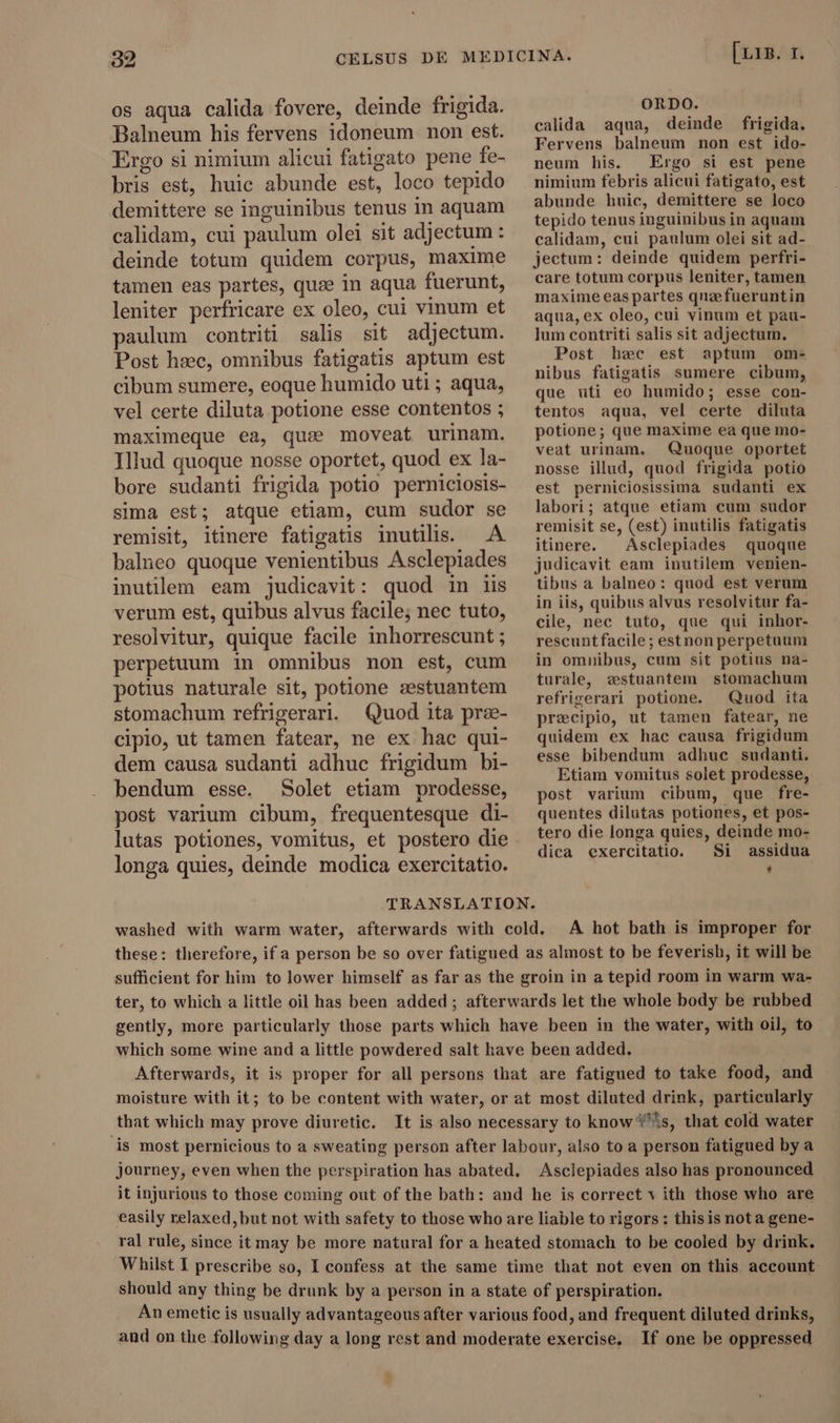 os aqua calida fovere, deinde frigida. Balneum his fervens idoneum non est. Ergo si nimium alicui fatigato pene fe- bris est, huic abunde est, loco tepido demittere se inguinibus tenus in aquam calidam, cui paulum olei sit adjectum : 3 deinde totum quidem corpus, maxime tamen eas partes, quæ in aqua fuerunt, leniter perfricare ex oleo, cui vinum et paulum contriti salis sit adjectum. Post hsec, omnibus fatigatis aptum est cibum sumere, eoque humido uti ; aqua, vel certe diluta potione esse contentos ; maximeque ea, quse moveat urinam. Illud quoque nosse oportet, quod ex la- bore sudanti frigida potio perniciosis- sima est; atque. etiam, cum sudor se remisit, itinere fatigatis inutilis. A balneo quoque venientibus Asclepiades inutilem eam judicavit: quod in iis verum est, quibus alvus facile; nec tuto, resolvitur, quique facile inhorrescunt ; perpetuum in omnibus non est, cum potius naturale sit, potione astuantem stomachum refrigerari. Quod ita pree- cipio, ut tamen fatear, ne ex hac qui- dem causa sudanti adhuc frigidum bi- bendum esse. Solet etiam prodesse, post varium cibum, frequentesque di- lutas potiones, vomitus, et postero die longa quies, deinde modica exercitatio. E35: 35d ORDO. calida aqua, deinde frigida. Fervens balneum non est ido- neum his. Ergo si est pene nimium febris alicui fatigato, est abunde huic, demittere se loco tepido tenus inguinibus in aquam calidam, cui paulum olei sit ad- jectum: deinde quidem perfri- care totum corpus leniter, tamen maxime eas partes qnefueruntin aqua, ex oleo, cui vinum et pau- lum contriti salis sit adjectum. Post hec est aptum om- nibus fatigatis sumere cibum, que uti eo humido; esse con- tentos aqua, vel certe diluta potione; que maxime ea que mo- veat urinam. Quoque oportet nosse illud, quod frigida potio est perniciosissima sudanti ex labori; atque etiam cum sudor remisit se, (est) inutilis fatigatis itinere. Asclepiades quoque judicavit eam inutilem venien- tibus a balneo: quod est verum in iis, quibus alvus resolvitur fa- cile, nec tuto, que qui inhor- rescuntfacile; estnon perpetuum in omnibus, cum sit potius na- turale, zestuantem stomachum refrigerari potione. Quod ita præcipio, ut tamen fatear, ne quidem ex hac causa frigidum esse bibendum adhuc sudanti. Etiam vomitus solet prodesse, post varium cibum, que fre- quentes dilutas potiones, et pos- tero die longa quies, deinde mo- dica exercitatio. Si assidua * TRANSLATION. washed with warm water, afterwards with cold. A hot bath is improper for these: therefore, if a person be so over fatigued as almost to be feverish, it will be sufficient for him to lower himself as far as the groin in a tepid room in warm wa- ter, to which a little oil has been added ; afterwards let the whole body be rubbed gently, more particularly those parts which have been in the water, with oil, to which some wine and a little powdered salt have been added. Afterwards, it is proper for all persons that are fatigued to take food, and - moisture with it; to be content with water, or at most diluted drink, particularly that which may prove diuretic. It is also necessary to knows, that cold water is most pernicious to a sweating person after labour, also to a person fatigued by a journey, even when the perspiration has abated. Asclepiades also has pronounced it injurious to those coming out of the bath: and he is correct v ith those who are easily relaxed, but not with safety to those who are liable to rigors: this is nota gene- ral rule, since it may be more natural for a heated stomach to be cooled by drink. Whilst I prescribe so, I confess at the same time that not even on this account: should any thing be drunk by a person in a state of perspiration. An emetic is usually advantageous after various food, and frequent diluted drinks, and on the following day a long rest and moderate exercise. If one be oppressed ^