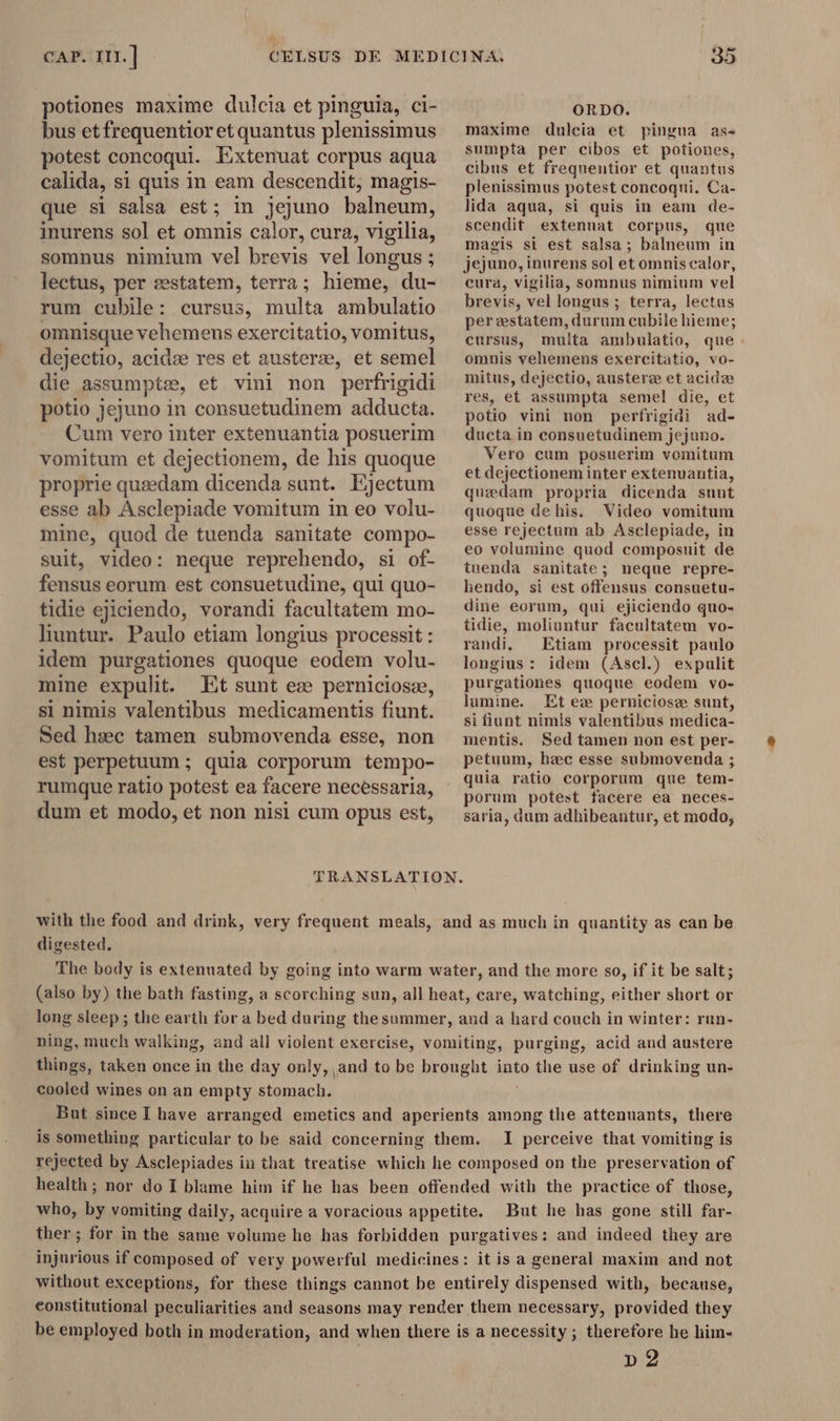 potiones maxime dulcia et pinguia, ci- bus et frequentior et quantus plenissimus potest concoqui. Extenuat corpus aqua calida, si quis in eam descendit, magis- que si salsa est; in jejuno balneum, inurens sol et omnis calor, cura, vigilia, somnus nimium vel brevis vel longus ; lectus, per æstatem, terra; hieme, du- rum cubile: cursus, multa ambulatio omnisque vehemens exercitatio, vomitus, dejectio, acidze res et austerze, et semel die assumpte, et vini non perfrigidi potio Jejuno in consuetudinem adducta. Cum vero inter extenuantia posuerim vomitum et dejectionem, de his quoque proprie queedam dicenda sunt. Ejectum esse ab Asclepiade vomitum in eo volu- mine, quod de tuenda sanitate compo- suit, video: neque reprehendo, si of- fensus eorum est consuetudine, qui quo- tidie ejiciendo, vorandi facultatem mo- liuntur. Paulo etiam longius processit : idem purgationes quoque eodem volu- mine expulit. Et sunt ez perniciosz, si nimis valentibus medicamentis fiunt. Sed hsec tamen submovenda esse, non est perpetuum ; quia corporum tempo- rumque ratio potest ea facere necessaria, dum et modo, et non nisi cum opus est, ORDO. maxime dulcia et pingua as- sumpta per cibos et potiones, cibus et frequentior et quantus plenissimus potest concoqui. Ca- lida aqua, si quis in eam de- scendit extenuat corpus, que magis si est salsa ; balneum in jejuno, inurens sol et omnis ealor, eura, vigilia, somnus nimium vel brevis, vel longus ; terra, lectus per estatem, durum cubile hieme; cursus, multa ambulatio, que omnis vehemens exercitatio, vo- mitus, dejectio, austere et acide res, et assumpta semel die, et potio vini non perfrigidi ad- ducta in consuetudinem jejuno. Vero cum posuerim vomitum et dejectionem inter extenuantia, quzdam propria dicenda sunt quoque dehis. Video vomitum esse rejectum ab Asclepiade, in eo volumine quod composuit de tuenda sanitate; neque repre- hendo, si est offensus consuetu- dine eorum, qui ejiciendo quo- tidie, moliuntur facultatem vo- randi, Etiam processit paulo longius : idem (Ascl.) expulit purgationes quoque eodem vo- lumine. Et ex perniciosze sunt, si fiunt nimis valentibus medica- mentis. Sed tamen non est per- petuum, hac esse submovenda ; quia ratio corporum que tem- porum potest facere ea neces- saria, dum adhibeantur, et modo, TRANSLATION. with the food and drink, very frequent meals, and as much in quantity as can be digested. The body is extenuated by going into warm water, and the more so, if it be salt; (also by) the bath fasting, a scorching sun, all heat, care, watching, either short or long sleep ; the earth for a bed during thesummer, and a hard couch in winter: run- ning, much walking, and all violent exercise, vomiting, purging, acid and austere things, taken once in the day only, and to be brought into the use of drinking un- cooled wines on an empty stomach. But since I have arranged emetics and aperients among the attenuants, there is something particular to be said concerning them. I perceive that vomiting is rejected by Asclepiades in that treatise which he composed on the preservation of health; nor do I blame him if he has been offended with the practice of those, who, by vomiting daily, acquire a voracious appetite. But he has gone still far- ther; for in the same volume he has forbidden purgatives; and indeed they are injurious if composed of very powerful medicines: it is a general maxim and not without exceptions, for these things cannot be entirely dispensed with, because, eonstitutional peculiarities and seasons may render them necessary, provided they be employed both in moderation, and when there is a necessity ; therefore he him- p2