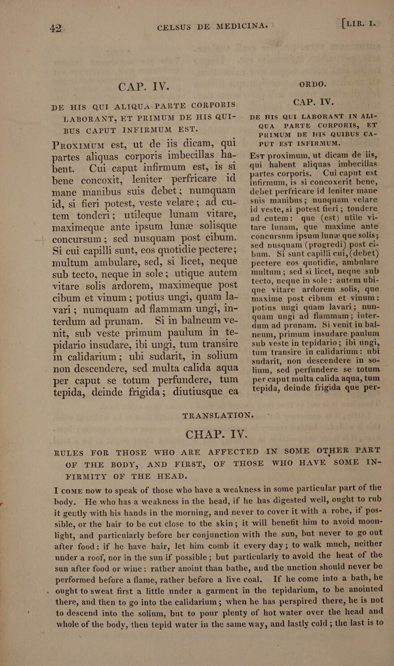 CAP. IV. DE HIS QUI ALIQUA PARTE CORPORIS LABORANT, ET PRIMUM DE HIS QUI- BUS CAPUT INFIRMUM EST. Proximum est, ut de iis dicam, qui partes aliquas corporis imbecillas ha- bent. Cui caput infirmum est, is sl bene concoxit, leniter perfricare id mane manibus suis debet; numquam id, si fieri potest, veste velare; ad cu- tem tonderi; utileque lunam vitare, maximeque ante ipsum lune solisque concursum ; sed nusquam post cibum. Si cui capilli sunt, eos quotidie pectere; multum ambulare, sed, si licet, neque sub tecto, neque in sole; utique autem vitare solis ardorem, maximeque post cibum et vinum ; potius ungi, quam la- vari; numquam ad flammam ungi, in- terdum ad prunam. Si in balneum ve- nit, sub veste primum paulum in te- pidario insudare, ibi ungi, tum transire in calidarium ; ubi sudarit, in solium . non descendere, sed multa calida aqua per caput se totum perfundere, tum tepida, deinde frigida; diutiusque ea Irinia. ORDO. CAP, IV. DE HIS QUI LABORANT IN ALI- QUA PARTE CORPORIS, ET PRIMUM DE HIS QUIBUS CA- PUT EST INFIRMUM. EsT proximum, ut dicam de iis, qui habent aliquas imbecillas partes corporis. Cui caput est infirmum, is si concoxerit bene, debet perfricare id leniter mane suis manibus; nunquam velare id veste, si potest fieri; tondere ad cutem: que (est) utile vi- tare lunam, que maxime ante concursum ipsum lune que solis; sed nusquam (progredi) post ci- bum. Si sunt capilli cui, (debet) pectere eos quotidie, ambulare multum; sed si licet, neque sub tecto, neque in sole: autem ubi- que vitare ardorem solis, que maxime post cibum et vinum: potius ungi quam lavari; nun- quam ungi ad flammam; inter- dum ad prunam. Si venit in bal- neum, primum insudare paulum sub veste in tepidario; ibi ungi, tum transire in calidarium: ubi sudarit, non descendere in so- lium, sed perfundere se totum per caput multa calida aqua, tum tepida, deinde frigida que per- CHAP. IY. RULES FOR THOSE WHO ARE AFFECTED IN SOME OTHER PART OF THE BODY, AND FIRST, OF THOSE WHO HAVE SOME IN- FIRMITY OF THE HEAD. I come now to speak of those who have a weakness in some particular part of the body. He who has a weakness in the head, if he has digested well, ought to rub it gently with his hands in the morning, and never to cover it with a robe, if pos- sible, or the hair to be cut close to the skin; it will benefit him to avoid moon- light, and particularly before her conjunction with the sun, but never to go out after food: if he have hair, let him comb it every day ; to walk much, neither under a roof, nor in the sun if possible; but particularly to avoid the heat of the sun after food or wine: rather anoint than bathe, and the unction should never be performed before a flame, rather before a live coal. If he come into a bath, he ought to sweat first a little under a garment in the tepidarium, to be anointed there, and then to go into the calidarium ; when he has perspired there, he is not to descend into the solium, but to pour plenty of hot water over the head and whole of the body, then tepid water in the same way, and lastly cold ; the last is to