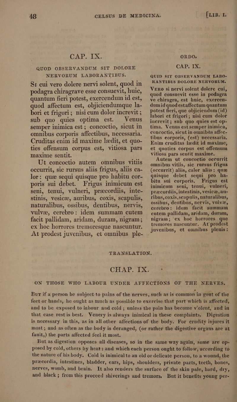 CAP. IX. ORDO. QUOD OBSERVANDUM SIT DOLORE .. CAP. IX. NERVORUM LABORANTIBUS. dUip irr onsenvANDS ERE Sı cui vero dolere nervi solent, quod in podagra chiragrave esse consuevit, huic, quantum fieri potest, exercendum id est, quod affectum est, objiciendumque la- bori et frigori; nisi cum dolor increvit ; sub quo quies optima est. Venus semper inimica est; concoctio, sicut in omnibus corporis affectibus, necessaria. Cruditas enim id maxime leedit, et quo- ties offensum corpus est, vitiosa pars maxime sentit. Ut concoctio autem omnibus vitiis occurrit, sic rursus aliis frigus, aliis ca- lor: quz sequi quisque pro habitu cor- poris sui debet. Frigus inimicum est seni, tenui, vulneri, praecordiis, inte- stinis, vesicae, auribus, coxis, scapulis, naturalibus, ossibus, dentibus, nervis, vulvs, cerebro: idem summam cutem facit pallidam, aridam, duram, nigram; ex hoc horrores tremoresque nascuntur. At prodest juvenibus, et omnibus ple- RANTIBUS DOLORE NERVORUM. VERO si nervi solent dolere cui, quod consuevit esse in podagra ve chiragra, est huic, exercen- dumid quod estaffectum quantum potest fieri, que objiciendum (id) labori et frigori; nisi cum dolor iucrevit; sub quo quies est op- tima. Venus est semper inimica, concoctio, sicut in omnibus affec- tibus eorporis, (est) necessaria. Enim cruditas laedit id maxime, et quoties corpus est offensum vitiosa pars sentit maxime. Autem ut concoctio occurrit omnibus vitiis, sic rursus frigus (occurrit) aliis, calor aliis: quae quisque debet sequi pro ha- bitu sui corporis. Frigus est inimicum seni, tenui, vulneri, praecordiis, intestinis, vesicze, au- ribus, coxis,scapulis, naturalibus, ossibus, dentibus, nervis, vulva, cerebro: idem facit summam cutem pallidam, aridam, duram, nigram; ex hoc horrores que tremores nascuntur. At prodest juvenibus, et omnibus plenis: NERVES, Bur if a person be subject to pains of the nerves, such as is common in gout of the feet or hands, he ought as much as possible to exercise that part which is affected, and to be exposed to labour aud cold; unless the pain has become violent, and in that case restis best. Venery is always inimical in these complaints. Digestion is necessary in this, as in allother affections of the body. For crudity injures it most ; and as often as the body is deranged, (or rather the digestive organs are at fault,) the parts affected feel it most. But as digestion opposes all diseases, so in the same way again, some are op- posed by cold, others by heat: and which each person ought to follow, aecording to the nature of his body. Cold is inimicalto an old or delicate person, to a wound, the precordia, intestines, bladder, ears, hips, shoulders, private parts, teeth, bones, nerves, womb, and brain. It also renders the surface of the skin pale, hard, dry, and black ; from this proceed shiverings and tremors. But it benefits young per-