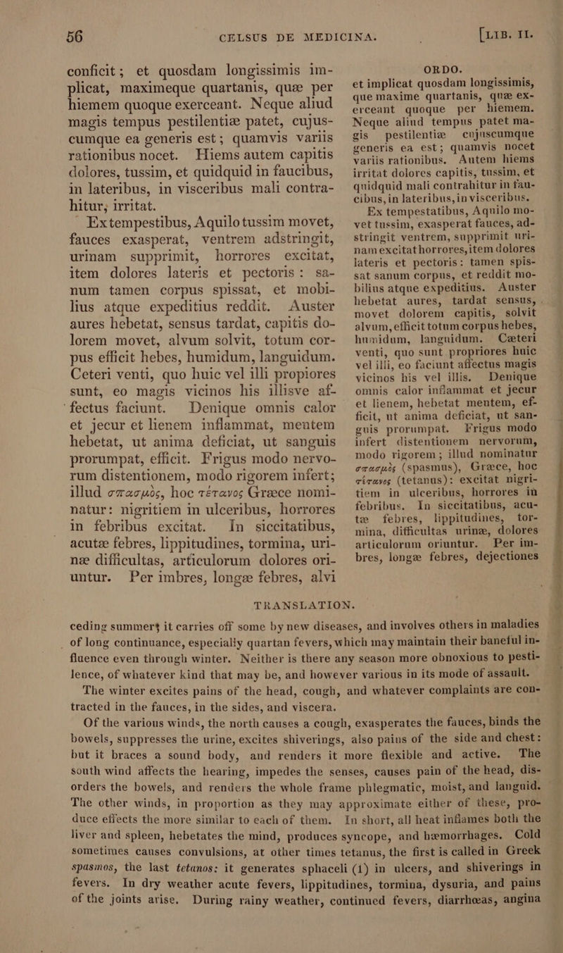 conficit; et quosdam longissimis im- plicat, maximeque quartanis, que per hiemem quoque exerceant. Neque aliud magis tempus pestilenti: patet, cujus- cumque ea generis est; quamvis variis rationibus nocet. Hiems autem capitis dolores, tussim, et quidquid in faucibus, in lateribus, in visceribus mali contra- hitur; irritat. . Extempestibus, Aquilo tussim movet, fauces exasperat, ventrem adstringit, urinam supprimit, horrores excitat, item dolores lateris et pectoris: sa- num tamen corpus spissat, et mobi- lius atque expeditius reddit. Auster aures hebetat, sensus tardat, capitis do- lorem movet, alvum solvit, totum cor- pus efficit hebes, humidum, languidum. Ceteri venti, quo huic vel illi propiores sunt, eo magis vicinos his illisve af- ' fectus faciunt. Denique omnis calor et jecur et lienem inflammat, mentem hebetat, ut anima deficiat, ut sanguis prorumpat, efficit. Frigus modo nervo- rum distentionem, modo rigorem infert; illud ezacuóc, hoc téravos Greece nomi- natur: nigritiem in ulceribus, horrores in febribus excitat. In siccitatibus, acutze febres, lippitudines, tormina, uri- næ difficultas, articulorum dolores ori- untur. Per imbres, longs febres, alvi [ris. II. ORDO. et implicat quosdam longissimis, que maxime quartanis, que ex- erceant quoque per hiemem. Neque aliud tempus patet ma- gis pestilentiae — cujuscumque generis ea est; quamvis nocet variis rationibus. Autem hiems irritat dolores capitis, tussim, et quidquid mali contrahitur in fau- cibus, in lateribus,in visceribus. Ex tempestatibus, Aquilo mo- vet tussim, exasperat fauces, ad- stringit ventrem, supprimit uri- nam excitathorrores,item dolores lateris et pectoris: tamen spis- sat sanum corpus, et reddit mo- bilius atque expeditius. Auster hebetat aures, movet dolorem capitis, solvit alvum,efficit totum corpus hebes, humidum, languidum. — Ceteri venti, quo sunt propriores huic vel illi, eo faciunt affectus magis vicinos his vel illis. Denique omnis calor infammat et jecur et lienem, hebetat meutem, ef- ficit, ut anima deficiat, ut san- gnis prorumpat. Frigus modo infert distentionem nervorum, modo rigorem ; illud nominatur oracuos (spasmus), Grace, hoc vírawg (tetanus): excitat nigri- tiem in ulceribus, horrores in febribus. In siccitatibus, acu- te febres, lippitudines, tor- mina, difficultas urinæ, dolores articulorum oriuntur. Per im- bres, longe febres, dejectiones ceding summer? it carries off some by new diseases, and involves others in maladies _ of long continuance, especially quartan fevers, which may maintain their baneful in- fluence even through winter. Neither is there any season more obnoxious to pesti- lence, of whatever kind that may be, and however various in its mode of assault. The winter excites pains of the head, cough, and whatever complaints are con- tracted in the fauces, in the sides, and viscera. Of the various winds, the north causes a cough, exasperates the fauces, binds the bowels, suppresses the urine, excites shiverings, also pains of the side and chest: but it braces a sound body, and renders it more flexible and active. The south wind affects the hearing, impedes the senses, causes pain of the head, dis- The other winds, in proportion as they may approximate either of these, pro- duce effects the more similar to each of them. In short, al] heat infames both the liver and spleen, hebetates the mind, produces syncope, and hemorrhages. Cold sometimes causes convulsions, at other times tetanus, the first is called in Greek spasios, the last tetanos: it generates sphaceli (1) in ulcers, and shiverings in fevers. In dry weather acute fevers, lippitudines, tormina, dysuria, and pains of the joints arise. During rainy weather, continued fevers, diarrheeas, angina ore a