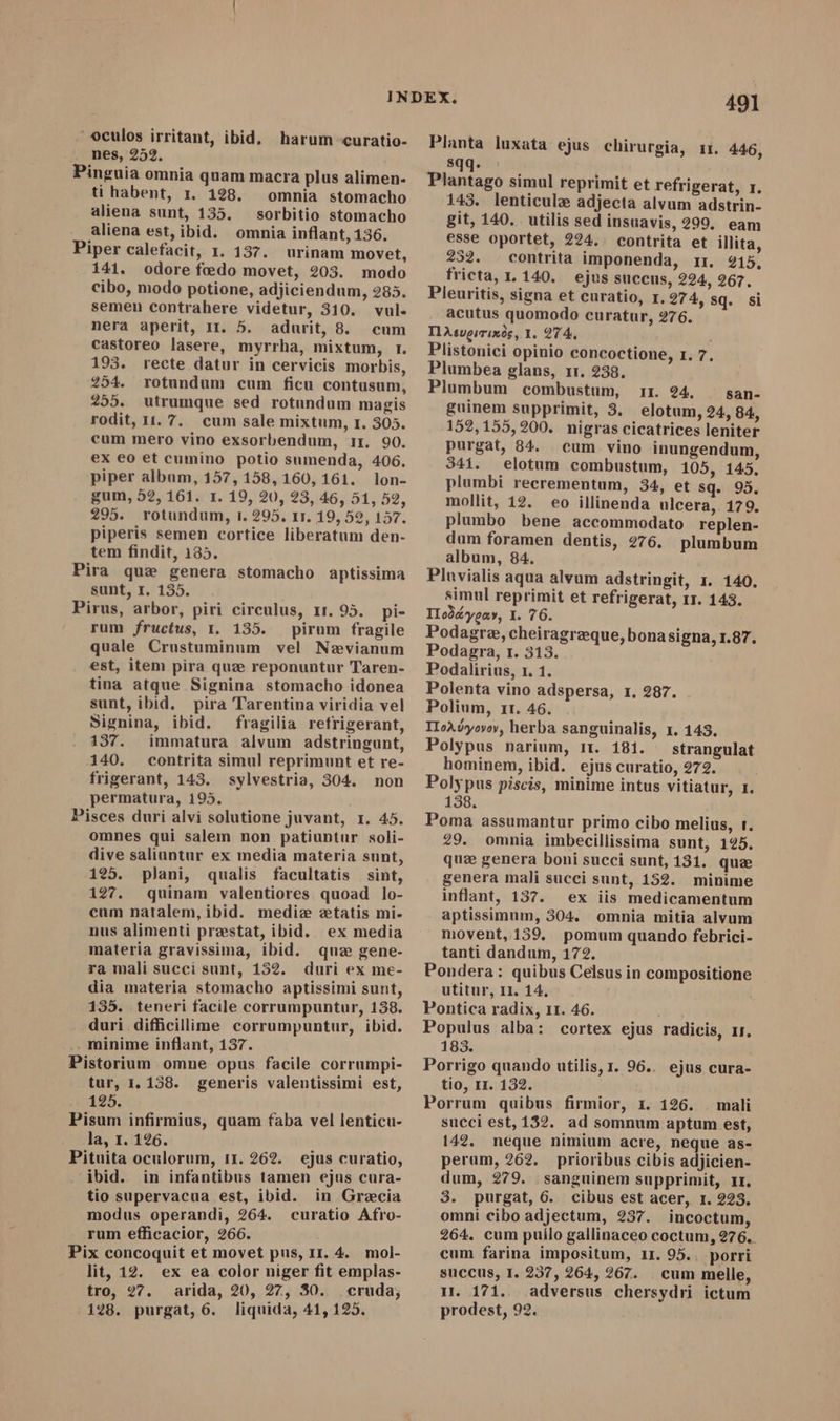 ` oculos irritant, ibid, harum curatio- nes, 252. Pinguia omnia quam macra plus alimen- ti habent, r. 198. omnia stomacho aliena sunt, 135. — sorbitio stomacho aliena est, ibid. omnia inflant, 136. Piper calefacit, 1. 137. urinam movet, 141. odore foedo movet, 203. modo cibo, modo potione, adjiciendum, 285. semen contrahere videtur, 310. vul. nera aperit, Ir. 5. adurit, 8. cum castoreo lasere, myrrha, mixtum, r. 193. recte datur in cervicis morbis, 254. rotundum cum ficu contusum, 255. utrumque sed rotundum magis rodit, 11. 7. cum sale mixtum, 1. 305. cum mero vino exsorbendum, 11. 90. ex eo et cumino potio sumenda, 406. piper album, 157, 158,160, 161. lon- gum, 52, 161. 1. 19, 20, 23, 46, 51, 52, 295. rotundum, i. 295. rr. 19, 52, 157. piperis semen cortice liberatum den- tem findit, 135. Pira quse genera stomacho aptissima sunt, I. 135. Pirus, arbor, piri circulus, 11. 95. pi- rum fructus, 1. 135. pirum fragile quale Crustuminum vel Nævianum est, item pira quæ reponuntur Taren- tina atque Signina stomacho idonea sunt, ibid, pira Tarentina viridia vel Signina, ibid. fragilia retrigerant, 137. immatura alvum adstringunt, 140. contrita simul reprimunt et re- frigerant, 143. sylvestria, 304. non permatura, 195. Pisces duri alvi solutione juvant, 1. 45. omnes qui salem non patiuntur soli- dive saliuntur ex media materia sunt, 195. plani, qualis facultatis sint, 127. quinam valentiores quoad lo- cum natalem, ibid. medie etatis mi- nus alimenti prestat, ibid. ex media materia gravissima, ibid. quz gene- ra mali succi sunt, 152. duri ex me- dia materia stomacho aptissimi sunt, 135. teneri facile corrumpuntur, 138. duri difficillime corrumpuntur, ibid. . minime inflant, 137. Pistorium omne opus facile corrumpi- tur, 1.158. generis valentissimi est, 125. Pisum infirmius, quam faba vel lenticu- la, 1. 126. Pituita oculorum, 11. 262. ejus curatio, ibid. in infantibus tamen ejus cura- tio supervacua est, ibid. in Grecia modus operandi, 264. curatio Afro- rum efficacior, 266. Pix concoquit et movet pus, 11. 4. mol- lit, 12. ex ea color niger fit emplas- tro, 27. arida, 20, 27, 50. cruda; 128. purgat, 6. liquida, 41, 125. 491 Planta luxata ejus chirurgia, 11. 446, sqq. Plantago simul reprimit et refrigerat, 1, 143. lenticule adjecta alvum adstrin- git, 140. utilis sed insuavis, 299. eam esse oportet, 224, contrita et illita, 232. . contrita imponenda, rr. 215, fricta, 1. 140. ejus succus, 224, 267. Pleuritis, signa et curatio, r. 274, sq. si acutus quomodo curatur, 276. IlAtvgizixóg, Y. 274, Plistonici opinio concoctione, 1. 7 Plumbea glans, rr. 238. Plumbum combustum, 11. 24. san- guinem supprimit, 3. elotum, 24, 84., 152,155,200. nigras cicatrices leniter purgat, 84. cum vino inungendum, 341. elotum combustum, 105, 145. plumbi recrementum, 34, et sq. 95. mollit, 12. eo illinenda ulcera, 179. plumbo bene accommodato replen- dum foramen dentis, 276. plumbum album, 84. Pluvialis aqua alvum adstringit, 1. 140. simul reprimit et refrigerat, 11. 143. Tlodéyeay, I. 76. Podagre, cheiragrzque, bonasigna, 1.87. Podagra, 1. 313. Podalirius, 1. 1. Polenta vino adspersa, 1, 287. Polium, 11. 46. TloAdyovey, herba sanguinalis, x. 143. Polypus narium, 11. 181. — strangulat hominem, ibid. ejus curatio, 272. Polypus piscis, minime intus vitiatur, 1. 158. Poma assumantur primo cibo melius, 1. 29. omnia imbecillissima sunt, 125. que genera boni succi sunt, 131. quae genera mali succi sunt, 152. minime inflant, 137. ex iis medicamentum aptissimum, 304. omnia mitia alvum movent, 159. pomum quando febrici- tanti dandum, 172. Pondera: quibus Celsus in compositione utitur, II. 14, Pontica radix, 11. 46. Populus alba: cortex ejus radicis, 1r. 183. Porrigo quando utilis, 1. 96.. ejus cura- tio, r1. 132. Porrum quibus firmior, 1. 126. | mali succi est, 132. ad somnum aptum est, 142. neque nimium acre, neque as- perum, 262. prioribus cibis adjicien- dum, 279. sanguinem supprimit, II. 3. purgat, 6. cibus est acer, 1. 223. omni cibo adjectum, 237. incoctum, 264. cum puilo gallinaceo coctum, 276. cum farina impositum, II. 95.. porri succus, I. 237, 264, 267. cum melle, 1. 171. adversus chersydri ictum prodest, 92.