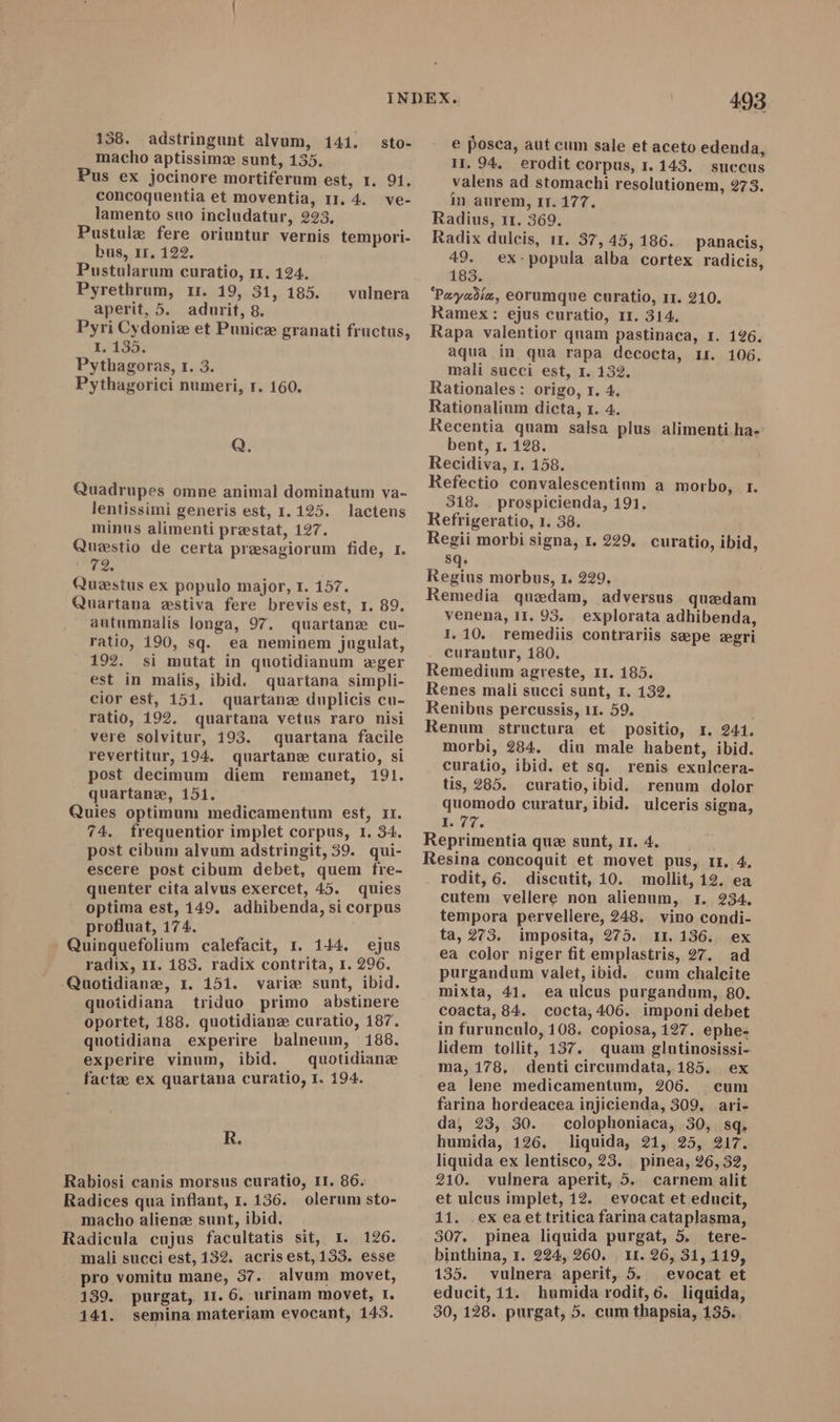 macho aptissimz sunt, 135. Pus ex jocinore mortiferum est, 1. 91, concoquentia et moventia, 11. 4. ve- lamento suo includatur, 223, Pustule fere oriuntur vernis tempori- bus, 1r. 122. Pustularum curatio, 11. 124. Pyrethrum, rr. 19, 31, 185. aperit, 5. adurit, 8. Pyri Cydoniz et Punicz granati fructus, I, 135. Pythagoras, 1. 3. Pythagorici numeri, r. 160. vulnera Q. Quadrupes omne animal dominatum va- lentissimi generis est, 1.125. lactens minus alimenti prestat, 127. Questio de certa presagiorum fide, I. 72. Questus ex populo major, 1. 157. Quartana zstiva fere brevis est, 1. 89. autumnalis longa, 97. quartane cu- ratio, 190, sq. ea neminem jugulat, 192. si mutat in quotidianum «ger est in malis, ibid. quartana simpli- cior est, 151. quartanz duplicis cu- ratio, 192, quartana vetus raro nisi vere solvitur, 193. quartana facile revertitur, 194. quartans curatio, si post decimum diem remanet, 191. quartanz, 151. Quies optimum medicamentum est, 11. 74. frequentior implet corpus, r. 34. post cibum alvum adstringit, 39. qui- escere post cibum debet, quem fre- quenter cita alvus exercet, 45. quies  optima est, 149. adhibenda, si corpus profluat, 174. Quinquefolium calefacit, 1. 144. ejus radix, II. 183. radix contrita, 1. 296. Quotidianz, 1. 151. varie sunt, ibid. quotidiana triduo primo abstinere oportet, 188. quotidianz curatio, 187. quotidiana experire balneum, 188. experire vinum, ibid. ^ quotidiana facte ex quartana curatio, I. 194. R. Rabiosi canis morsus curatio, II. 86. Radices qua inflant, 1. 136. olerum sto- macho aliene sunt, ibid. Radicula cujus facultatis sit, I. 126. mali succi est, 132. acrisest, 133. esse pro vomitu mane, 37. alvum movet, 139. purgat, 1r. 6. urinam movet, I. 141. semina materiam evocant, 143. 493 e posca, aut cum sale et aceto edenda, 11. 94, erodit corpus, 1. 143. succus valens ad stomachi resolutionem, 273. in aurem, Ir. 177. Radius, 11. 369. Radix dulcis, 11. 37, 45, 186. 49. 183. ‘Payadie, eorumque curatio, 11. 210. Ramex: ejus curatio, 11. 314. Rapa valentior quam pastinaca, 1. 1926. aqua in qua rapa decocta, 1r. 106. mali succi est, I. 132. Rationales: origo, r. 4. Rationalium dicta, 1. 4. Recentia quam salsa plus alimenti ha-: bent, 1. 128. Recidiva, r. 158. Refectio convalescentinm a morbo, r. 318. | prospicienda, 191. Refrigeratio, 1. 38. Regii morbi signa, 1. 229. curatio, ibid, sq. Regius morbus, 1. 229, Remedia quzdam, adversus quzdam venena, 11. 93. explorata adhibenda, 1.10. remediis contrariis sepe ægri curantur, 180, Remedium agreste, 11. 185. Renes mali succi sunt, 1. 132. Renibus percussis, 11. 59. Renum structura et positio, I. 241. morbi, 284. diu male habent, ibid. curatio, ibid. et sq. renis exulcera- tis, 285. curatio,ibid. renum dolor quomodo curatur, ibid. ulceris signa, p. Reprimentia que sunt, 11. 4. Resina concoquit et movet pus, rr. 4. rodit, 6. discutit, 10. mollit, 12. ea cutem vellere non alienum, 1. 234. tempora pervellere, 248. vino condi- ta, 273. imposita, 275. 11.136. ex ea color niger fit emplastris, 27. ad purgandum valet, ibid. cum chalcite mixta, 41. ea ulcus purgandum, 80. coacta, 84. cocta, 406. imponi debet in furunculo, 108. copiosa, 127. ephe- lidem tollit, 137. quam glutinosissi- ma, 178, denti circumdata, 185. ex ea lene medicamentum, 206. cum farina hordeacea injicienda, 309. ari- da, 23, 30. colophoniaca, 30, sq. humida, 126. liquida, 21, 25, 217. liquida ex lentisco, 23. _ pinea, 26, 32, 210. vulnera aperit, 5. carnem alit et ulcus implet, 12. evocat et educit, 11. .ex eaet tritica farina cataplasma, 307. pinea liquida purgat, 5. tere- binthina, 1. 224, 260. 11. 26, 31, 119, 135. vulnera aperit, 5. | evocat et educit, 11. humida rodit, 6. liquida, 30, 128. purgat, 5. cum thapsia, 135. panacis, ex-popula alba cortex radicis,