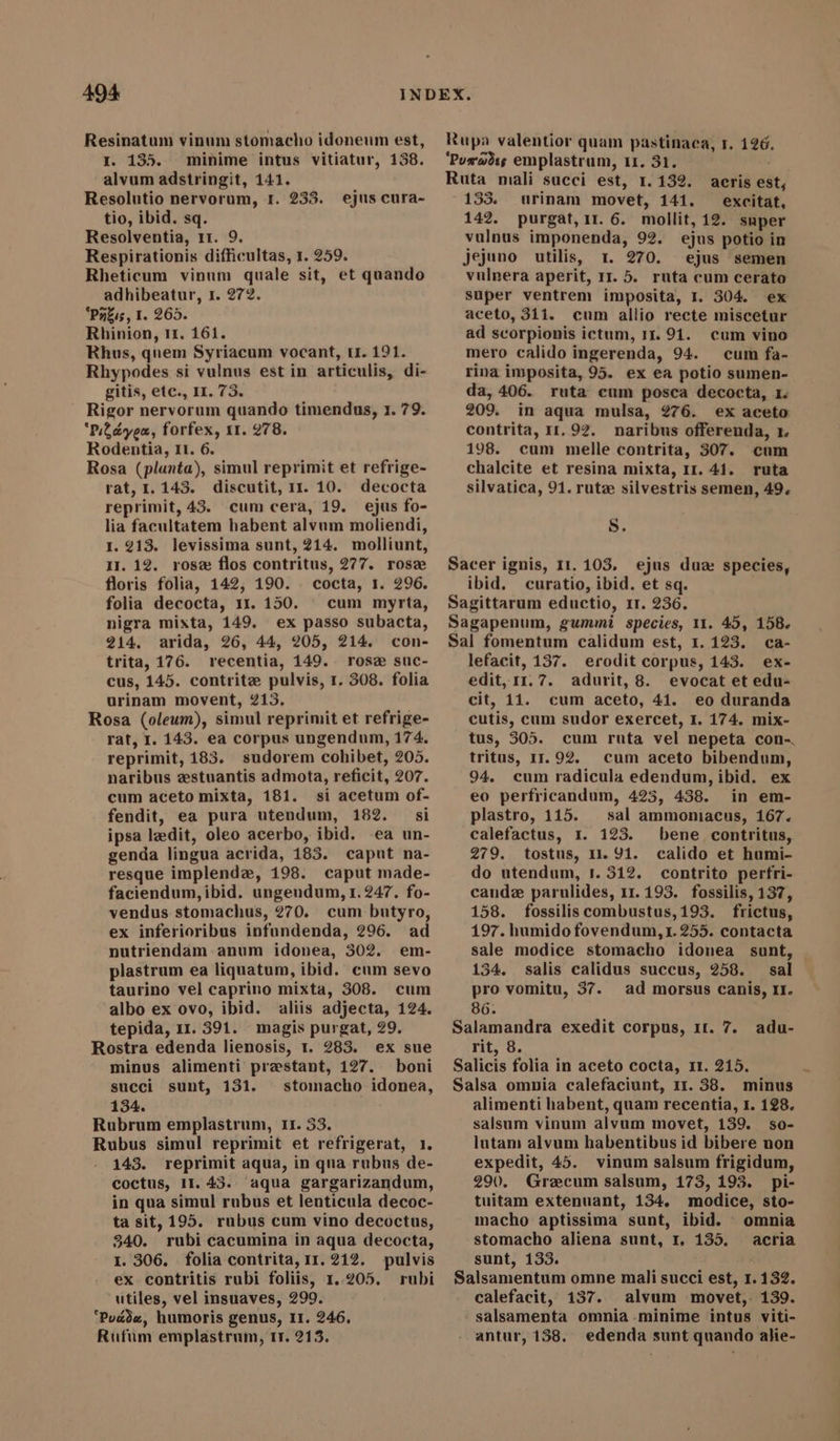 494 Resinatum vinum stomacho idoneum est, I. 135. minime intus vitiatur, 138. alvum adstringit, 141. Resolutio nervorum, 1. 233. tio, ibid. sq. Resolventia, 11. 9. Respirationis difficultas, 1. 259. Rheticum vinum quale sit, et quando adhibeatur, 1. 272. 'Pzzis, I. 265. Rhinion, 11. 161. Rhus, quem Syriacum vocant, u. 191. Rhypodes si vulnus est in articulis, di- gitis, etc., II. 73. Rigor nervorum quando timendus, 1. 79. Piden, forfex, 11. 278. Rodentia, Il. 6. Rosa (planta), simul reprimit et refrige- rat, 1.143. discutit, 11. 10. decocta reprimit, 43. cum cera, 19. ejus fo- lia facultatem habent alvum moliendi, 1. 213. levissima sunt, 214. molliunt, 11. 12. rosz flos contritus, 277. rose floris folia, 142, 190. . cocta, 1. 296. folia decocta, 1x. 150. cum myrta, nigra mixta, 149. ex passo subacta, 214. arida, 26, 44, 205, 214. con- trita, 176. recentia, 149. rose suc- cus, 145. contrite pulvis, 1. 308. folia urinam movent, 213. Rosa (oleum), simul reprimit et refrige- rat, I. 143. ea corpus ungendum, 174. reprimit, 183. sudorem cohibet, 205. naribus zestuantis admota, reficit, 207. cum aceto mixta, 181. si acetum of- fendit, ea pura utendum, 182. si ipsa ledit, oleo acerbo, ibid. ea un- genda lingua acrida, 183. caput na- resque implenda, 198. caput made- faciendum,ibid. ungeudum, 1.247. fo- vendus stomachus, ?70. cum butyro, ex inferioribus infundenda, 296. ad nutriendam anum idonea, 302. em- plastrum ea liquatum, ibid. cum sevo taurino vel caprino mixta, 308. cum albo ex ovo, ibid. aliis adjecta, 124. Rostra edenda lienosis, 1. 283. ex sue minus alimenti praestant, 127. boni succi sunt, 131. stomacho idonea, 134. Rubrum emplastrum, 11. 33. Rubus simul reprimit et refrigerat, 1. 143. reprimit aqua, in qua rubus de- coctus, 1I. 43. aqua gargarizandum, in qua simul rubus et lenticula decoc- ta sit, 195. rubus cum vino decoctus, 340. rubi cacumina in aqua decocta, 1. 306. folia contrita, 11. 212. pulvis ex contritis rubi foliis, 1..205. rubi utiles, vel insuaves, 299. ‘Puede, humoris genus, II. 246. Rufum emplastrum, rr. 213. ejus cura- Rupa valentior quam pastinaca, r. 126. ‘Puwwoes emplastrum, 11. 31. i Ruta mali succi est, 1.132. acris est; 155. urinam movet, 141. excitat, 142. purgat, 11.6. mollit, 12. super vulnus imponenda, 92. ejus potio in jejuno utilis, r. 270. ejus semen vulnera aperit, 11. 5. ruta cum cerato super ventrem imposita, I. 304. ex aceto, 311. cum allio recte miscetur ad scorpionis ictum, 11. 9. cum vino mero calido ingerenda, 94. cum fa- rina imposita, 95. ex ea potio sumen- da, 406. ruta cum posca decocta, 1. 209. in aqua mulsa, 276. ex aceto contrita, 11, 92. naribus offerenda, 1. 198. cum melle contrita, 307. cum chalcite et resina mixta, Ir. 41. ruta silvatica, 91. rutz silvestris semen, 49. S. Sacer ignis, 11.103. ejus dua: species, ibid. curatio, ibid. et sq. Sagittarum eductio, 11. 236. Sagapenum, gummi species, 11. 45, 158. Sal fomentum calidum est, 1. 123. ca- lefacit, 137. erodit corpus, 143. ex- edit, 11.7. adurit, 8. evocat et edu- cit, 11. cum aceto, 41. eo duranda cutis, cum sudor exercet, 1. 174. mix- tus, 305. cum ruta vel nepeta con-. tritus, 11. 92. cum aceto bibendum, 94. cum radicula edendum, ibid. ex eo perfricandum, 423, 438. in em- plastro, 115. sal ammoniacus, 167. calefactus, I. 123. bene contritus, 279. tostus, 11. 91. calido et humi- do utendum, 1. 312. contrito perfri- cande parulides, 11.193. fossilis, 137, 158. fossilis combustus, 193. frictus, 197. humido fovendum,t. 255. contacta sale modice stomacho idonea sunt, | 134. salis calidus succus, 258. sal pro vomitu, 37. ad morsus canis, II. 86. rit, 8. Salicis folia in aceto cocta, 1r. 215. Salsa omnia calefaciunt, 11. 38. minus alimenti habent, quam recentia, I. 128. salsum vinum alvum movet, 139. so- lutam alvum habentibus id bibere non expedit, 45. vinum salsum frigidum, 290. Graecum salsum, 173, 193. pi- tuitam extenuant, 134. modice, sto- macho aptissima sunt, ibid. omnia stomacho aliena sunt, r, 135. acria sunt, 133. Salsamentum omne mali succi est, 1. 132. calefacit, 137. alvum movet, 139. salsamenta omnia -minime intus viti- antur, 138. edenda sunt quando alie-