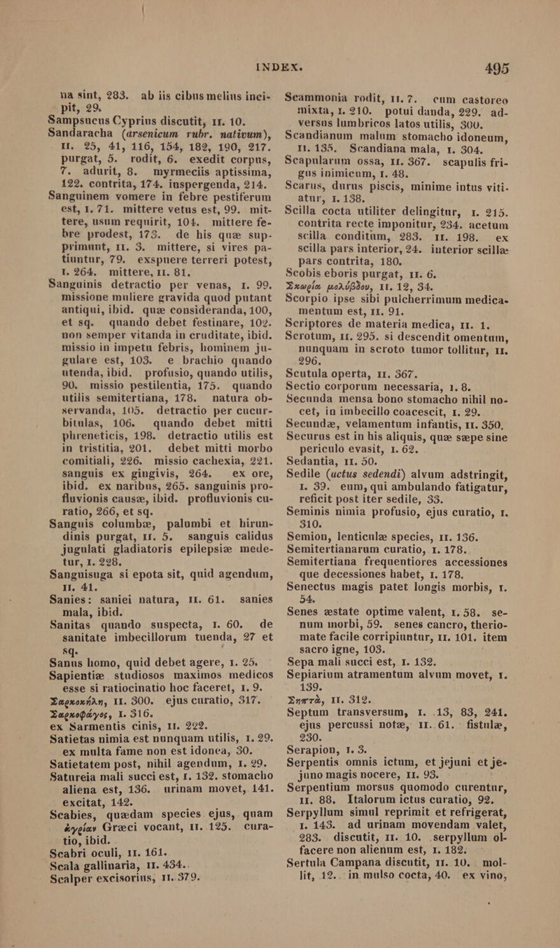 pit, 29. Sampsucus Cyprius discutit, 11. 10. Sandaracha (arsenicum rubr. mativum), II. 25, 41, 116, 154, 182, 190, 217. purgat, 5. rodit, 6. exedit corpus, 7. adurit, 8. myrmeciis aptissima, 122. contrita, 174. iuspergenda, 214. Sanguinem vomere in febre pestiferum est, I. 71. mittere vetus est, 99. mit- tere, usum requirit, 104. mittere fe- bre prodest, 173. de his que sup- primunt, 11. 3. mittere, si vires pa- tiuntur, 79, exspuere terreri potest, 1. 264. mittere, II. 81. Sanguinis detractio per venas, r. 99. missione muliere gravida quod putant antiqui, ibid. quz consideranda, 100, et sq. quando debet festinare, 102. non semper vitanda in cruditate, ibid. missio in impetu febris, hominem ju- gulare est, 103. e brachio quando utenda, ibid. profusio, quando utilis, 90. missio pestilentia, 175. quando utilis semitertiana, 178. natura ob- servanda, 105. detractio per cucur- bitulas, 106. quando debet mitti phreneticis, 198. detractio utilis est in tristitia, 201. debet mitti morbo comitiali, 226. missio cachexia, 221. sanguis ex gingivis, 264. ^ ex ore, ibid. ex naribus, 265. sanguinis pro- fluvionis cause, ibid. profluvionis cu- ratio, 266, et sq. Sanguis columbw, palumbi et hirun- dinis purgat, ur. 5. sanguis calidus jugulati gladiatoris epilepsiz mede- tur, I. 228. Sanguisuga si epota sit, quid agendum, H. 41. Sanies: saniei natura, II. 61. mala, ibid. Sanitas quando suspecta, I. 60. de sanitate imbecillorum tuenda, 27 et sq. bn homo, quid debet agere, r. 25. Sapientiz studiosos maximos medicos esse si ratiocinatio hoc faceret, 1. 9. EaoxoxÁüAn, II. 300. ejus curatio, 317. ZapxoQáyos, I. 316. ex Sarmentis cinis, II. 222. Satietas nimia est nunquam utilis, 1. 29. ex multa fame non est idonea, 30. Satietatem post, nihil agendum, I. 29. Satureia mali succi est, r. 132. stomacho aliena est, 136. urinam movet, 141. excitat, 142. : Scabies, quadam species ejus, quam éyeiay Greci vocant, 11. 125. Cura- tio, ibid. Scabri oculi, 11. 161. Scala gallinaria, 11. 434.. Scalper excisorius, 11.579. sanies 495 Scammonia rodit, 11.7. cnm castoreo mixta, x. 210. potui danda, 229. ad- versus lumbricos latos utilis, 300. Scandianum malum stomacho idoneum, I1. 135. Scandiana mala, 1. 304. Scapularum ossa, Ir. 367. scapulis fri- gus inimicum, r. 48. Scarus, durus piscis, minime intus viti- atur, I. 158. i Scilla cocta utiliter delingitur, 1. 215. contrita recte imponitur, 234. acetum scilla conditum, 283. 1r. 198. ex scilla pars interior, 24. interior scillæ pars contrita, 180. Scobis eboris purgat, 11. 6. Xxwom porós, 11. 12, 34. Scorpio ipse sibi pulcherrimum medica» mentum est, II. 91. Scriptores de materia medica, 11. 1. Scrotum, 11. 295. si descendit omentum, nunquam in scroto tumor tollitur, 11. 296. Scutula operta, 11. 367. Sectio corporum necessaria, 1. 8. Secunda mensa bono stomacho nihil no- cet, in imbecillo coacescit, r. 29. Secundae, velamentum infantis, 11. 350, Securus est in his aliquis, que szepe sine periculo evasit, 1. 62. Sedantia, 11. 50. Sedile (actus sedendi) alvum adstringit, I 39. eum, qui ambulando fatigatur, reficit post iter sedile, 33. Seminis nimia profusio, ejus curatio, r. 310. Semion, lenticule species, 11. 136. Semitertianarum curatio, 1.178. Semitertiana frequentiores accessiones que decessiones habet, 1. 178. Senectus magis patet longis morbis, r. 54. Senes estate optime valent, 1.58. se- num inorbi, 59. senes cancro, therio- mate facile corripiuntur, rr. 101. item sacro igne, 103. i Sepa mali succi est, I. 132. Sepiarium atramentum alvum movet, r. 139. Enrr, I. 312. Septum transversum, I. .13, 83, 241. ejus percussi note, 1I. 61. fistule, 230. Serapion, r. 3. Serpentis omnis ictum, et jejuni et je- juno magis nocere, II. 93. Serpentium morsus quomodo curentur, 1r. 88. Italorum ictus curatio, 92. Serpyllum simul reprimit et refrigerat, I. 143. ad urinam movendam valet, 283. discutit, 11. 10. .serpyllum ol- facere non alienum est, I. 182. Sertula Campana discutit, 11. 10. lit, 12.. in mulso cocta, 40. mol- ex vino,