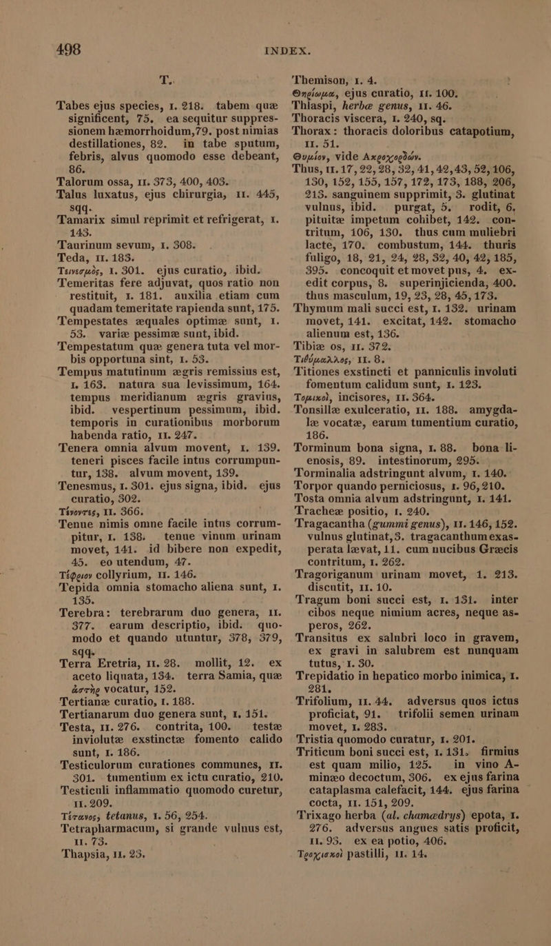 T. Tabes ejus species, 1. 218. tabem que significent, 75. ea sequitur suppres- sionem hemorrhoidum,79. post nimias destillationes, 82. in tabe sputum, febris, alvus quomodo esse debeant, 86. Talorum ossa, 11. 373, 400, 403. Talus luxatus, ejus chirurgia, 11. 445, S Tamari ‘ix simul reprimit et refrigerat, 1. 143. Taurinum sevum, I. 308. Teda, 11. 183. Tswecpos, 1.301. ejus curatio, ibid. Temeritas fere adjuvat, quos ratio non restituit, 1. 181. auxilia etiam cum quadam temeritate rapienda sunt, 175. Tempestates zquales optimze sunt, I. 53. varie pessime sunt, ibid. Tempestatum que genera tuta vel mor- bis opportuna sint, 1. 53. Tempus matutinum ægris remissius est, I. 163. natura sua levissimum, 164. tempus meridianum egris gravius, ibid. vespertinum pessimum, ibid. temporis in curationibus morborum habenda ratio, 11. 247. Tenera omnia alvum movent, 1. 139. teneri pisces facile intus corrumpun- tur, 138. alvum movent, 139. Tenesmus, 1. 301. ejus signa, ibid. curatio, 302. Tivovees, II. 366. Tenue nimis omne facile intus corrum- pitur, I. 188. tenue vinum urinam movet, 141. id bibere non expedit, 45. eo utendum, 47. Téggov collyrium, I. 146. Tepida omnia stomacho aliena sunt, 1. 135. Terebra: terebrarum duo genera, ir. 377. earum descriptio, ibid. quo- modo et quando utuntur, 378, 379, sqq. ; Terra Eretria, 11. 28. aceto liquata, 134. aorne Vocatur, 152. Tertiane curatio, 1. 188. Tertianarum duo genera sunt, x. 151. Testa, 1r. 276. contrita, 100. teste inviolute exstinctze fomento calido sunt, I. 186. Testiculorum curationes communes, II. 301. tumentium ex ictu curatio, 210. Testiculi inflammatio quomodo curetur, 11. 209. Tícravos, tetanus, Y. 56, 254. Tetrapharmacum, si grande vulnus est, Hu. 73. Thapsia, 11. 23. ejus mollit, 12. ex terra Samia, que 'Themison, 1. 4. Ongioua, ejus curatio, 1t. 100. Thlaspi, herbe genus, 11. 46. Thoracis viscera, I. 240, sq. Thorax: thoracis doloribus catapotium, 11.:51. Ovupíoy, vide Axgoxogday. Thus, 1.17, 22, 28, 32, 41, 42,43, 52, 106, 130, 152, 155, 157, 172, 173, 188, 206, 215. sanguinem supprimit, 3. glutinat vulnus, ibid. purgat, 5. rodit, 6, pituite impetum cohibet, 142. con- tritum, 106, 130. thus cum muliebri lacte, 170. combustum, 144. thuris fuligo, 18, 21, 24, 28, 32, 40, 42, 185, 395. concoquit et movet pus, 4, ex- edit corpus, 8. superinjicienda, 400. thus masculum, 19, 23, 28, 45, 173. Thymum mali succi est, 1. 132. urinam movet, 141. excitat, 142. stomacho alienum est, 136. Tibiz os, 11. 372. Tibiuarros, 11.8. Titiones exstincti et panniculis involuti fomentum calidum sunt, 1. 123. Touixol, incisores, II. 364. Tonsillz exulceratio, 11. 188. amygda- le vocate, earum tumentium curatio, 186. Torminum bona signa, 1.88. bona li- enosis, 89. intestinorum, 295. Torminalia adstringunt alvum, r. 140. Torpor quando perniciosus, 1. 96, 210. Tosta omnia alvum adstringunt, 1. 141. Trachez positio, r. 240. Tragacantha (gummi genus), 11. 146, 152. vulnus glutinat,3. tragacanthum exas- perata lzevat, 11. cum nucibus Grecis contritum, r. 262. Tragoriganum urinam movet, 1. 213. discutit, 11. 10. Tragum boni succi est, r. 151. inter cibos neque nimium acres, neque as- peros, 262. Transitus ex salubri loco in gravem, ex gravi in salubrem est nunquam tutus, I. 30. Trepidatio in hepatico morbo inimica, 1. 281. Trifolium, 11. 44. proficiat, 91. movet, I. 283. Tristia quomodo curatur, 1. 201. Triticum boni succi est, 1. 131. est quam milio, 125. in vino A- minzo decoctum, 306. ex ejus farina cataplasma calefacit, 144. ejus farina - cocta, II. 151, 209. Trixago herba (al. chamedrys) epota, 1. 276. adversus angues satis proficit, 11. 95. ex ea potio, 406. Teoxioxot pastilli, 11. 14. adversus quos ictus trifolii semen urinam firmius