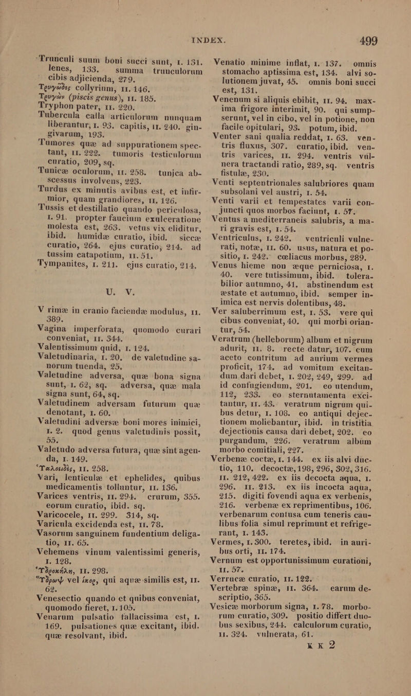 Frunculi suum boni succi sunt, I. 131. lenes, 133. summa trunculorum cibis adjicienda, 279. Tevya?ss collyrium, 11. 146. Tevyay (piscis genus), 11. 185. Tryphon pater, 11. 220. Tubercula calla articulorum nunquam liberantur, 1. 93. capitis, 11. 240. gin- givarum, 193. Tumores que ad suppurationem spec- tant, 11. 222. tumoris testiculorum curatio, 209, sq. Tunice oculorum, 11. 258. scessus involvens, 223. Turdus ex minutis avibus est, et infir- mior, quam grandiores, 11. 196. Tussis et destillatio quando periculosa, tunica ab- 1.91. propter faucium exulceratione molesta est, 263. vetus vix eliditur, ibid. humide curatio, ibid. — sicce curatio, 264. ejus curatio; 214. tussim catapotium, 11. 51. Tympanites, 1. 211. ejus curatio, 214. ad LES E V rime in cranio faciendae modulus, r1. 389. Vagina imperforata, quomodo curari conveniat, 1r. 344. Valentissimum quid, 1. 124. Valetudinaria, 1.20. de valetudine sa- norum tuenda, 25, Valetudine adversa, que bona signa sunt, 1 62, sq. adversa, que mala signa sunt, 64, sq. Valetudinem adversam futurum denotant, r. 60. Valetudini adverse boni mores inimici, I. 2. quod genus valetudinis possit, 58. Valetudo adversa futura, quz sint agen- da, 1.149, “YoArosidts, II. 258. Vari, lenticule et ephelides, quibus medicamentis tolluntur, 11. 136. Varices ventris, 11.294. crurum, 355. eorum curatio, ibid. sq. Varicocele, 11. 299. 314, sq. Varicula excidenda est, 11. 78. Vasorum sanguinem fundentium deliga- tio, IT. 65. . Vehemens vinum valentissimi generis, I. 128. *Vdcounan, II. 298. “TòpwY vel ixog, qui aquze similis est, 11. 62. Venesectio quando ct quibus conveniat, quomodo fieret, 1.105. 1 Venarum pulsatio fallacissima est, 1. 169. pulsationes que excitant, ibid. quz resolvant, ibid. que 499 Venatio minime inflat, 1. 137. ' omnis stomacho aptissima est, 134. alvi so- lutionem juvat, 45. omnis boni succi est, 131. Venenum si aliquis ebibit, rr. 94. max- ima frigore interimit, 90. qui sump- serunt, vel in cibo, vel in potione, non facile opitulari, 93. potum, ibid. Venter sani qualia reddat, 1. 63. ven- tris fluxus, 307. curatio, ibid. ven- tris varices, II. 294. ventris vul- nera tractandi ratio, 289, sq. ventris fistulae, 230. Venti septentrionales salubriores quam subsolani vel austri, 1. 54. Venti varii et tempestates varii con- juncti quos morbos faciunt, 1. 5T. Ventus a mediterraneis salubris, a ma- ri gravis est, 1. 54. Ventriculus, r. 242. ventriculi vulne- rati, note, 11. 60. usus, natura et po- sitio, 1. 242. cceliacus morbus, 289. Venus hieme non zque perniciosa, 1. 40. vere tutissimum, ibid. tolera- bilior autumno, 41. abstinendum est estate et autumno, ibid. semper in- imica est nervis dolentibus, 49. Ver saluberrimum est, 1. 53. vere qui cibus conveniat, 40, qui morbi orian- tur, 54. Veratrum (helleborum) album et nigrum adurit, 11. 8. recte datur, 107. cum aceto contritum ad aurium vermes proficit, 174. ad vomitum excitan- dum dari debet, 1. 202, 249, 299. ad id confugiendum, 201. eo utendum, 112, 233. eo sternutamenta exci- tantur, rr. 43. veratrum nigrum qui- bus detur, 1. 108. eo antiqui dejec- tionem moliebantur, ibid. in tristitia. dejectionis causa dari debet, 202. eo purgandum, 226. veratrum album morbo comitiali, ?27. Verbene coctz,r.144. ex iis alvi duc- tio, 110. decocte, 198, 296, 302, 316. I. 212,422. ex iis decocta aqua, I. 296. 1. 213. ex iis incocta aqua, 215. digiti fovendi aqua ex verbenis, 216. verbene ex reprimentibus, 106. verbenarum contusa cum teneris cau- libus folia simul reprimunt et refrige- rant, I. 143. Vermes, 1. 300. teretes, ibid. bus orti, 11. 174. Vernum est opportunissimum curationi, II. 57. Verruce curatio, 1I. 122. Vertebre spine, II. 364. scriptio, 365. Vesicze morborum signa, 1. 78. morbo- rum curatio, 309. positio differt duo- bus sexibus, 244. calculorum curatio, 1.324. vulnerata, 61. aah in auri- earum de-