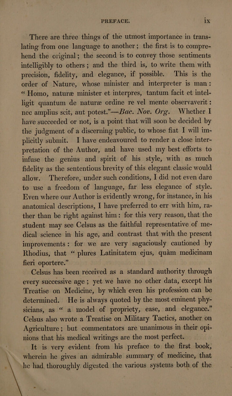 There are three things of the utmost importance in trans- lating from one language to another; the first is to compre- hend the original; the second is to convey those sentiments intelligibly to others; and the third is, to write them with precision, fidelity, and elegance, if possible. This is the order of Nature, whose minister and interpreter is man: * Homo, nature minister et interpres, tantum facit et intel- ligit quantum de nature ordine re vel mente observaverit : nec amplius scit, aut potest.— Bac. Nov. Org. Whether I have succeeded or not, is a point that will soon be decided by the judgment of a discerning publie, to whose fiat I will im- plicitly submit. I have endeavoured to render a close inter- pretation of the Author, and have used my best efforts to infuse the genius and spirit of his style, with as much fidelity as the sententious brevity of this elegant classic would allow. Therefore, under such conditions, I did not even dare to use a freedom of language, far less elegance of style. Even where our Author is evidently wrong, for instance, in his anatomical descriptions, I have preferred to err with him, ra- ther than be right against him: for this very reason, that the student may see Celsus as the faithful representative of me- dical science in his age, and contrast that with the present improvements: for we are very sagaciously cautioned by Rhodius, that * plures Latinitatem ejus, quàm medicinam fierl oportere. Celsus has been received as a standard authority through every successive age ; yet we have no other data, except his Treatise on Medicine, by which even his profession can be determined. He is always quoted by the most eminent phy- sicians, as “ a model of propriety, ease, and elegance. Celsus also wrote a Treatise on Military Tactics, another on Agriculture; but commentators are unanimous in their opi- nions that his medical writings are the most perfect. It is very evident from his preface to the first book, wherein he gives an admirable summary of medicine, that he had. thoroughly digested the various systems both of the