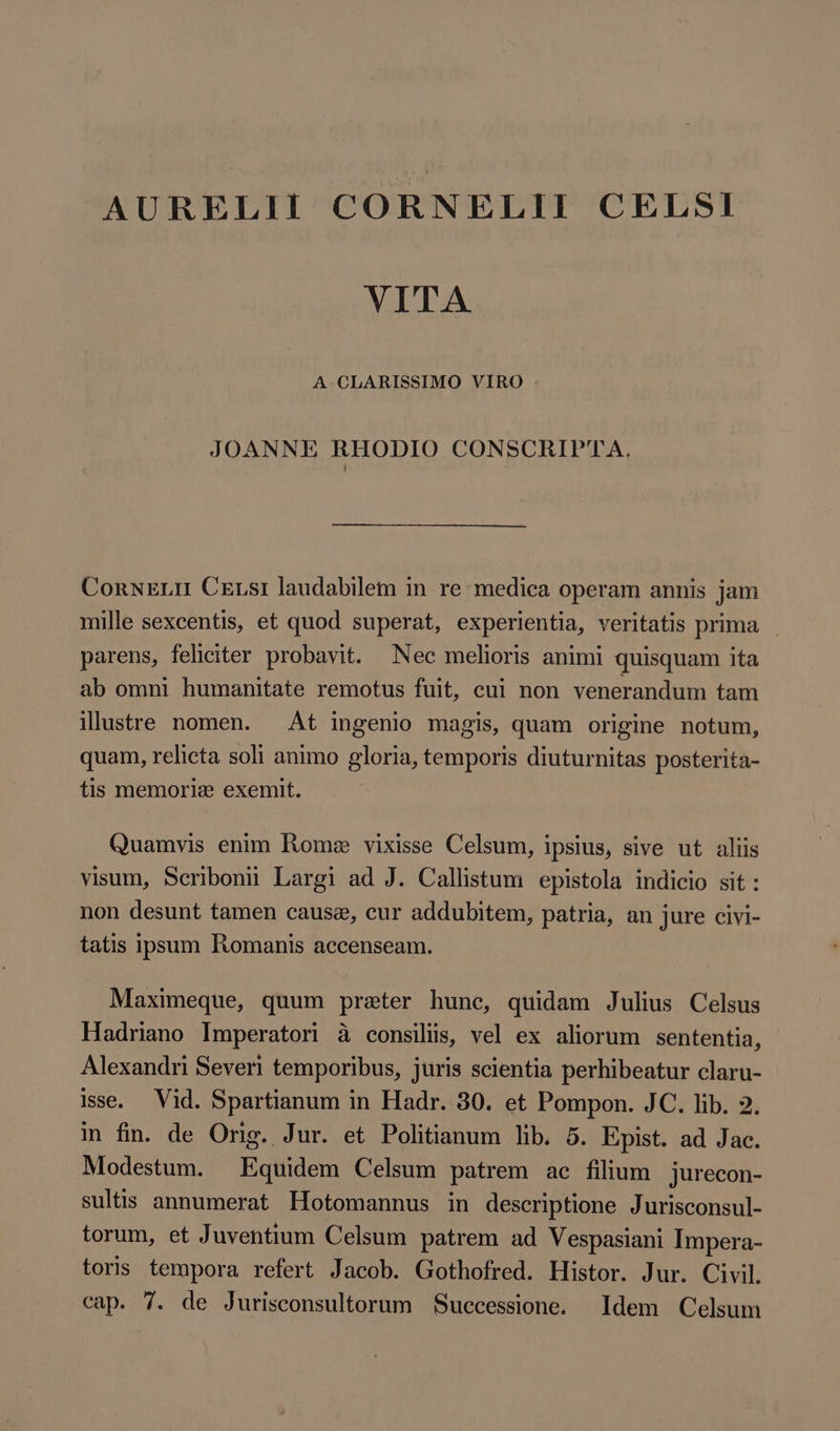 AURELII CORNELII CELSI VITA A. CLARISSIMO VIRO | JOANNE RHODIO CONSCRIPTA. ConxELII Cexsi laudabilem in re medica operam annis jam mille sexcentis, et quod superat, experientia, veritatis prima parens, feliciter probavit. Nec melioris animi quisquam ita ab omni humanitate remotus fuit, cui non venerandum tam illustre nomen. At ingenio magis, quam origine notum, quam, relicta soli animo gloria, temporis diuturnitas posterita- tis memorie exemit. Quamvis enim Rome vixisse Celsum, ipsius, sive ut aliis visum, Seribonii Largi ad J. Callistum epistola indicio sit: non desunt tamen cause, cur addubitem, patria, an jure civi- tatis ipsum Romanis accenseam. Maximeque, quum preter hune, quidam Julius Celsus Hadriano Imperatori à consilis, vel ex aliorum sententia, Alexandri Severi temporibus, juris scientia perhibeatur claru- isse. Vid. Spartianum in Hadr. 30. et Pompon. JC. lib. 2. in fin. de Orig. Jur. et Politianum lib. 5. Epist. ad Jac. Modestum. Equidem Celsum patrem ac filium jurecon- sultis annumerat Hotomannus in descriptione Jurisconsul- torum, et Juventium Celsum patrem ad Vespasiani Impera- toris tempora refert Jacob. Gothofred. Histor. Jur. Civil. cap. 7. de Jurisconsultorum Successione. Idem Celsum