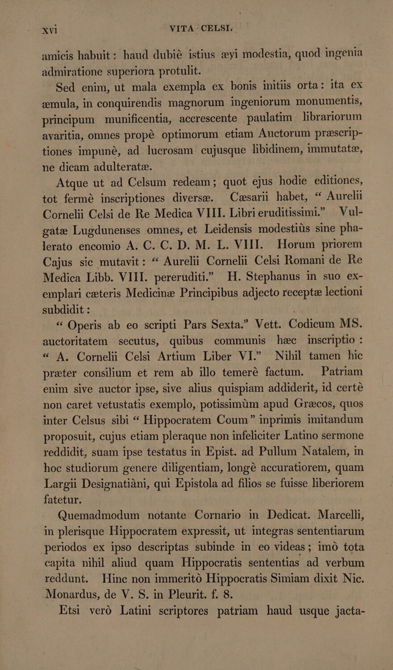 amicis habuit: haud dubié istius «yi modestia, quod ingenia admiratione superiora protulit. Sed enim, ut mala exempla ex bonis intüs orta: ita ex æmula, in conquirendis magnorum ingeniorum monumentis, principum munificentia, accrescente paulatim librariorum avaritia, omnes propé optimorum etiam Auctorum przeserip- tiones impuné, ad lucrosam cujusque WO a immutatz, ne dicam adulteratz. Atque ut ad Celsum redeam ; quot ejus hodie editiones, tot fermé inscriptiones diverse. ^ Caesarii habet, “ Aurelii Cornelii Celsi de Re Medica VIII. Libri eruditissimi.” Vul- gate Lugdunenses omnes, et Leidensis modestiüs sine pha- lerato encomio A. C. C. D. M. L. VIII. Horum priorem Cajus sic mutavit: * Aurelii Cornelii Celsi Romani de Re Medica Libb. VIII. pereruditi.^ H. Stephanus in suo ex- emplari ceteris Medicine Principibus adjecto recepte lectioni subdidit : * Operis ab eo scripti Pars Sexta. Vett. Códunim MS. auctoritatem secutus, quibus communis hæc inscriptio 4 * A. Corneli Celsi Artium Liber VL Nihil tamen hic preter consilium et rem ab illo temerè factum. Patriam enim sive auctor ipse, sive alius quispiam addiderit, id certé non caret vetustatis exemplo, potissimüm apud Grecos, quos inter Celsus sibi * Hippocratem Coum” inprimis imitandum proposuit, cujus etiam pleraque non infeliciter Latino sermone reddidit, suam ipse testatus in Epist. ad Pullum Natalem, in hoc studiorum genere diligentiam, longé accuratiorem, quam Largii Designatiàni, qui Epistola ad filios se fuisse liberiorem fatetur. Quemadmodum notante Cornario in Dedicat. Marcelli, in plerisque Hippocratem expressit, ut integras sententiarum periodos ex ipso descriptas subinde in eo xtd: ; imo tota capita nihil aliud quam Hippocratis sententias ad verbum reddunt. Hinc non immeritó Hippocratis Simiam dixit Nic. Monardus, de V. S. in Pleurit. f. 8. Etsi veró Latini scriptores patriam haud usque jacta-