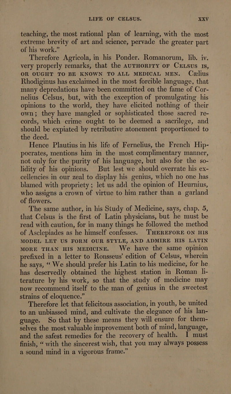 teaching, the most rational plan of learning, with the most extreme brevity of art and science, pervade the greater part of his work. | Therefore Agricola, in his Ponder. Romanorum, lib. iv. very properly remarks, that the AvTHORITY oF CELsUS Is, OR OUGHT TO BE KNOWN TO ALL MEDICAL MEN. Celius Rhodiginus has exclaimed in the most forcible language, that many depredations have been committed on the fame of Cor- nelius Celsus, but, with the exception of promulgating his opinions to the world, they have elicited nothing of their own; they have mangled or sophisticated those sacred re- cords, which crime ought to be deemed a sacrilege, and should be expiated by retributive atonement proportioned to the deed. l Hence Plautius in his life of Fernelius, the French Hip- pocrates, mentions him in the most complimentary manner, not only for the purity of his language, but also for the so- lidity of his opinions. But lest we should overrate his ex- cellencies in our zeal to display his genius, which no one has blamed with propriety; let us add the opinion of Heurnius, who assigns a crown of virtue to him rather than a garland of flowers. The same author, in his Study of Medicine, says, chap. 5, that Celsus is the first of Latin physicians, but he must be read with caution, for in many things he followed the method of Asclepiades as he himself confesses. ‘THEREFORE ON HIS MODEL LET US FORM OUR STYLE, AND ADMIRE HIS LATIN MORE THAN HIS MEDICINE. We have the same opinion - prefixed in a letter to Ronsseus’ edition of Celsus, wherein he says, “ We should prefer his Latin to his medicine, for he has deservedly obtained the highest station in Roman li- terature by his work, so that the study of medicine may ‘now recommend itself to the man of genius in the sweetest strains of eloquence.” Therefore let that felicitous association, in youth, be united to an unbiassed mind, and cultivate the elegance of his lan- guage. So that by these means they will ensure for them- selves the most valuable improvement both of mind, language, and the safest remedies for the recovery of health. I must — finish, “ with the sincerest wish, that you may always possess a sound mind in a vigorous frame.”