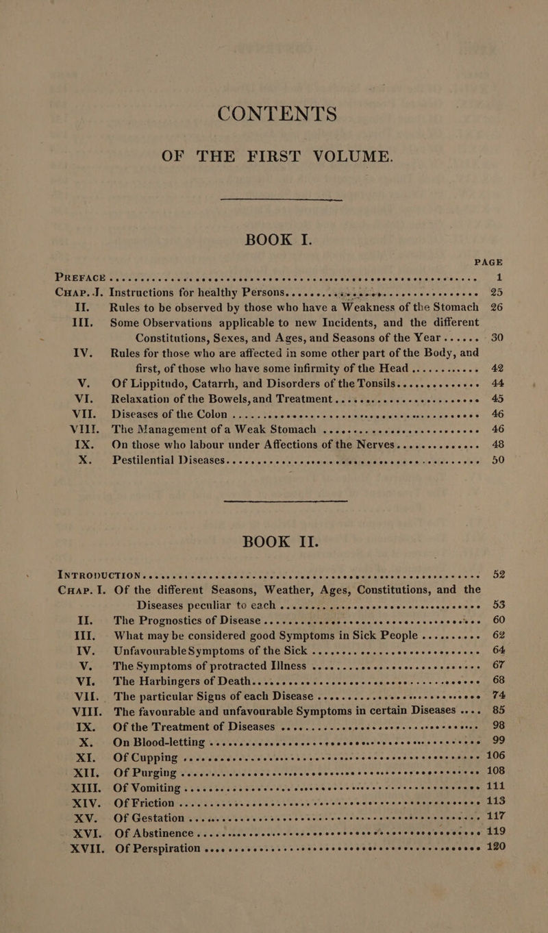 CONTENTS OF THE FIRST VOLUME. BOOK I PAGE PREFACE ......eeecee ie ee eecosoostoso sooo oe aas esessoosccoccesooceccee Cuap..J. Instructions for healthy Persons....... cese eese eee 25 II. . Rules to be observed by those who have a Weakness of the Stomach 26 III. Some Observations applicable to new Incidents, and the different Constitutions, Sexes, and Ages, and Seasons of the Year ...... -30 IV. Rules for those who are affected in some other part of the Body, and first, of those who have some infirmity of the Head ............ 42 V. Of Lippitudo, Catarrh, and Disorders of the Tonsils. ............. 44 VI. Relaxation of the Bowels,and Treatment .......... eee ei ees aim. 40 VII. Diseases of the Colon ...... peer MH m sitio d eje eri iro eo 46 VIII. The Management of a Weak Stomach .......... ly MP UST PM .. 46 IX. On those who labour under Affections of the Nerves........ Gercece 45 X. Pestilential Diseases. .......cercccccccccweessenecdessesicscesive 50 BOOK II. ÍNTRODUCTION.....e4eseosssosscusoesoseassvescsnvesseveveeceosoeecoe 52 CHAP. I. Of the different Seasons, Weather, Ages, Constitutions, and the Diseases peculiar to each ME AT A A. II. The Prognostics of Disease....... Pono a E E covacchsccsestss 60 III. What may be considered good Symptoms in Sick People .......... 62 IV. UnfavourableSymptoms of the Sick ........ cce erre 64 V. TheSymptoms of protracted Illness ........ Ae vResvevedusqisvsi a Oe VI. The Harbingers of Death.. ......cecccccccecscvcccerssees evevsci 00 VII. The particular Signs of each Disease .......... Sable dtcsnesescseose 94 VIII. The favourable and unfavourable Symptoms in certain Diseases .... 85 IX. Of the Treatment of Diseases ..........+0+ Sie ces p eve ssh sche PRISE IS X. On Blood-letting ......ccccsccccccccsvcvcccessoasccvercsesessees 99 XI. Of Cupping ............* Bales see Meer as ae coves ae 90 eae iss 106 XII. Of Purging ........ccccccccccenecccvcssoccccsccososecesssecces 108 XIII. Of Vomiting ........cccee esses conccceccc cesses ccccens «vesveane 111 XIV. OffFriction ........ Laos Et UTI E Ves tee arva TP 113 XV. Of Gestation ... eccesso hah €» eoru sio Lae XVI. OfAbstinence..... see eese esos ooosoo o eocooosovocceceee 119 XVII. Of Perspiration 2... ccecsessssecesccccvscoverscseevcerscccseee 120