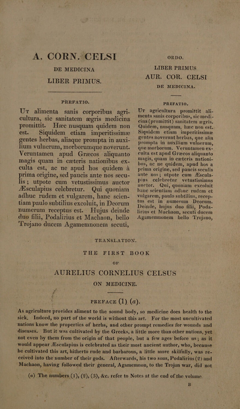 A. CORN. CELSI DE MEDICINA LIBER PRIMUS. PREFATIO. UT alimenta sanis corporibus agri- cultura, sic sanitatem egris medicina promittit. Hæc nusquam quidem non est. Siquidem etiam imperitissimze gentes herbas, aliaque prompta in auxi- lium vulnerum, morborumque noverunt. Veruntamen apud Grecos aliquanto magis quam in cseteris nationibus ex- ORDO. LIBER PRIMUS AUR. COR. CELSI DE MEDICINA. — PREFATIO. Ur agricultura promittit ali- menta sanis corporibus, sic medi- cina (promittit) sanitatem egris. Quidem, nusquam, hzc non est. Siquidem etiam imperitissime gentes noverunt herbas, que alia prompta in auxilium vulnerum, que morborum. Veruntamen ex- culta est apud Grecos aliquanto magis, quam in ceteris nationi- bus, ac ne quidem, apud hos a prima origine, sed paucis seculis ante nos; utpote cum Æscula- pius celebretur vetustissimus auctor. Qui, quoniam excoluit hanc scientiam adhuc rudem et vulgarem, paulo subtilius, recep- tus est in numerum ‘Deorum. Deinde, hujns duo filii, Poda- lirins et Machaon, secuti ducem Agamemnonem bello Trojano, culta est, ac ne apud hos quidem à prima origine, sed paucis ante nos secu- lis; utpote cum vetustissimus auctor ZEsculapius celebretur. Qui quoniam adhuc rudem et vulgarem, hanc scien- tiam paulo subtilius excoluit, in Deorum numerum receptus est. Hujus deinde duo filii, Podalirius et Machaon, bello Trojano ducem Agamemnonem secuti, TRANSLATION. THE FIRST BOOK or AURELIUS CORNELIUS CELSUS ON MEDICINE. 4 p A : PREFACE (1) (a). As agriculture provides aliment to the sound body, so medicine does health to the sick, Indeed, no part of the world is without this art. For the most uncultivated nations know the properties of herbs, and other prompt remedies for wounds and diseases. But it was cultivated by the Greeks, a little more than other nations, yet. not even by them from the origin of that people, but a few ages before us; as it would appear /Esculapius is celebrated as tlieir most ancient author, who, because he cultivated this art, hitherto rude and barbarous, a little more skilfully, was re- ceived into the number of their gods. Afterwards, his two sons, Podalirius (2) and Machaon, having followed their general, Agamemnon, to the Trojan war, did not (a) The numbers, (1); (2), (3), &amp;c. refer to Notes at the end of the volume. B w