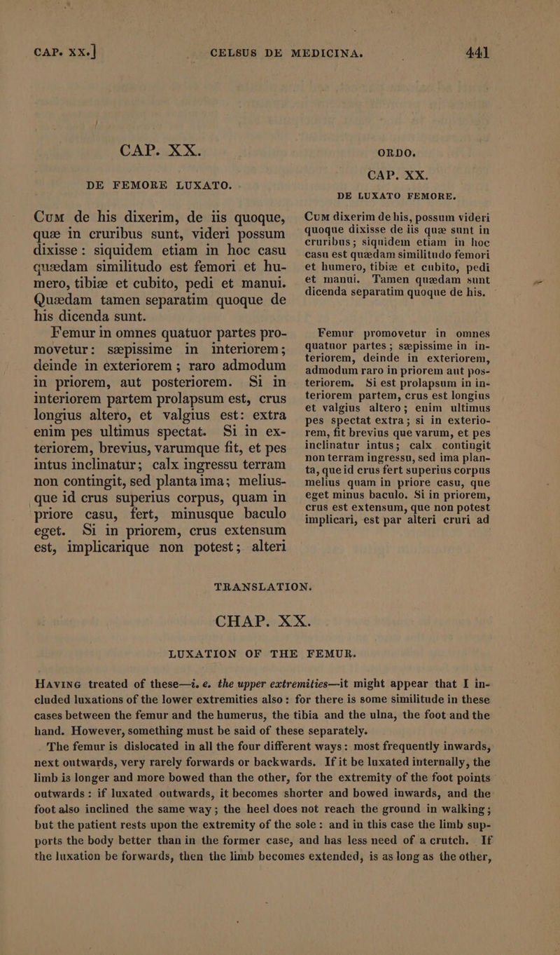 CAP. XX. DE FEMORE LUXATO. Cum de his dixerim, de iis quoque, que in cruribus sunt, videri possum dixisse: siquidem etiam in hoc casu quadam similitudo est femori et hu- mero, tibiae et cubito, pedi et manui. Quzedam tamen separatim quoque de his dicenda sunt. Femur in omnes quatuor partes pro- movetur: sepissime in interiorem; deinde in exteriorem ; raro admodum in priorem, aut posteriorem. Si in interiorem partem prolapsum est, crus longius altero, et valgius est: extra enim pes ultimus spectat. Si in ex- teriorem, brevius, varumque fit, et pes intus inclinatur; calx ingressu terram non contingit, sed plantai ima; melius- que id crus superius corpus, quam in priore casu, fert, minusque baculo ORDO. CAP. XX. DE LUXATO FEMORE. Cum dixerim de his, possum videri quoque dixisse de iis quze sunt in cruribus; siquidem etiam in hoc casu est quzedam similitudo femori et humero, tibiz et cubito, pedi et manui. Tamen quzdam sunt dicenda separatim quoque de his. Femur promovetur in omnes quatuor partes; szepissime in in- teriorem, deinde in exteriorem, admodum raro in priorem aut pos- teriorem, Si est prolapsum in in- teriorem partem, crus est longius et valgius altero; enim ultimus pes spectat extra; si in exterio- rem, fit brevius que varum, et pes inclinatur intus; calx. contingit non terram ingressu, sed ima plan- ta, que id crus fert superius corpus melius quam in priore casu, que eget minus baculo. Si in priorem, crus est extensum, que non potest implicari, est par alteri cruri ad eget. Si in priorem, crus extensum est, implicarique non potest; alteri TRANSLATION. CHAP. XX. LUXATION OF THE FEMUR. HaAvine treated of these—i. e. the upper extremities—it might appear that I in- cluded luxations of the lower extremities also: for there is some similitude in these cases between the femur and the humerus, the tibia and the ulna, the foot and the hand. However, something must be said of these separately. 'The femur is dislocated in all the four different ways: most frequently inwards, next outwards, very rarely forwards or backwards. If it be luxated internally, the limb is longer and more bowed than the other, for the extremity of the foot points outwards: if luxated outwards, it becomes shorter and bowed inwards, and the foot also inclined the same way; the heel does not reach the ground in walking; but the patient rests upon the extremity of the sole: and in this case the limb sup- ports the body better than in the former case, and has less need of a crutch. If the luxation be forwards, then the limb becomes extended, is as long as the other,