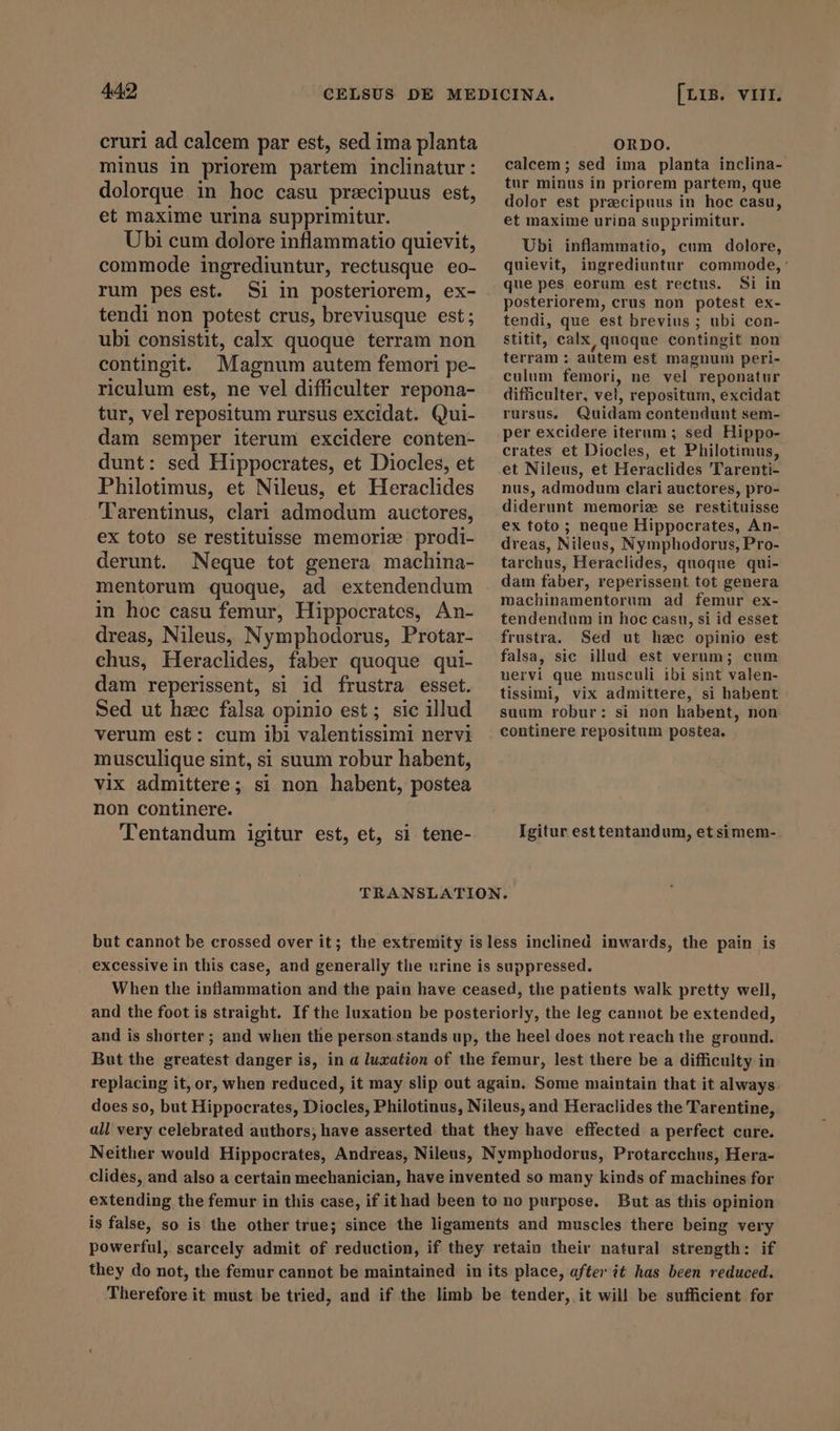 cruri ad calcem par est, sed ima planta minus in priorem partem inclinatur: dolorque in hoc casu precipuus est, et maxime urina supprimitur. Ubi cum dolore inflammatio quievit, commode ingrediuntur, rectusque eo- rum pes est. Si in posteriorem, ex- tendi non potest crus, breviusque est; ubi consistit, calx quoque terram non contingit. Magnum autem femori pe- riculum est, ne vel difficulter repona- tur, vel repositum rursus excidat. Qui- dam semper iterum excidere conten- dunt: sed Hippocrates, et Diocles, et Philotimus, et Nileus, et Heraclides Tarentinus, clari admodum auctores, ex toto se restituisse memoriæ: prodi- derunt. Neque tot genera machina- mentorum quoque, ad extendendum in hoc casu femur, Hippocrates, An- dreas, Nileus, Nymphodorus, Protar- chus, Heraclides, faber quoque qui- dam reperissent, si id frustra esset. Sed ut hzc falsa opinio est; sic illud verum est: cum ibi valentissimi nervi musculique sint, si suum robur habent, vix admittere; si non habent, postea non continere. Tentandum igitur est, et, si tene- ORDO. calcem; sed ima planta inclina- tur minus in priorem partem, que dolor est pracipuus in hoc casu, et maxime urina supprimitur. Ubi inflammatio, cum dolore, quievit, ingrediuntur commode, ' que pes eorum est rectus. Si in posteriorem, crus non potest ex- tendi, que est brevius ; ubi con- stitit, calx quoque contingit non terram : autem est magnum peri- culum femori, ne vel reponatur difficulter, vel, repositum, excidat rursus, Quidam contendunt sem- per excidere iterum ; sed Hippo- crates et Diocles, et Philotimus, et Nileus, et Heraclides Tarenti- nus, admodum clari auctores, pro- diderunt memoriz se restituisse ex foto ; neque Hippocrates, An- dreas, Nileus, Nymphodorus, Pro- tarchus, Heraclides, quoque qui- dam faber, reperissent tot genera machinamentorum ad femur ex- tendendum in hoc casu, si id esset frustra. Sed ut hac opinio est falsa, sic illud est verum; cum uervi que musculi ibi sint valen- tissimi, vix admittere, si habent suum robur: si non habent, non continere repositum postea. Igitur esttentandum, et simem- and the foot is straight. If the luxation be posteriorly, the leg cannot be extended, and is shorter ; and when the person stands up, the heel does not reach the ground. But the greatest danger is, in a luxation of the femur, lest there be a difficulty in replacing it, or, when reduced, it may slip out again. Some maintain that it always does so, but Hippocrates, Diocles, Philotinus, Nileus, and Heraclides the Tarentine, all very celebrated authors; have asserted that they have effected a perfect cure. Neither would Hippocrates, Andreas, Nileus, Nymphodorus, Protarcchus, Hera- clides, and also a certain mechanician, have invented so many kinds of machines for extending the femur in this case, if ithad been to no purpose. But as this opinion is false, so is the other true; since the ligaments and muscles there being very powerful, scarcely admit of reduction, if they retain their natural strength: if they do not, the femur cannot be maintained in its place, after it has been reduced. Therefore it must be tried, and if the limb be tender, it will be sufficient for