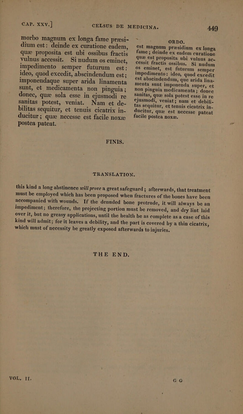 CAP. Xxv.] dium est: deinde ex curatione eadem, quai proposita est ubi ossibus fractis vulnus accessit. Sinudum os eminet, impedimento semper futurum est: ideo, quod excedit, abscindendum est; imponendaque super arida linamenta sunt, et medicamenta non pinguia; donec, quz sola esse in ejusmodi re sanitas potest, veniat. Nam et de- bilitas sequitur, et tenuis cicatrix in- ducitur; quae necesse est facile nox» postea pateat. FINIS. 449 ORDO. est magnum presidium ex longa fame; deinde ex eadem curatione que est proposita ubi vulnus ac- cessit fractis ossibus. Si nudum os eminet, est futurum semper impedimento: ideo, quod excedit est abscindendum, que arida lina- menta sunt imponenda super, et non pinguia medicamenta ; donec sanitas, quæ sola potest esse in re ejusmodi, veniat; nam et debili- tas sequitur, et tenuis cicatrix in- ducitur, qua est necesse pateat facile postea noxa». VOL, it. GG