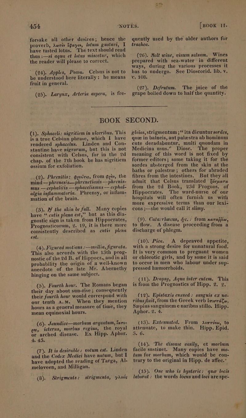 forsake all other desires; hence the. proverb, Aer» payor, lotum gustavi, I have tasted lotus. The text should read thus:—si aqua et lotus miscetur, which the reader will please to correct.  (94). Apples, Poma. Celsus is not to be understood here literally: he means fruit in general. (25). Larynx, Arteria aspera, is fre- 15. quently used by the older authors for trachea. é (26). Salt wine, vinum salsum. Wines prepared with sea-water in different ways, during the various processes it has to undergo. See Dioscorid. lib. v. ‘c. 108. (27). Defrutum. The juice of the grape boiled down to half the quantity. (1). Sphaceli: nigritiem in ulceribus. This is a true Celsian phrase, which 1 have rendered sphacelus. Linden and Con- stantine have nigrorum, but this is not consistent with Celsus, for in the 2d chap. of the 7th book he has nigritiem ossium for exfoliation. i (2). Phrenitis: Qesviris, from $e», the mind — phrenesis—phrenetiasis — phrenis- mus — cephalitis — sphacelismus — cephal- algia inflammatoria. Phrensy, or inflam- mation of the brain. (3). M the skin be full. Many copies have “ cutis plana est, but as this dia- gnostic sign is taken from Hippocrates, Prognosticorum, 2. 19, it is there more consistently described as cutis plena est. (4). Figured motions :—wmollia, figurata. This also accords with the 13th prog- nostic of the 2d B. of Hippocr., and in all probability the origin of a well-known anecdote of the late Mr. Abernethy hinging on the same subject. (5). Fourth hour. 'The Romans began their day about sun-rise; consequently their fourth hour would correspond with our tenth A.M. When they mention hours as a general measure of time, they mean equinoxial hours. = (6). Jaundice—morbum arquatum, zrs- gos, icterus, morbus regius, the royal or arched disease. Ex Hipp. Aphor. 4. 43. (7). It is desirable: votum est. Linden ` and the Codex Medici have natum, but I have adopted the reading of Targa, Al- meloveen, and Milligan. (8). Strigments: strigmenta, yXoós gloios, strigmentum ; “‘ ita dicuntur sordes, que in balneis, aut palzestra ab hominuni cute deradabuntur, multi quondam in Medicina usus. Diosc. The proper meaning of this word is not fixed by — former editors; some taking it for the sordes absterged from the skin at the baths or palestre; others for abraded fibres from the intestines. But they all admit that Celsus translated Zózuazz from the 2d Book, 25d Prognos, of Hippocrates. The ward-nurse of our hospitals will often furnish us witli more expressive terms than our lexi- cons ;—she would call it slimy. (9). Catarrhecus, &amp;c. : from xarappia, to flow. A disease proceeding from a discharge of phlegm. (10). Pica. A depraved appetite, with a strong desire for unnatural food. It is very common to pregnant women or chlorotic girls, and by some it is said to occur in men who labour under sup- pressed hemorrhoids. (11). Dropsy, Aqua inter cutem, This is from the Prognostics of Hipp. 2. 2. (12). Epistaxis ensued: sanguis ex na- ribus fluit, from the Greek verb iziecZZo. Se pius sanguinem e naribus stillo. Hipp. Aphor. 2. 4. (13). Extenuated. From aAcrrivw, to attenuate, to make thin. Hipp. Epid. e 6. (14). The disease easily, et morbum facile sustinet. Many copies have mo- tum for morbum, which would: be con- trary to the original in Hipp. de affec.“ (15). One who is hysteric: que lacis laborat : the words locus and loci are spe-