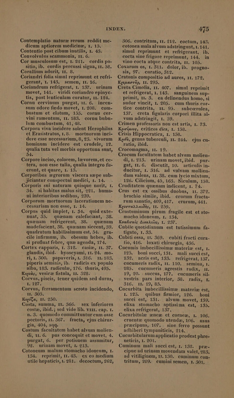 Contemplatio naturz rerum reddit me- dicum aptiorem medicine, 1. 15. Contentio post cibum inutilis, r. 43. Convolvulus scammonia, II. 6. Cor musculosum est, 1. 241. cordis po- sitio, ib. cordis percussi signa, 11. 58. Corallium adurit, Ir. 8. Coriandri folia simul reprimunt et refri- gerant, I. 143. semen, Ir. 16. Coriandrum refrigerat, 1. 137. urinam movet, 141. . viridi coriandro epinyc- tis, post lenticulam curatur, 11. 124. Cornu cervinum purgat, 11. 6. incen- sum odore fædo movet, 1.208. com- bustum et elotum, 155. cornu cer- vini ramentum, 11. 183. cornu bubu- lum combustum, 41, 48. Corpora viva incidere solent Herophilus et Erasistratus, 1.8. mortuorum inci- dere esse necessarium, 8, 23. vivorum hominum incidere est crudele, 12. qualia tuta vel morbis opportuna sunt, 54. Corpore inciso, colorem, lz vorem,et ce- tera, non esse talia, qualia integro fu- erunt, et quare, I. 13. Corporibus egrorum viscera sepe sub- jiciantur conspectui medici, t. 14. Corporis sui naturam quisque norit, r. 34. sihabitus malus.sit, 221. huma- ni interioribus sedibus, 239. Corporum mortuorum lacerationem ne- cessariam non esse, I. 14. Corpus quid implet, r. 34. quid exte- nuat, 35. quanam calefaciant, 38. quaenam refrigerent, 38. quaenam madefacient, 38. queenam siccent, 39. quadratum habilissimum est, 54. gra- cile infirmum, ib. obesum hebes, ib. si profluat febre, que agenda, 174. Cortex capparis, 1. 212. casiz, ir. 37. glandis, ibid. hyoscyami, 11.24. mo- ri, I. 300. papaveris, I. 316. 11.183. piperis seminis, ib. radicis ex populo alba, 183. radicule, 176. thuris, 495. Koguas, vesicae fistula, 11. 328. Corvus, piscis, tener quidem sed durus, I. 127. Corvus, ferramentum scroto incidendo, Ir. 305. KogdGa, II. 250. Costa, summa, II. 366. sex inferiores costae, ibid. ; sed vide lib. vrrr. cap. r. n. 3. quomodo committuntur cum osse pectoris, 11. 367. fracta, ejus chirur- gia, 404, sqq. Costum facultatem habet alvum molien- di, 11.6. pus concoquit et movet, 4. purgat, 6. per potionem assumitur, 92, urinam movet, I. 213. Cotoneum malum stomacho idoneum, 1. 134. reprimit, II. 43. ex eo medium utile hepaticis, r. 281. decoctum, 262, 415 306. contritum, 11. 212. coctum, 143. cotonea mala alvum adstringunt, 1.141, simul reprimunt et refrigerant, ib. cocta sine frigore reprimunt, 144. in vino cocta atque contrita, rr. 105. Coxarum os, 1. 311. dolor, ib. progno- sis, 97. curatio, 312. Cratonis compositio ad aures, 11. 172. Keswacrnp, II. 295. Creta Cimolia, 11. 407. et refrigerat, I. 143. sanguinem sup- primit, 11. 3. ea delinendus homo, si sudor vincit, I. 205. cum thuris cor- tice contrita, 11. 95. subccerulea, 137. creta figularis corpori illita al- vum adstringit, 1. 39. Crimen professoris non est artis, 1. 73. Keisiwous, criticos dies, 1. 158. 2risis Hippocratica, 1. 158. Kein, genus tuberculi, rr. 244. ratio, ibid. Crocomagma, 11. 19. Crocum facultatem habet alvum molien- di, 1. 213. urinam movet, ibid. pur- gat, I1. 6. discutit, 10. articulis in- ducitur, r. 316. ad vulvam mollien- dam valens, 11. 38. cum lycio mixtum, 126. Cilicium, 45, 163. Siculum, 158. Cruditatem quenam indicent, 1. 74. Crus est ex ossibus duobus, ri. 372. brachio simile, ibid. crurum fracta- rum sanatio, 409, 417. crurum, 441. Kevoraaraceions, II 259. Crustuminum pirum fragile est et sto- macho idoneum, I. 134, Koabioxos Asonrcios, I. 237. Cubile quotidianum est tutissimum fa- tigato, I. 33. Cubiti ossa, 11. 369. cubiti fracti cura- tio, 416. luxati chirurgia, 436. Cucumis imbecillissimz materiz est, 1. 125, boni succi, 131. mali succi est, 132. acris est, 133. refrigerat, 137. cucumeris radix, 1r. 110. semiua, 1. 285. cucumeris agrestis radix, ir. 19, 20. ı succus, 177. cucumeris sil- vestris. pars interior, 38. radix, r. 9164. 1E9»195:85. Cucurbita imbecillissimze materia est, I. 125. quibus firmior, 126. boni succi est, 131. alvum movet, 139. elixa stomacho aptissima est, 135. elixa refrigerat, 137. Cucurbitule æneæ et corner, 1. 106. cruente quomodo utende, 106. usus precipuus, 107. . sine ferro possunt adhiberi tympaniticis, 214. Cucurbitularum applicatio prodest phre- neticis, 1. 201. Cuminum mali succi est, 1. 132. præ- cipue ad urinam movendam valet, 283, ad vitiliginem, 1r. 130. cuminum con- tritum, 209. cumini semen, 1. 301. simul reprimit ejus cu-