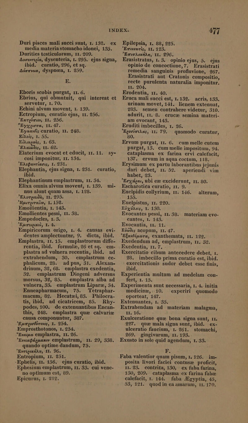 media materia stomacho idonei, 135. Durities testiculorum, 11. 209. Auctyrtoía, dysenteria, 1. 295. ejus signa, ibid. curatio, 296, et sq. Avervuae, dyspnoea, I. 259. E. Eboris scobis purgat, r1. 6. Ebrius, qui obmutuit, qui intereat et servetur, I. 70. Echini alvum movent, 1. 139. Ectropium, curatio ejus, 11. 256. Exreoriwy, II. 256. Eyxere, IL 47. ’Eyxavéls curatio, 11. 248. EiXse, 1. 55. Eiduxewis, Y. 63. Eraiades, VI. 69. Elaterium evocat et educit, 11. 11. sy- cosi imponitur, II. 134. EAsQaveíacis, 1. 231. : Elephantia, ejus signa, 1. 281. curatio, ibid. Elephantinum emplastrum, 11. 34. ' Elixa omnia alvum movent, 1. 159. mi- nus alunt quam assa, I. 128. EAvTQ0507, II. 295. “Husresraiov, Y. 159. Emoilientia, 1. 143. Emollientes pessi, 11. 38. -Empedocles, 1. 3. Epezéigixol, Y. 4. Empiricorum origo, 1. 4. causas evi- dentes amplectuntur, 9. dicta, ibid. Emplastra, 1r. 15. emplastrorum diffe- rentia, ibid. formule,26 et sq. em- plastra ad vulnera recentia, ibid. ad extrahendum, 30. emplastrum ce- phalicum, 28. ad pus, 31. Alexan- drinum, 32, 68. emplastra exedentia, 32. emplastrum Diogeni adversus morsus, 32, 85. emplastra alba ad vulnera, 33. emplastrum Lipare, 34. Enneapharmacum, 75. Tetraphar- macum, 82. Hecatzi,83. Philocra- tis, ibid. ad cicatricem, 85. Rhy- podes, 100. de extenuantibus Encan- this, 248. emplastra que calvariz causa componuntur, 387. Eumcocboroves, 1. 254, Emprosthotonos, 1. 254. Evaswe emplastra, II. 26. Ev»»tzQ&amp;puaxo» emplastrum, 11. 29, 338. quando optime dandum, 75. Evrégoxyan, II. 96. Entropium, II. 251. -Ephélis, ir. 136. ejus curatio, ibid. Ephesium emplastrum, 11. 33. cui vene- no optimum est, 89. Epicurus, 1. 212. 477 Exwvouxzels, II. 123. 'EsumXoxÁAn, X1. 296. Erasistratus, 1. 3. opinio ejus, 5. ejus opinio de concoctione,7. Erasistrati remedia sanguinis profluvione, 267. Erasistrati aut Cratonis compositio, recte purulenta naturalia imponitur. II. 204. Erodentia, 11. 40. Eruca mali succi est, 1.132. acris, 133. urinam movet, 141. lienem extenuat, 283. semen contrahere videtur, 310. adurit, 11. 8. erucæ semina materi- am evocant, 143. Eruditi imbecilles, 1. 26. EgucízsAws, 11. 79. quomodo curatur, 80. Ervum purgat, 11. 6. cum melle cutem purgat, 13. cum melle impositum, 94. cataplasma ex farina ervi calefacit, 137. ervum in aqua coctum, 118. Erysimum ex partu laborantibus jejunis dari debet, rr 52. aperiendi vim habet, 23. Ecx oni, ubi ew exciderunt, 11. 80. Escharotica curatio, 11. 9. Euelpidis collyrium, rr. 146. 155. Euelpistus, 11. 220. Edyvaos, I. 130. Evocantes pessi, 11. 38. cantes, I. 143. Evocantia, 11. 11. Eiades acopum, II. 47. Efavyuare, exanthemata, 11. 122. Exedendum ad, emplastrum, 11. 32. Exedentia, 11. 7. Exercitatio cibum antecedere debet, 1. 28. imbecillo prima curatio est, ibid. Runs sudor debet esse finis, ibid. Experientia multum ad medelam con- fert, 1. 15. Experimenta sunt necessaria, I. 4. initia medicinz,. 10. experiri quomodo oporteat, 147. Extenuantes, x. 35. Extrahendam ad materiam malagma, II. 16. Exulceratione quz bona signa sunt, 11. 227. quz mala signa sunt, ibid. ex- ulceratio faucium, 1. 261. stomachi, 269. gingivarum, II. 193. Exusto in sole quid agendum, 1. 33. F. Faba valentior quam pisum, I. 126. im- posita livori faciei contusz proficit, 1r. 23. contrita, 130, ex faba farina, 130, 209. cataplasma ex farina fabae calefacit, 1. 144. faba /Egyptia, 45, 53, 121. quodin ea amarum, TI. 170, alterum, materiam evo-