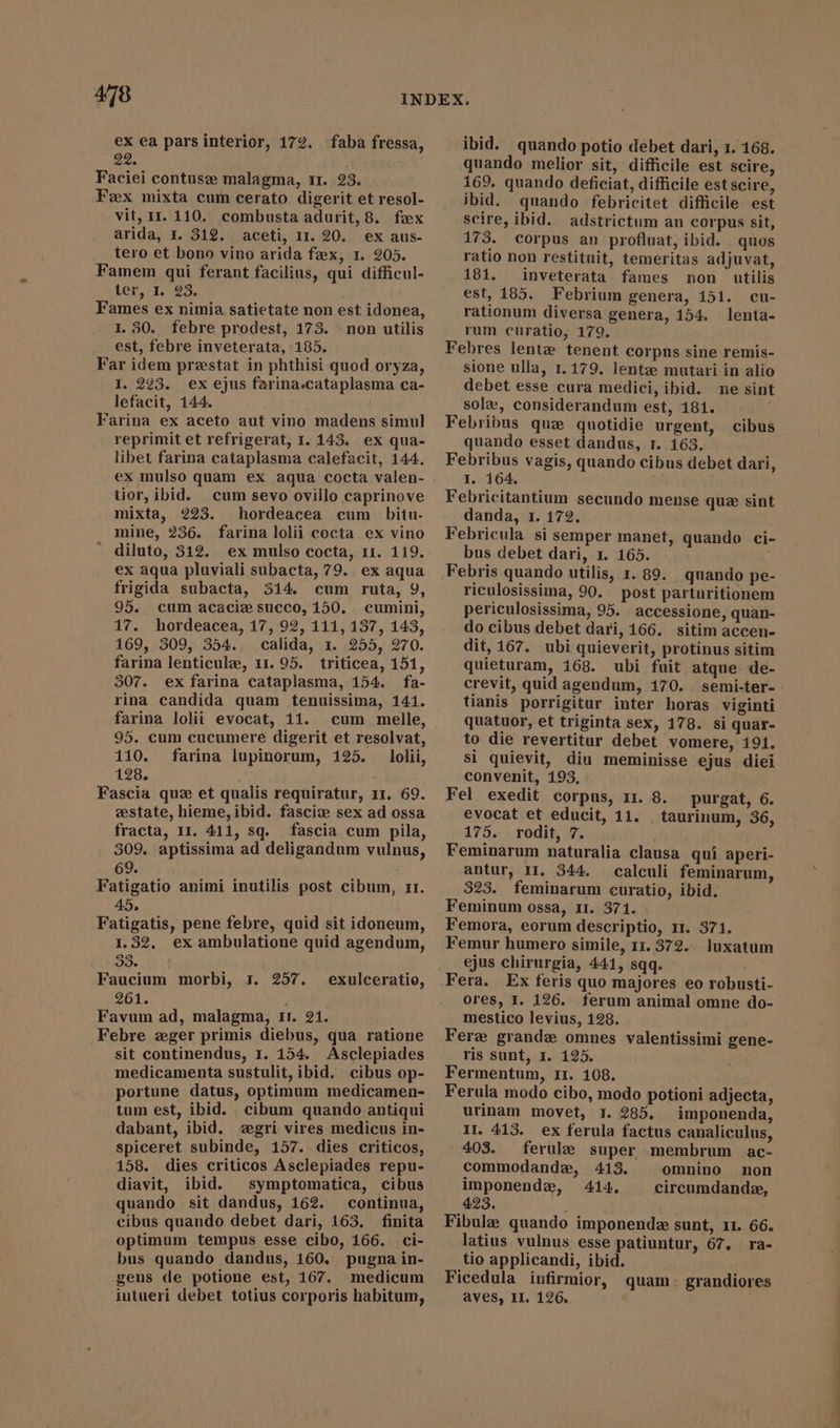 ex ea pars interior, 172. faba fressa, 22. Faciei contuse malagma, 11. 23. Fex mixta cum cerato. digerit et resol- vit, II. 110. combusta adurit, 8. fox arida, 1. 312. aceti, 11.20. ex aus- tero et bono vino arida fax, 1. 205. Famem qui ferant facilius, qui difficul- ter, I. 23. Fames ex nimia satietate non est idonea, I. 30. febre prodest, 173. &gt; non utilis est, febre inveterata, 185. Far idem prestat in phthisi quod oryza, I. 293. ex ejus farina.cataplasma ca- lefacit, 144. | Farina ex aceto aut vino madens simul reprimit et refrigerat, I. 143. ex qua- libet farina cataplasma calefacit, 144. ex mulso quam ex aqua cocta valen- tior, ibid. cum sevo ovillo caprinove mixta, 223. hordeacea cum bitu. mine, 236. farina lolii cocta ex vino diluto, 312. ex mulso cocta, 11. 119. ex aqua pluviali subacta, 79. . ex aqua frigida subacta, 514. cum ruta, 9, 95. cum acaciæ succo, 150. cumini, 17. hordeacea, 17, 92, 111, 137, 143, 169, 309, 354.. calida, 1. 255, 270. farina lenticule, 11. 95. triticea, 151, 307. ex farina cataplasma, 154. fa- rina candida quam tenuissima, 141. farina lolii evocat, 11. cum melle, 95. cum cucumere digerit et resolvat, 110. farina lupinorum, 125. lolii, 128. Fascia que et qualis requiratur, 1r. 69. estate, hieme, ibid. fascix sex ad ossa fracta, 11. 411, sq. fascia cum pila, 309. aptissima ad deligandum vulnus, 69. | Fatigatio animi inutilis post cibum, rr. 45, Fatigatis, pene febre, quid sit idoneum, 1.32. ex ambulatione quid agendum, 38. Faucium morbi, 3. 257. 261. Favum ad, malagma, II. 21. Febre zeger primis diebus, qua ratione sit continendus, 1. 154. Asclepiades medicamenta sustulit, ibid. cibus op- portune datus, optimum medicamen- tum est, ibid. . cibum quando antiqui dabant, ibid. ægri vires medicus in- spiceret subinde, 157. dies criticos, 158. dies criticos Asclepiades repu- diavit, ibid. symptomatica, cibus quando sit dandus, 162. continua, cibus quando debet dari, 163. finita optimum tempus esse cibo, 166. ci- bus quando dandus, 160. pugna in- gens de potione est, 167. medicum intueri debet totius corporis habitum, exulceratio, ibid. quando potio debet dari, 1. 168. quando melior sit, difficile est scire, 169. quando deficiat, difficile estscire, ibid. quando febricitet difficile est scire, ibid. adstrictum an corpus sit, 173. corpus an profluat, ibid. . quos ratio non restituit, temeritas adjuvat, - 101. inveterata fames non utilis est, 185. Febrium genera, 151. cu- rationum diversa genera, 154. lenta- rum curatio, 179. Febres lentz tenent corpus sine remis- sione ulla, 1.179. lente mutari in alio debet esse cura medici, ibid. ne sint sole, considerandum est, 181. Febribus quz quotidie urgent, cibus quando esset dandus, T. 163. Febribus vagis, quando cibus debet dari, I. 164. Febricitantium secundo mense quz sint danda, r1. 172. Febricula si semper manet, quando ci- bus debet dari, x. 165. Febris quando utilis, 1. 89. quando pe- riculosissima, 90. post parturitionem periculosissima, 95. accessione, quan- do cibus debet dari, 166. sitim accen- dit, 167. ubi quieverit, protinus sitim quieturam, 168. ubi fuit atque de- crevit, quid agendum, 170. . semi-ter- tianis porrigitur inter horas viginti quatuor, et triginta sex, 178. si quar- to die revertitur debet vomere, 191. si quievit, diu meminisse ejus diei convenit, 193, : Fel exedit corpus, 11. 8. evocat et educit, 11. 175. rodit, 7. Feminarum naturalia clausa quí aperi- antur, II. 344. calculi feminarum, 323. feminarum curatio, ibid. Feminum ossa, 11. 371. . Femora, eorum descriptio, rr. 371. Femur humero simile, 11. 372... luxatum ejus chirurgia, 441, sqq. Fera. Ex feris quo majores eo robusti- ores, I. 126. ferum animal omne do- mestico levius, 128. Fere grande omnes valentissimi gene- ris sunt, I. 125. Fermentum, 11. 108. Ferula modo cibo, modo potioni adjecta, urinam movet, 1. 285. imponenda, II. 413. ex ferula factus canaliculus, purgat, 6. taurinum, 36, 403. ferule super membrum ac- commodande, 413. ^ omnino non imponende, 414, . circumdandz, 423. Fibula quando imponende sunt, 11. 66. latius vulnus esse patiuntur, 67. ra- tio applicandi, ibid. Ficedula infirmior, quam. grandiores aves, II. 126. !