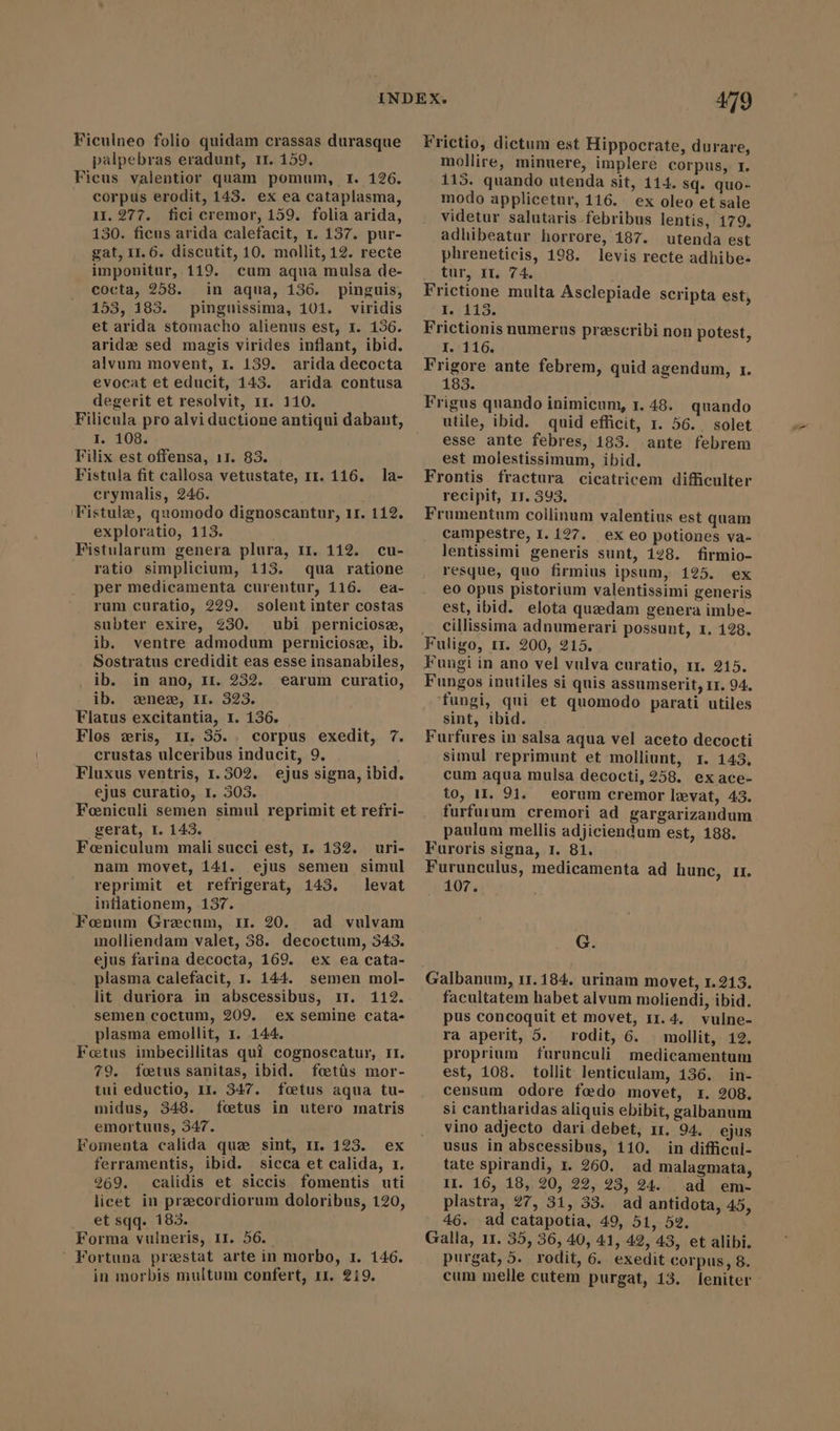 Ficulneo folio quidam crassas durasque palpebras eradunt, 11. 159. Ficus valentior quam pomum, I. 126. corpus erodit, 143. ex ea cataplasma, II. 277. fici cremor, 159. folia arida, 130. ficus arida calefacit, r. 137. pur- gat, 11.6. discutit, 10. mollit, 12. recte imponitur, 119. cum aqua mulsa de- cocta, 258. in aqua, 136. pinguis, 153, 183. pinguissima, 101. viridis et arida stomacho alienus est, x. 136. aride sed magis virides inflant, ibid. alvum movent, 1. 139. arida decocta evocat et educit, 143. arida contusa degerit et resolvit, 1r. 110. Filicula pro alvi ductione antiqui dabant, I. 108. Filix est offensa, 11. 83. Fistula fit callosa vetustate, rr. 116. crymalis, 246. Fistule, quomodo dignoscantur, 11. 112. exploratio, 113. Fistularum genera plura, r1. 112. cu- . ratio simplicium, 113. qua ratione per medicamenta curentur, 116. ea- rum curatio, 229. solent inter costas subter exire, 230. ubi perniciosz, ib. ventre admodum perniciosz, ib. Sostratus credidit eas esse insanabiles, ib. in ano, II. 282. earum curatio, ib. nez, ir. 323. Flatus excitantia, 1. 136. Flos zris, ir, 35.. corpus exedit, 7. crustas ulceribus inducit, 9. Fluxus ventris, 1.302. ejus signa, ibid. ejus curatio, 1. 303. Foniculi semen simul reprimit et refri- gerat, I. 143. Feeniculum mali succi est, 1. 132. nam movet, 141. la- uri- ejus semen simul reprimit et refrigerat, 143. levat inflationem, 137. Fonum Graecum, rr 20. ad vulvam molliendam valet, 38. decoctum, 343. ejus farina decocta, 169. ex ea cata- plasma calefacit, I. 144. semen mol- lit duriora in abscessibus, 11. 112. semen coctum, 209. ex semine cata- plasma emollit, 1. 144. Foetus imbecillitas qui cognoscatur, II. 79. foetus sanitas, ibid. fcetis mor- tui eductio, 11. 347. foetus aqua tu- midus, 348. fetus in utero matris emortuus, 347. Fomenta calida que sint, II. 123. ex ferramentis, ibid. sicca et calida, 1. 269. calidis et siccis fomentis uti licet in przcordiorum doloribus, 120, et sqq. 183. Forma vulneris, II. 56. ` Fortuna prestat arte in morbo, 1. 146. in morbis multum confert, 11. 219. 479 Frictio, dictum est Hippocrate, durare, mollire, minuere, implere corpus, 1. 113. quando utenda sit, 114. sq. quo- modo applicetur, 116. ex oleo et sale videtur salutaris febribus lentis, 179. adhibeatur horrore, 187. utenda est phreneticis, 198. levis recte adhibe- tur, Ir. 74. Frictione multa Asclepiade scripta est, I. 113. Frictionis numerus prescribi non potest, I. 116. Frigore ante febrem, quid agendum, 1. 183. Frigus quando inimicum, 1.48. quando utile, ibid. quid efficit, 1. 56. . solet esse ante febres, 183. ante febrem est molestissimum, ibid. Frontis fractura cicatricem difficulter recipit, IJ. 393. Frumentum collinum valentius est quam campestre, I. 127. ex eo potiones va- lentissimi generis sunt, 128. firmio- resque, quo firmius ipsum, 125. ex eo opus pistorium valentissimi generis est, ibid. elota quzedam genera imbe- cillissima adnumerari possunt, 1. 128. Fungi in ano vel vulva curatio, 1r. 215. Fungos inutiles si quis assumserit, 11. 94. fungi, qui et quomodo parati utiles sint, ibid. Furfures in salsa aqua vel aceto decocti simul reprimunt et molliunt, x. 143, cum aqua mulsa decocti, 258. exace- to, 11. 91. eorum cremor levat, 43. furfurum cremori ad gargarizandum paulum mellis adjiciendum est, 188. Furoris signa, 1. 81. Furunculus, medicamenta ad hunc, rr. 107. G. Galbanum, 11.184. urinam movet, 1.213. facultatem habet alvum moliendi, ibid. pus concoquit et movet, 11. 4. vulne- ra aperit, 5. rodit, 6. | mollit, 12. proprium furunculi medicamentum est, 108. tollit lenticulam, 136. in- censum odore fædo movet, 1. 208. si cantharidas aliquis ebibit, galbanum vino adjecto dari debet, 11. 94. ejus usus in abscessibus, 110. in difficul- tate spirandi, 1. 260. ad malagmata, II. 16, 18, 20, 22, 23, 24. ad em- plastra, 27, 31, 33. ad antidota, 45, 46. ad catapotia, 49, 51, 52. Galla, 11. 35, 36, 40, 41, 42, 43, et alibi. purgat, 5. rodit, 6. exedit corpus, 8. cum melle cutem purgat, 13. leniter